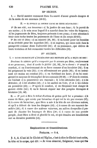 130                                               PSAUME       XVII.

                                                     e
                                                   III SECTION.
  I. — David montre c o m m e n t Dieu l'a sauvé d'aussi grands dangers et
de la main de ses ennemis (19-21).
               II.   —   IL   I N D I Q U E LA.   DOUBLE CAUSE DE CETTE DÉLIVRANCE :

   1° De son côté, son innocence: a) la justice de son â m e ; b) la pureté de
ses mains ; c) le soin avec lequel il a marché dans les voies d u Seigneur ;
d) les j u g e m e n t s de Dieu, toujours présents à ses y e u x ; e) son attention a
tenir sans tache toutes les puissances de l'âme et d u corps (23-27) ;
   2° Bu coté de Dieu : a) sa sainteté (28, 29) ; b) sa bonté p o u r les humbles
et sa sévérité pour les superbes (30) ; c) sa sagesse, qui nous aide dans la
prospérité comme dans l'adversité (31); d) sa p u i s s a n c e , qui délivre do
toute tentation et fait surmouter toutes les difficultés (32).

                                                  I V SECTION.
 I. —   DAVID POURSUIVANT L'ÉNUMÉRATION DES BIENFAITS                    QU'lL   A R E Ç U S D E DIEU :

   Proclame ta victoire qu'il a remportée par le secours que Dieu,                     conformément
à ses promesses,         dont il exalte la fidélité (32, 32), lui a donné : 1° avant le
c o m b a t , a) en l'environnant de sa force comme d'un baudrier (34); 6) en
lui p r é p a r a n t la voie (35) ; c) en affermissant ses pieds (36) ; d) en instrui-
sant ses mains au combat (37) ; c) en fortifiant ses bras ; f) en lui ensei-
gnant les moyens de triompher de ses ennemis (38-40); —2° dans le combat,
en l'aidant a) à poursuivre ses ennemis ; b) a i e s atteindre (41); c) aies
détruire ; d) à les abattre (42) ; e) à les mettre en fuite, f) et à les réduire
en poussière (43) ; — 3° après le combat, a) en éloignant tout danger de
guerre civile (45-); 6) en le faisant régner sur des peuples étrangers et
lointains (45, 46).
   II. — Il paie à Dieu le tribut d'actions de grâces qu'il lui a promises : a) &
cause de Dieu, qui existe p a r lui-même et qui est. la vie p a r essence (47);
b) à cause de l u i - m ê m e , que Dieu a mis à la tète de ces diverses nations,
et qu'il a délivré de tous les dangers (48) ; c) à cause de ses ennemis hu-
miliés (19); d) à cause des nations vaincues, au milieu desquelles il pro-
met de chanter les louanges de Dieu (50; e) à cause do son premier
peuple, dont Dicii a élevé cl glorifié le roi, et qui étendra ses bénédictions
sur sa dernière postérité (51).



                              E x p l i c a t i o n s et Considérations.

                                              PRÉLUDE.     —      1-4.


    f. 1, 4 . C'est ici le Christ et l'Eglise, c'est-à-dire le Christ tout entier,
l a t ê t e e t le c o r p s , q u i dit : « J e vous a i m e r a i , S e i g n e u r , vous qui êtes
 