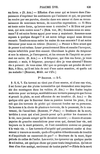 PSAUME          XVII.                                     131

ma force. » ( S . A U G . ) — Effusion d'un c œ u r qui se t r o u v e d a n s l ' i m -
puissance d ' e x p r i m e r les s e n t i m e n t s q u i l ' a n i m e n t et q u i , n e p o u v a n t
les r e n d r e p a r ses p a r o l e s , c h e r c h e d a n s son a m o u r et d a n s sa r e c o n -
naissance de n o u v e a u x t e r m e s , d e nouvelles expressions. — Si Dieu
est toute n o t r e f o r c e , q u ' a v o n s - n o u s à c r a i n d r e ? « Si Dieu est p o u r
nous, qui sera c o n t r e nous ? » ( R O M . V I I I , 3 0 . ) S o m m e s - n o u s en a s s u -
r a n c e ? il est n o t r e ferme a p p u i p o u r nous y m a i n t e n i r . S o m m e s - n o u s
exposés à q u e l q u e d a n g e r ? il est n o t r e refuge a u q u e l n o u s d e v o n s
recourir. T o m b o n s - n o u s e n t r e les m a i n s de nos e n n e m i s ? il est n o t r e
libérateur p o u r n o u s en r e t i r e r . ( D U G U E T . ) — P e n s e r à Dieu a v a n t q u e
de penser à soi-même. Louer p r e m i è r e m e n t Dieu et ensuite l ' i n v o q u e r ,
moyen infaillible p o u r ê t r e e x a u c é . C h e r c h a n t la gloire du S e i g n e u r
et non la m i e n n e , j e l ' i n v o q u e r a i , et les e r r e u r s de l'impiété ne p o u r -
 ront m e n u i r e . (S. A U G . ) — « 0 S e i g n e u r , q u i êtes m a f o r c e , j e v o u s
 aimerai; » mais, ô S e i g n e u r , p o u r q u o i dire j e vous a i m e r a i ? Disons
 dès à p r é s e n t : J e vous a i m e . O h l q u e ce p r é c e p t e est p r o c h e de m o i l
 Mais, ô Dieu, qu'il est loin de moi d ' u n e a u t r e m a n i è r e , et quelle est
 ma maladie 1 ( B O S S U E T , Médit, sur l'Ev.)

                                      P°    SECTION. —          5-7.


    f. 5, 6 , 7 . U n t o r r e n t n e vient pas d ' u n e s o u r c e , ni d ' u n e eau vive,
 il est formé p a r des pluies torrentielles q u i d e s c e n d e n t avec i m p é t u o -
 sité des m o n t a g n e s d a n s les vallées. (S. JÉn.) — Des foules i m p i c s
 soulevées p o u r u n t e m p s , semblables a u x t o r r e n t s passagers q u e forme
 et grossit l a p l u i e , se sont efforcées de m e t r o u b l e r . (S. A U G . ) — De
 quelque côté q u e le S a u v e u r d a n s sa passion t o u r n e les y e u x , il n e
-voit q u e des t o r r e n t s de p é c h é qui viennent fondre s u r sa p e r s o n n e .
 Un h o m m e à l a c h u t e de p l u s i e u r s t o r r e n t s , ils le p o u s s e n t , ils le r e n -
 versent, ils l'accablent. ( B O S S U E T , I Pass.) — D o u l e u r s do la m o r t ,
                                                      RO




 terribles à ceux q u i n ' o n t j a m a i s pensé q u ' à g o n l e r les d o u c e u r s de
 la vie, sans j a m a i s s o n g e r qu'ils d e v a i e n t m o u r i r ; — douces et accom-
 pagnées de g r a n d e s consolations p o u r ceux q u i , d u r a n t l e u r v i e , o n t
 toujours eu la m o r t p r é s e n t e , et l'ont considérée c o m m e u n p a s s a g e
 à la vraie vie. — Les t o r r e n t s d'iniquité qui p a r a i s s e n t couler si d o u -
 cement à t r a v e r s ce m o n d e , quels effroyables d é b o r d e m e n t s de t r o u b l e
 et d ' i n q u i é t u d e n e causeront-ils p a s ? — Douleurs d e la m o r t , léger
 prélude d e celles de l'enfer. Les sentir, les é p r o u v e r en q u e l q u e p a r t i e
 de soi-même, est q u e l q u e chose qui passe t o u t e i m a g i n a t i o n . Qu'est-ce
 donc d'en ê t r e assiégé, e n v i r o n n é de t o u t e s p a r t s ? — Filets de la m o r t
 