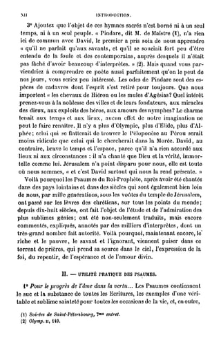 MI                                          INTRODUCTION.

        3° Ajoutez q u e l'objet de ces h y m n e s sacrés n'est b o r n é ni à un seul
   t e m p s , ni à un seul p e u p l e . « P i n d a r e , dit M. de Maistre (1), n ' a rien
   ici de c o m m u n avec David, le p r e m i e r a pris soin de nous a p p r e n d r e
   « qu'il ne p a r l a i t q u ' a u x s a v a n t s , et qu'il se souciait fort peu d'être
  e n t e n d u de la foule et des c o n t e m p o r a i n s , a u p r è s desquels il n'était
  p a s fâché d'avoir b e a u c o u p d'interprètes. » (2). Mais q u a n d vous p a r -
  viendriez à c o m p r e n d r e ce p o è t e aussi p a r f a i t e m e n t q u ' o n le p e u t de
  n o s j o u r s , v o u s seriez p e u intéressé. Les odes de P i n d a r e sont des es-
  pèces de c a d a v r e s d o n t l'esprit s'est retiré p o u r t o u j o u r s . Que n o u s
 i m p o r t e n t « les c h e v a u x de Hiéron ou les m u l e s d'Agésias? Quel intérêt
  prenez-vous à la noblesse des villes et de leurs fondateurs, a u x miracles
 des dieux, a u x exploits des h é r o s , a u x a m o u r s des n y m p h e s ? Le c h a r m e
 tenait a u x t e m p s et a u x l i e u x , a u c u n effet de n o t r e i m a g i n a t i o n ne
 p e u t le faire r e n a î t r e . Il n ' y a plus d'Olympie, plus d'Elide, plus d'Al-
 p h é c ; celui qui se flatterait de t r o u v e r le Péloponèso a u P é r o u serait
 m o i n s ridicule q u e celui qui le c h e r c h e r a i t d a n s l a Morée. D a v i d , au
 c o n t r a i r e , b r a v e le t e m p s et l'espace, p a r c e qu'il n ' a rien accordé a u x
 l i e u x ni a u x circonstances : il n ' a c h a n t é q u e Dieu et la vérité, i m m o r -
 telle c o m m e lui. J é r u s a l e m n ' a p o i n t d i s p a r u p o u r n o u s , elle est t o u t e
 o ù n o u s s o m m e s , « et c'est David s u r t o u t q u i n o u s la r e n d présente. »
      Voilà p o u r q u o i les P s a u m e s d u R o i - P r o p h è t e , a p r è s avoir été chantés
 d a n s des p a y s lointains et d a n s des siècles q u i sont é g a l e m e n t bien loin
 d e n o u s , p a r mille g é n é r a t i o n s , sous les voûtes du t e m p l e de Jérusalem,
o n t passé s u r les lèvres des c h r é t i e n s , s u r t o u s les p o i n t s d u m o n d e ;
d e p u i s d i x - h u i t siècles, o n t fait l'objet de l'étude et de l ' a d m i r a t i o n des
plus sublimes g é n i e s ; o n t été n o n - s e u l e m e n t t r a d u i t s , m a i s encore
c o m m e n t é s , expliqués, a n n o t é s p a r des milliers d ' i n t e r p r è t e s , d o n t un
t r è s - g r a n d n o m b r e fait a u t o r i t é . Voilà p o u r q u o i , m a i n t e n a n t encore, le^
r i c h e et le p a u v r e , le s a v a n t et l ' i g n o r a n t , viennent puiser d a n s ce
t o r r e n t d e prières, q u i p r e n d sa source d a n s le ciel, l'expression de la
foi, d u r e p e n t i r , d e l'espérance et de l ' a m o u r divin.


                          II.   —   UTILITÉ PRATIQUE DES P S A U M E S .


     1° Pour le progrès de l'âme dans la vertu... Les P s a u m e s contiennent
le suc et l a s u b s t a n c e de toutes les Ecritures, les exemples d'une véri-
t a b l e et s u b l i m e sainteté p o u r toutes les occasions de la vie, et, en outre,
                                                   M 0
  ( 1 ) Soirées de Saint-Pétersbourg,          7         entret.
  (2) Olymp. IL, 149.
 