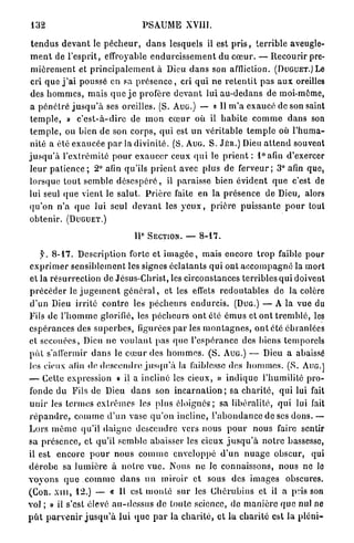 132                                            PSAUME XVI11.

 t e n d u s d e v a n t le p é c h e u r , d a n s lesquels il est p r i s , t e r r i b l e aveugle-
 m e n t de l'esprit, effroyable e n d u r c i s s e m e n t du c œ u r . — Recourir pre-
 m i è r e m e n t et p r i n c i p a l e m e n t à Dieu d a n s son affliction. ( D U G U E T . ) Le
 cri que j ' a i poussé en sa p r é s e n c e , cri q u i ne r e t e n t i t pas a u x oreilles
 des h o m m e s , m a i s q u e j e profère d e v a n t lui a u - d e d a n s de moi-même,
 a p é n é t r é j u s q u ' à ses oreilles. ( S . A U G . ) — « Il m ' a e x a u c é de son saint
 t e m p l e , » c ' e s t - à - d i r e de m o n c œ u r où il h a b i t e c o m m e d a n s son
t e m p l e , ou bien de son c o r p s , qui est u n véritable t e m p l e où l ' h u m a -
 nité a été e x a u c é e p a r la divinité. ( S . A U G . S . J É R . ) Dieu a t t e n d souvent
j u s q u ' à l'extrémité p o u r e x a u c e r ceux q u i le p r i e n t : l ° a f i n d'exercer
l e u r p a t i e n c e ; 2 ° afin qu'ils p r i e n t avec plus de f e r v e u r ; 3 ° afin que,
lorsque t o u t s e m b l e d é s e s p é r é , il paraisse bien évident q u e c'est de
lui seul q u e vient le salut. P r i è r e faite en la p r é s e n c e de Dieu, alors
q u ' o n n ' a q u e lui seul d e v a n t les y e u x , p r i è r e p u i s s a n t e p o u r tout
obtenir. ( D U G U E T . )

                                            e
                                       II       SECTION. —       8-17.


    f. 8 - 1 7 . Description forte et i m a g é e , mais encore t r o p faible pour
e x p r i m e r s e n s i b l e m e n t les signes éclatants qui ont a c c o m p a g n é la mort
et la r é s u r r e c t i o n de Jésus-Christ, les circonstances terribles q u i doivent
p r é c é d e r le j u g e m e n t g é n é r a l , et les effets r e d o u t a b l e s d e la colère
d'un Dieu i r r i t é c o n t r e les p é c h e u r s e n d u r c i s . ( D U G . ) — A la vue du
Fils de l ' h o m m e glorifié, les p é c h e u r s o n t été é m u s et o n t t r e m b l é , les
e s p é r a n c e s des s u p e r b e s , figurées p a r l e s m o n t a g n e s , o n t été ébranlées
et s e c o u é e s , Dieu n e v o u l a n t pas q u e l'espérance des biens temporels
p û t s'affermir d a n s le c œ u r des h o m m e s . ( S . A U G . ) — Dieu a abaissé
les cieux afin de d e s c e n d r e j u s q u ' à la faiblesse des h o m m e s . ( S . A U G . )
— Cette expression « il a incliné les cieux, » i n d i q u e l'humilité p r o -
fonde du Fils de Dieu d a n s son i n c a r n a t i o n ; sa c h a r i t é , q u i lui fait
u n i r les t e r m e s e x t r ê m e s les plus é l o i g n é s ; sa libéralité, q u i lui fait
r é p a n d r e , c o m m e d'un vase q u ' o n incline, l ' a b o n d a n c e de ses dons. —
L o r s m ê m e qu'il d a i g n e descendre vers nous p o u r nous faire sentir
sa p r é s e n c e , et qu'il semble abaisser les cieux j u s q u ' à n o t r e bassesse,
il est e n c o r e p o u r nous c o m m e e n v e l o p p é d ' u n n u a g e obscur, qui
d é r o b e sa l u m i è r e à n o t r e v u e . Nous ne le connaissons, n o u s ne lo
v o y o n s q u e c o m m e d a n s u n m i r o i r et sous des i m a g e s obscures.
(COR. X I I I , 12.)        — « Il est m o n t é sur les C h é r u b i n s et il a pris son
vol ; » il s'est élevé a u - d e s s u s d e toute science, de m a n i è r e q u e nul ne
p û t p a r v e n i r j u s q u ' à lui q u e p a r la c h a r i t é , et la c h a r i t é est la p l é n i -
 