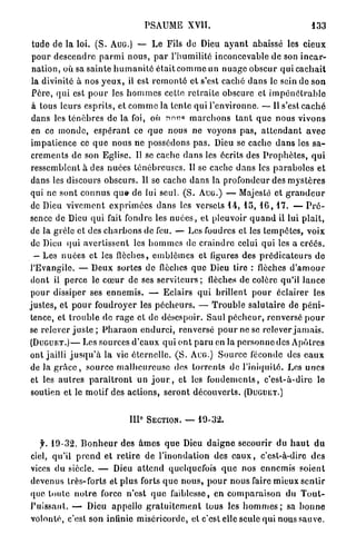 PSAUME XVII.                                                 133

 tude de la loi. ( S . A U G . ) — Le Fils de Dieu a y a n t abaissé les c i e u x
 p o u r d e s c e n d r e p a r m i n o u s , p a r l'humilité inconcevable de son i n c a r -
 n a t i o n , où sa sainte h u m a n i t é é t a i t c o m m e un n u a g e o b s c u r qui c a c h a i t
 la divinité à nos y e u x , il est r e m o n t é et s'est caché d a n s le sein de son
 P è r e , qui est p o u r les h o m m e s celte r e t r a i t e obscure et i m p é n é t r a b l e
 à tous leurs e s p r i t s , et c o m m e la t e n t e q u i l'environne. —- Il s'est c a c h é
 dans les t é n è b r e s de la foi, où nnu«» m a r c h o n s t a n t q u e nous vivons
 en ce m o n d e , e s p é r a n t ce q u e nous n e voyons p a s , a t t e n d a n t a v e c
 i m p a t i e n c e ce q u e nous ne possédons p a s . Dieu se cache d a n s les s a -
 c r e m e n t s de son Eglise. Il se cache d a n s les écrits des P r o p h è t e s , q u i
 ressemblent à des nuées t é n é b r e u s e s . U se cache d a n s les p a r a b o l e s et
 dans les discours obscurs. Il se cache d a n s la profondeur des m y s t è r e s
 qui ne sont c o n n u s que- de lui seul. ( S . A U G . ) — Majesté et g r a n d e u r
 de Dieu v i v e m e n t e x p r i m é e s d a n s les versets 1 4 , 1 5 , 1 6 , 1 7 . — P r é -
sence de Dieu q u i fait fondre les n u é e s , et pleuvoir q u a n d il lui p l a î t ,
 de la grêle et des c h a r b o n s de feu. — Les foudres et les t e m p ê t e s , voix
 de Dieu q u i avertissent les h o m m e s de c r a i n d r e celui q u i les a c r é é s .
  — Les n u é e s et les flèches, e m b l è m e s et figures des p r é d i c a t e u r s de
l'Evangile. — Deux sortes de flèches q u e Dieu tire : flèches d ' a m o u r
 dont il p e r c e le c œ u r de ses serviteurs ; ilèches de colère qu'il l a n c e
 pour dissiper ses e n n e m i s . — Eclairs q u i brillent p o u r éclairer les
j u s t e s , et p o u r foudroyer les p é c h e u r s . — T r o u b l e s a l u t a i r e de p é n i -
 tence, et t r o u b l e do r a g e et de désespoir. Saul p é c h e u r , renversé p o u r
se relever j u s t e ; P h a r a o n e n d u r c i , renversé p o u r ne se relever j a m a i s .
( D U G U E T . ) — Les sources d ' e a u x q u i ont p a r u en la p e r s o n n e des A p ô t r e s
ont jailli j u s q u ' à la vie é t e r n e l l e . ( S . A U G . ) S o u r c e féconde des e a u x
de Ja g r â c e , s o u r c e m a l h e u r e u s e des t o r r e n t s de l'iniquité. Les u n e s
 et les a u t r e s p a r a î t r o n t un j o u r , et les f o n d e m e n t s , c ' e s t - à - d i r e le
 soutien et le motif des actions, seront d é c o u v e r t s . ( D U G U E T . )


                                    IIP SECTION. —            19-32.


   jh 1 9 - 3 2 . B o n h e u r des â m e s que Dieu d a i g n e secourir du h a u t d u
ciel, qu'il p r e n d et r e t i r e de l'inondation des e a u x , c'est-à-dire des
vices du siècle. — Dieu a t t e n d quelquefois q u e nos e n n e m i s soient
devenus très-forts et p l u s forts q u e n o u s , p o u r n o u s faire mieux sentir
que toute n o t r e force n'est q u e faiblesse, en c o m p a r a i s o n du T o u t -
P u i s s a n t . — Dieu appelle g r a t u i t e m e n t tous les h o m m e s ; sa b o n n e
volonté, c'est son infinie miséricorde, et c'est elle seule qui nous sauve.
 