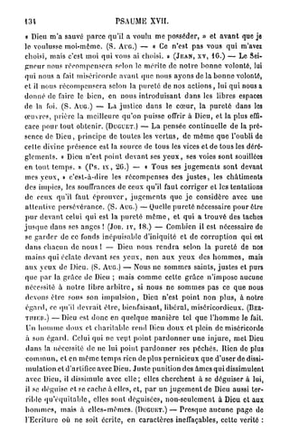 PSAUME XVII.

 « Dieu m ' a sauvé p a r c e q u ' i l a voulu m e p o s s é d e r , » et a v a n t que je
le voulusse m o i - m ô m e . ( S . A U G . ) — « Ce n'est p a s vous q u i m'avez
choisi, mais c'est moi qui vous ai choisi. » ( J E A N , X V , 16.) — Le Sei-
g n e u r nous r é c o m p e n s e r a selon le mérite de n o t r e b o n n e volonté, lui
q u i nous a fait miséricorde a v a n t q u e nous a y o n s de la b o n n e volonté,
et il nous r é c o m p e n s e r a selon la p u r e t é de nos a c t i o n s , lui q u i nous a
d o n n é de faire le b i e n , en nous i n t r o d u i s a n t d a n s les libres espaces
de la foi. ( S . A U G . ) — L a justice d a n s le c œ u r , la p u r e t é dans les
œ u v r e s , p r i è r e la m e i l l e u r e q u ' o n puisse offrir à Dieu, et la plus effi-
cace p o u r t o u t o b t e n i r . ( D U G U E T . ) — L a p e n s é e continuelle de la pré-
sence de D i e u , p r i n c i p e de toutes les v e r t u s , de m ê m e q u e l'oubli de
cette divine p r é s e n c e est la source de tous les vices et de tous les dérè-
g l e m e n t s . « Dieu n ' e s t point d e v a n t ses y e u x , ses voies sont souillées
en t o u t t e m p s . » ( P s . i x , 26.) — « Tous ses j u g e m e n t s sont devant
mes y e u x , » c ' e s t - à - d i r e les r é c o m p e n s e s des j u s t e s , les châtiments
des impics, les souffrances de ceux qu'il faut c o r r i g e r et les tentations
de ceux qu'il faut é p r o u v e r , j u g e m e n t s que j e considère avec une
a t t e n t i v e p e r s é v é r a n c e . ( S . A U G . ) — Quelle p u r e t é nécessaire p o u r être
p u r d e v a n t celui q u i est la p u r e t é m ê m e , et q u i a t r o u v é des taches
j u s q u e d a n s ses a n g e s ! (Jon. iv, 18.) — Combien il est nécessaire de
se g a r d e r de ce fonds i n é p u i s a b l e d'iniquité et de c o r r u p t i o n qui est
 d a n s c h a c u n d e n o u s l — Dieu nous r e n d r a selon la p u r e t é de nos
m a i n s qui éclate d e v a n t ses y e u x , n o n a u x y e u x des h o m m e s , mais
aux y e u x de D i e u . ( S . A U G . ) — Nous ne s o m m e s saints, j u s t e s et purs
q u e p a r la g r â c e de Dieu ; mais c o m m e celle g r â c e n ' i m p o s e aucune
nécessité à n o t r e libre a r b i t r e , si n o u s n e s o m m e s pas ce q u e nous
 devons être sous son i m p u l s i o n , Dieu n'est p o i n t n o n p l u s , à notre
 é g a r d , ce qu'il d e v r a i t è l r c , bienfaisant, libéral, miséricordieux. (BER-
 T U I E H . ) — D i e u est d o n c en q u e l q u e m a n i è r e tel q u e l ' h o m m e le fait.

 Un h o m m e d o u x et c h a r i t a b l e rend Dieu d o u x et plein de miséricorde
 à son é g a r d . Celui qui ne veut p o i n t p a r d o n n e r u n e i n j u r e , m e t Dieu
 d a n s la nécessité de ne lui p o i n t p a r d o n n e r ses p é c h é s . Rien de plus
 c o m m u n , et en m ê m e t e m p s rien de plus p e r n i c i e u x q u e d'user de dissi-
 m u l a t i o n et d'artifice avec Dieu. J u s t e punition des â m e s q u i dissimulent
 avec Dieu, il dissimule avec e l l e ; elles c h e r c h e n t à se d é g u i s e r à lui,
 il se d é g u i s e et. se cache à elles, et, p a r un j u g e m e n t de Dieu aussi ter-
 rible q u ' é q u i l a b l c , elles sont déguisées, n o n - s e u l e m e n t à Dieu et aux
h o m m e s , m a i s à e l l e s - m ê m e s . ( D U G U E T . ) — P r e s q u e a u c u n e p a g e de
l ' E c r i t u r e où ne soit écrite, en caractères ineffaçables, cette vérité :
 