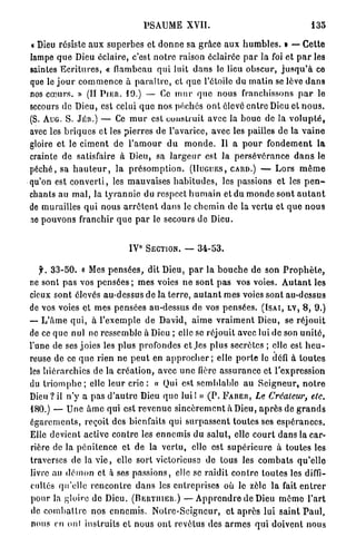 PSAUME XVII.                                           135


« Dieu résiste a u x s u p e r b e s et d o n n e sa grâce a u x h u m b l e s . » — Cette
lampe q u e Dieu éclaire, c'est n o t r e raison éclairée p a r la foi e t p a r les
saintes E c r i t u r e s , « flambeau q u i luit d a n s le lieu o b s c u r , j u s q u ' à ce
que le j o u r c o m m e n c e à p a r a î t r e , et q u e l'étoile du m a t i n se lève d a n s
nos c œ u r s . » ( I I P J E R . 1 9 . ) — Ce m u r q u e nous franchissons p a r le
secours de Dieu, est celui q u e n o s péchés o n t élevé e n t r e Dieu et n o u s .
(S. A U G . S . J É R . ) — Ce m u r est construit avec la b o u e de la v o l u p t é ,
avec les b r i q u e s e t les pierres d e l'avarice, avec les pailles d e la v a i n e
gloire e t le c i m e n t de l ' a m o u r d u m o n d e . Il a p o u r f o n d e m e n t l a
crainte d e satisfaire à Dieu, sa l a r g e u r est la p e r s é v é r a n c e d a n s le
p é c h é , sa h a u t e u r , l a p r é s o m p t i o n . ( H U G U E S , C A R D . ) — L o r s m ê m e
qu'on est c o n v e r t i , les m a u v a i s e s h a b i t u d e s , les passions e t les p e n -
chants a u m a l , la t y r a n n i e du respect h u m a i n e t du m o n d e s o n t a u t a n t
de murailles q u i nous a r r ê t e n t d a n s le c h e m i n de la vertu e t q u e n o u s
ne p o u v o n s franchir q u e p a r le secours d e Dieu.


                                       0
                                  IV       SECTION. —      34-53.


   f. 3 3 - 5 0 . « Mes p e n s é e s , d i t Dieu, p a r l a b o u c h e d e son P r o p h è t e ,
ne sont p a s vos p e n s é e s ; m e s voies n e sont p a s vos voies. A u t a n t les
cieux sont élevés au-dessus d e la t e r r e , a u t a n t mes voies sont au-dessus
de vos voies e t m e s pensées au-dessus d e vos p e n s é e s . ( I S A I , L V , 8 , 9 . )
— L ' â m e q u i , à l ' e x e m p l e d e David, a i m e v r a i m e n t Dieu, se réjouit
de ce q u e n u l ne ressemble à Dieu ; elle se réjouit avec lui de son u n i t é ,
l'une de ses joies les plus profondes e t Jes p l u s secrètes ; elle est h e u -
reuse de ce q u e rien n e p e u t en a p p r o c h e r ; elle p o r t e lo défi à t o u t e s
les h i é r a r c h i e s d e la c r é a t i o n , avec u n e lièrc a s s u r a n c e e t l'expression
du t r i o m p h e ; elle leur c r i c : « Qui est semblable a u S e i g n e u r , n o t r e
Dieu ? il n ' y a p a s d ' a u t r e Dieu q u e lui I » ( P . F A B E R , Le Créateur, etc.
1 8 0 . ) — U n e â m e qui est r e v e n u e s i n c è r e m e n t à Dieu, a p r è s de g r a n d s
é g a r e m e n t s , reçoit des bienfaits qui s u r p a s s e n t t o u t e s ses e s p é r a n c e s .
Elle devient active contre les e n n e m i s d u s a l u t , elle c o u r t d a n s la car-
rière de la p é n i t e n c e e t d e la vertu, elle est s u p é r i e u r e à toutes les
traverses de la v i e , elle sort victorieuse de tous les c o m b a t s q u ' e l l e
livre au d é m o n et à ses p a s s i o n s , elle se r a i d i t c o n t r e toutes les diffi-
cultés qu'elle r e n c o n t r e d a n s les entreprises où le zèle l a fait e n t r e r
p o u r la gloire de Dieu. ( B E R T I I I E R . ) — A p p r e n d r e d e Dieu m ê m e l ' a r t
de combattre- n o s e n n e m i s . N o t r e - S c i g n c u r , e t a p r è s l u i saint P a u l ,
 nous en onl instruits e t nous o n t revêtus des a r m e s q u i doivent nous
 
