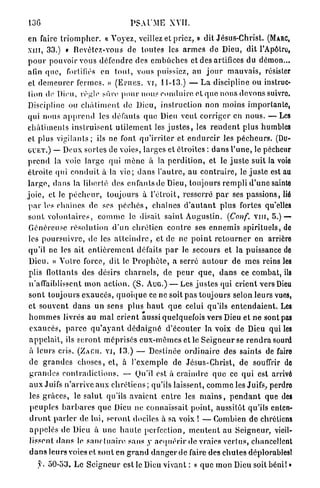 13G                                        P S . U M E XVII.
en faire t r i o m p h e r . « Voyez, veillez et priez, » dit Jésus-Christ. (MARC,
XIII, 3 3 . ) « Devètcz-vous de toutes les a r m e s de Dieu, dit l'Apôtre,
p o u r pouvoir vous d é f e n d r e des e m b û c h e s et des artifices du démon...
afin q u e , fortifiés en t o u t , vous puissiez, au j o u r m a u v a i s , résister
et d e m e u r e r fermes. » ( E P H E S . VI, 1 1 - 1 3 . ) — L a discipline ou instruc-
 tion de Dieu, règle sûre p o u r nous c o n d u i r e et q u e nous devons suivre.
Discipline ou c h â t i m e n t de Dieu, i n s t r u c t i o n non moins importante,
qui nous a p p r e n d les défauts q u e Dieu veut c o r r i g e r en n o u s . — Les
c h â t i m e n t s i n s t r u i s e n t u t i l e m e n t les j u s t e s , les r e n d e n t plus humbles
et plus v i g i l a n t s ; ils ne font q u ' i r r i t e r et e n d u r c i r les p é c h e u r s . (DU-
G U E T . ) — Deux sortes de voies, larges et étroites : d a n s l ' u n e , le pécheur
p r e n d la voie l a r g e qui m è n e à la p e r d i t i o n , et le j u s t e suit la voie
étroite q u i c o n d u i t à la v i e ; d a n s l ' a u t r e , a u c o n t r a i r e , le j u s t e est au
l a r g e , d a n s la liberté des enfants de Dieu, toujours r e m p l i d ' u n e sainte
j o i e , et le p é c h e u r , toujours à l ' é t r o i t , resserré p a r ses p a s s i o n s , lié
 p a r les chaînes de ses p é c h é s , c h a î n e s d ' a u t a n t p l u s fortes qu'elles
 s o n t v o l o n t a i r e s , c o m m e le disait saint A u g u s t i n . (Conf. v i n , 5 . ) —
 Généreuse résolution d'un chrétien c o n t r e ses e n n e m i s s p i r i t u e l s , de
 les p o u r s u i v r e , de les a t t e i n d r e , et de ne p o i n t r e t o u r n e r en arrière
 qu'il ne les ait e n t i è r e m e n t défaits p a r le secours et la puissance de
 Dieu. « V o t r e force, dit le P r o p h è t e , a serré a u t o u r de m e s reins les
 plis flottants des désirs c h a r n e l s , de p e u r q u e , d a n s ce combat, ils
 n'affaiblissent m o n a c t i o n . ( S . A U G . ) — Les j u s t e s qui c r i e n t vers Dieu
 s o n t t o u j o u r s e x a u c é s , q u o i q u e ce ne soit p a s t o u j o u r s selon leurs vues,
 et s o u v e n t d a n s un sens p l u s h a u t q u e celui qu'ils e n t e n d a i e n t . Les
 h o m m e s livrés a u m a l c r i e n t aussi quelquefois vers Dieu et n e sont pas
 exaucés, p a r c e q u ' a y a n t d é d a i g n é d ' é c o u t e r la voix de Dieu qui les
 a p p e l a i t , ils s e r o n t m é p r i s é s e u x - m ê m e s et le S e i g n e u r se r e n d r a sourd
 à leurs cris. ( Z A G U . VI, 1 3 . ) — Destinée o r d i n a i r e des saints de faire
 de g r a n d e s c h o s e s , et, à l'exemple de Jésus-Christ, de souffrir do
 g r a n d e s c o n t r a d i c t i o n s . — Qu'il est à c r a i n d r e q u e ce qui est arrivé
 a u x Juifs n ' a r r i v e a u x c h r é t i e n s ; qu'ils laissent, c o m m e les Juifs, perdro
 les g r â c e s , le s a l u t qu'ils a v a i e n t e n t r e les m a i n s , p e n d a n t que des
 p e u p l e s b a r b a r e s q u e Dieu ne connaissait point, aussitôt qu'ils enten-
 d r o n t p a r l e r de lui, s e r o n t dociles à sa voix ! — Combien d e chrétiens
 a p p e l é s de Dieu à une h a u t e perfection, m e n t e n t au S e i g n e u r , vieil-
 lissent d a n s le s a n c t u a i r e sans y a c q u é r i r de vraies v e r t u s , chancellent
 d a n s leurs votes et s o n t en g r a n d d a n g e r d e faire des c h u t e s déplorables!
      y. 5 0 - 5 3 . L e S e i g n e u r est le Dieu vivant : « q u e mon Dieu soit bénil »
 