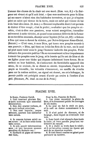 PSAUME XVIII.                                                137

L'amour des choses de la c h a i r est u n e m o r t . ( U O M . v n r , 6 . ) » Le S e i -
gneur est v i v a n t et qu'il soit b é n i . » Que mes s e n t i m e n t s p o u r le Dieu
qui me sauve n ' a i e n t rien des h a b i t u d e s t e r r e s t r e s , et q u e j e n ' e s p è r e
point un s a l u t q u i vienne de la t e r r e , mais un salut qui vienne de lui
et du h a u t des cieux. (S. A U G . ) — E n n e m i implacable d o n t il est p e r m i s
de désirer d ' ê t r e v e n g é , c'est le p é c h é ; s o u h a i t e r q u e les peuples r é -
voltés, c ' e s t - à - d i r e nos passions, nous soient a s s u j e t t i e s ; travailler
activement à cette victoire, et q u a n d nous s o m m e s délivrés de la fureur
de ces terribles e n n e m i s , c h a n t e r avec l'Apôtre (I C o r . x v , 5 7 ) : « Grâces
à Dieu q u i n o u s a d o n n é la victoire, p a r N o t r e - S e i g n e u r Jésus-Christ.
( D U G U E T . ) — C'est vous, ô mon Dieu, qui tenez mes peuples soumis à

mon pouvoir. » Dieu, qui tient en bride les flots de la m e r , est le seul
qui peut aussi tenir sous le j o u g l ' h u m e u r indocile des p e u p l e s . Folie
ordinaire des pouvoirs publics ! Ils ne reconnaissent ni leur i m p u i s s a n c e
à retenir les p e u p l e s sous le j o u g , ni le besoin qu'ils o n t de Dieu et d e
son Eglise p o u r u n e t â c h e q u i dépasse infiniment leurs forces. Ils se
contient en l e u r h a b i l e t é , ils s ' e n t o u r e n t du formidable a p p a r e i l des
armes, ils se c r o i e n t , ils se disent en s û r e t é . C e p e n d a n t , l'esprit du
 peuple se t r a v a i l l e , les volontés s ' é m e u v e n t , un souffle de révolte
 passe sur la n a t i o n e n t i è r e , u n signal est d o n n é , un cri s ' é c h a p p e , le
 pouvoir public est p r é c i p i t é a v a n t d'avoir pu croire à l ' o m b r e d ' u n
 péril. ( D O U B L E T , PS. étud. en vue de la Prcd.)




                                     PSAUME            xvm.

  In finem, Psalmus David.                          Pour la fin, Psaumo de David.
  L Cœli enarrant gloriam Dei,                      1. Les cieux racontent la gloire de
et opéra manuum ejus annuntiat                   Dieu, et le firmament publie les ouvrages
flrmamentum.                                     de ses mains.
  2. Dies diei éructât verbum, et                   2. Le jour en fait le récit au jour,
nox nocti indicat scientiam.                     et la nuit en donne connaissance à la
  3. Non sunt loquela;, neque                    nuit.
sermones, quorum non audiantur                      3. Il n'est point de discours, ni de
voecs eorum.                                     langage, dans lequel on n'entende leur
                                                 voix.
  4. In omnem terram exivit so-                     4. Leur bruit s'est répandu dans toute
nos eorum : et in fines orbis terra;             la terre ; et leurs paroles jusqu'aux ex-
verba eorum.                                     trémités du monde.
  a. In solo posuit tabernaculum                    H. Il a établi sa tente dans le soleil;
snum : et ipso tanquam sponsus                   et il est lui-même comme un époux qui
procédons de thalamo suo ;                       sort de sa chambre nuptiale.
  6. Exultavit ut gigas ad curren-                  6. Il s'est élancé comme un géant pour
dam viam,                                        parcourir sa carrière.
 