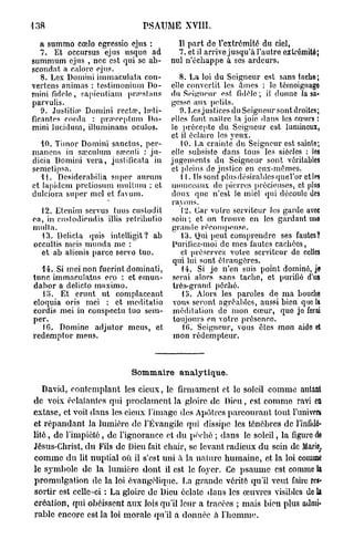 138                              PSAUME XVIII.

   a summo ccelo egressio ejus :          Il part de l'extrémité du ciel,
   7. Et occursus ejus usque ad           7. et il arrive jusqu'à l'autre extrémité;
summum ejus , nec est qui se ab-        nul n'échappe à ses ardeurs.
scondat a calorc ejus.
   8. Lex Domini immaculata con-           8. La loi du Seigneur est sans tache;
vertens animas : testimonium Do-        elle convertit les àmes : le témoignago
mini fidèle, rapicntiam pr.'estans      du Seigneur est fidèle; il donne Jasa-
paryulis.                               gesse aux petits.
                             1
   9. Justifiai Domini recta , Jcnti-      9. Les justices du Seigneur sont droites;
ficantes corda : pivercptum Do-         elles font nailrc la joie dans les cœurs :
mini lucidum, illuminans oculos.        le précepte du Seigneur est lumineux,
                                        et il éclaire les yeux.
  10. Timor Domini sanctus, pcr-           10. La crainte du Seigneur est sainte;
mancns in sœculum sreculi : ju-         elle subsiste dans tous les siècles : les
dicia Domini vera, justificata in       jugements du Seigneur sont véritables
semctipsa.                              et pleins de justice en eux-mêmes.
  H . Desiderabilia super aurum             11. Ils sont plusdésirablcsquel'or ctl«
et lapidcm pretiosum mulluiu : et       monceaux de pierres précieuses, et plus
dulciora super mcl et favum.            doux que n'est le miel qui découle des
                                        rayons.
  12. Etenim servus tuus custodit           12. Car votre serviteur les garde avec
ea, in cnstodiendis illis reiributio    soin; et on trouve en les gardant une
mulla.                                  grande récompense.
   43. Delicta quis intclligit? ab          13. Qui peut comprendre ses fautes?
occultis mois munda me :                Purifiez-moi de mes fautes cachées,
  et ab alienis parce servo tuo.            et préservez votre serviteur de celles
                                         qui lui sont étrangères.
  14. Si mei non fuerint dominati,          14. Si je n'en suis point dominé, je
tune immaculatus ero : et emun-          serai alors sans tache, et purifié d'un
dabor a delicto rnaximo.                 très-grand péché.
   lo. Et erunt ut complaceant              lo. Alors les paroles de ma bouche
eloquia oris mei : et meditatio          vous seront agréables, aussi bien que la
cordis mei in conspectu tuo sem-         méditation de mon cœur, que je ferai
per.                                     toujours en votre présence.
   10. Domine adjutor meus, et              10. Seigneur, vous êtes mon aido et
redemptor meus.                          mon rédempteur.



                            Sommaire analytique.

   David, contemplant les cieux, le firmament et le soleil comme autant
de voix éclatantes qui proclament la gloire de Dieu, est comme ravi e             n
extase, et voit dans les cieux l'image des Apôtres parcourant tout l'univers
et r é p a n d a n t la lumière de l'Évangile qui dissipe les ténèbres de l'infidé-
lité , de l'impiété, de l'ignorance et du péché ; dans le soleil, la figure de
Jésus-Christ, d u Fils de Dieu fait chair, se levant radieux d u sein de Marie,
c o m m e d u lit nuptial où il s'est uni à la nature humaine, et la loi comme
le symbole de la lumière dont il est le foyer. Ce p s a u m e est comme la
promulgation de la loi évangélique. La grande vérité qu'il veut faire res-
sortir est celle-ci : La gloire de Dieu éclate dans les œuvres visibles de la
création, qui obéissent aux lois qu'il leur a tracées ; mais bien plus admi-
rable encore est la loi morale qu'il a donnée à l'homme.
 