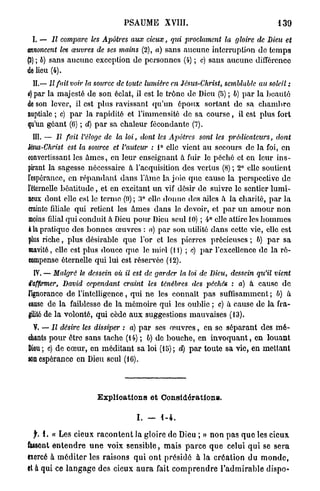 PSAUME          XVIII.                                   139

 I. — II compare les Apôtres          aux cieux,     qui proclament      la gloire de Dieu et
annoncent les œuvres de ses mains (2), a) sans aucune interruption de temps
(3) ; b) sans aucune exception de personnes (4) ; c) sans aucune différence
de lieu (4).
  II.— Il fait voir la source de toute lumière en Jésus-Christ,          semblable au soleil :
è) par la majesté de son éclat, il est le trône de Dieu (5) ; b) par la beauté
de son lever, il est plus ravissant qu'un époux sortant de sa c h a m b r e
nuptiale ; c) p a r la rapidité et l'immensité de sa c o u r s e , il est plus fort
qu'un géant (6) ; d) p a r sa chaleur fécondante (7).
 III. — Il fait l'éloge de la loi, dont les Apôtres            sont les prédicateurs,       dont
lésus-Christ est la source et l'auteur : 1° elle vient au secours de la foi, en
convertissant les â m e s , en leur enseignant à fuir le péché et en leur ins-
pirant la sagesse nécessaire à l'acquisition des vertus (8) ; 2° elle soutient
l'espérance, en répandant d a n s l'âme la joie que cause la perspective de
l'éternelle b é a t i t u d e , et en excitant u n vif désir de suivre le sentier lumi-
neux dont elle est le ternie (0); 3° elle donne des ailes à la charité, par la
crainte filiale qui retient les âmes dans le devoir, et p a r u n a m o u r non
moins filial qui conduit à Dieu pour Dieu seul 10) ; 4° elle attire les h o m m e s
4 la pratique des bonnes œuvres : a) par son utilité dans cette vie, elle est
plus riche, plus désirable que l'or et les pierres précieuses ; 6) p a r sa
suavité, clic est plus douce quo le miel (11) ; c) p a r l'excellence de la ré-
compense éternelle qui lui est réservée (12).
  IV. — Malgré le dessein où il est de garder la loi de Dieu, dessein qu'il vient
d'affirmer, David cependant craint les ténèbres des péchés : a) à cause de
lignorance de l'intelligence, qvii ne les connaît pas suffisamment ; b) à
tause de la faiblesse de la mémoire qui les oublie ; c) à cause de la fra-
gilité de la volonté, qui cède a u x suggestions mauvaises (13).
  V. — Il désire les dissiper : a) p a r ses œ u v r e s , en se séparant des m é -
ehants pour être sans tache (14) ; b) de bouche, en i n v o q u a n t , en louant
Dieu; c) de cœur, en méditant sa loi (15); d) p a r toute sa vie, en mettant
son espérance en Dieu seul (16).




                         Explications et Gonsidérationa.

                                        I. -      1-4.

  f. 1. « Les cieux r a c o n t e n t la gloire de Dieu ; » non p a s q u e les cieux
lassent e n t e n d r e u n e voix s e n s i b l e , mais p a r c e q u e celui qui se sera
exercé à m é d i t e r les raisons q u i ont présidé à la création du m o n d e ,
et à qui ce l a n g a g e des cieux a u r a fait c o m p r e n d r e l ' a d m i r a b l e dispo-
 