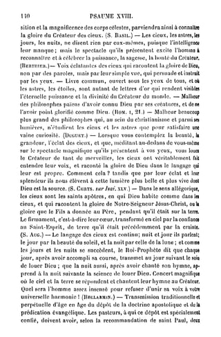 liO                                    PSAUME XVIII.

 sition et la magnificence des corps célestes, p a r v i e n d r a ainsi à connaître
 la gloire du C r é a t e u r des cieux. (S. B A S I L . ) — Les cieux, les astres, les
j o u r s , les n u i t s , ne d i s e n t rien p a r e u x - m ê m e s , p u i s q u e l'intelligence
leur m a n q u e ; mais le spectacle qu'ils p r é s e n t e n t excite l'homme à
r e c o n n a î t r e cl à c é l é b r e r la puissance, la sagesse, la b o n t é du Créateur,
( B E R T I I I E R . ) — Voix é c l a t a n t e s des cieux qui r a c o n t e n t la gloire de Dieu,

non p a r des p a r o l e s , mais p a r l e u r simple vue, qui p e r s u a d e et instruit
p a r les y e u x . — Livre c o m m u n , ouvert sous les y e u x de tous, et où
les astres, les étoiles, sont a u t a n t de lettres d'or qui r e n d e n t visibles
l'éternelle puissance et la divinité du C r é a t e u r du m o n d e . — Malheur
des p h i l o s o p h e s païens d'avoir connu Dieu p a r ses c r é a t u r e s , et ùam
l'avoir p o i n t glorifié c o m m e Dieu. ( B O M . i, 21.) — M a l h e u r beaucoup
p l u s g r a n d des p h i l o s o p h e s q u i , au sein du christianisme et parmi ses
l u m i è r e s , n ' é t u d i e n t les cieux et les a s t r e s q u e p o u r satisfaire une
vaine curiosité. ( D U G U E T . ) — L o r s q u e vous c o n t e m p l e z la b e a u t é , la
g r a n d e u r , l'éclat des cieux, et q u e , m é d i t a n t a n - d e d a n s de vous-même
sur le s p e c t a c l e magnifique qu'ils p r é s e n t e n t à vos y e u x , vous louei
le C r é a t e u r de t a n t de merveilles, les cieux o n t véritablement fait
e n t e n d r e l e u r voix, e t r a c o n t é la gloire de Dieu d a n s le langage qui
l e u r est p r o p r e . C o m m e n t c e l a ? tandis q u e p a r l e u r éclat et leur
s p l e n d e u r ils nous élèvent à celte l u m i è r e plus belle et plus vive dont
Dieu est la source. (S. C U R Y S . sur lsai. X L V . ) — Dans le sens allégorique,
les cieux sont les saints a p ô t r e s , en qui Dieu h a b i t e c o m m e dans les
cieux, et qui r a c o n t e n t la gloire de N o t r e - S e i g n e u r Jésus-Christ, oui»
gloire q u e le Fils a d o n n é e au P è r e , p e n d a n t qu'il é t a i t s u r la terre.
Le firmament, c'est-à-dire l e u r c œ u r , t r a n s f o r m é en ciel p a r la confiance
au S a i n t - E s p r i t , do t e r r e qu'il é t a i t p r é c é d e m m e n t p a r la crainte.
(S. A U G . ) — Le l a n g a g e des cieux est c o n t i n u ; n u i t et j o u r ils parlent;
le j o u r p a r la b e a u t é du soleil, et la n u i t p a r celle de la lune ; et comme
les j o u r s et les n u i t s se s u c c è d e n t , le R o i - P r o p h è t e dit q u e chaque
j o u r , a p r è s avoir accompli sa course, t r a n s m e t a u j o u r suivant le soin
 de louer Dieu ; q u e la nuit aussi, a p r è s avoir c h a n t é son h y m n e , ap«
 p r e n d à la n u i t suivante la science de louer Dieu. Concert magnifique
 où le ciel et la t e r r e se r é p o n d e n t et c h a n t e n t leur h y m n e au Créateur.
 Quel sera l ' h o m m e assez insensé p o u r refuser d ' u n i r sa voix à voire
 universelle h a r m o n i e ! ( B D L L A R M I N . ) — Transmission traditionnelle et
 p e r p é t u e l l e d'âge en Age du dépôt de la d o c t r i n e apostolique et do la
 prédication é v a n g é l i q u e . Les p a s t e u r s , à q u i ce d é p ô t est spécialement
 confié, d o i v e n t avoir, selon la r e c o m m a n d a t i o n de saint Paul, deux
 