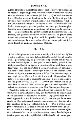 PSAUME XVIII.                                                  141

 fialilés, ê t r e fidèles et capables ; fidèles, p o u r conserver ce d é p ô t d a n s
 ion intégrité ; c a p a b l e s , p o u r le t r a n s m e t t r e sans a l t é r a t i o n et tel q u ' i l
 leur a été t r a n s m i s à e u x - m ê m e s . (II. T I M . n , 2.) — Trois c a r a c t è r e s
 delà p r é d i c a t i o n q u e font les cieux de la gloire de Dieu, et q u e d o i t
 reproduire la p r é d i c a t i o n é v a n g é l i q u e : 1° ils la p r ê c h e n t sans relâche ;
 f e n toutes sortes de langues ; 3° à t o u t e la t e r r e . — Prédication c o n -
 tinuelle, sinon toujours p a r les p a r o l e s , au moins p a r les e x e m p l e s .
 Succession non i n t e r r o m p u e de p a s t e u r s qui a n n o n c e n t la p a r o l e d e
 Dieu. — Un p r é d i c a t e u r doit p a r l e r e n sorte qu'il soit e n t e n d u de t o u t
 le monde, des i g n o r a n t s aussi bien q u e des s a v a n t s , du peuple aussi
 bien que des p e r s o n n e s de q u a l i t é . — Il doit p r ê c h e r d a n s les villages
 aussi volontiers q u e d a n s les g r a n d e s villes , d e v a n t u n petit a u d i t o i r e
 comme d e v a n t u n a u d i t o i r e n o m b r e u x . ( D U G U E T . )


                                             11. — 5-7.

    y . 5-7. « Il a placé sa t e n t e d a n s le s o l e i l ; » il a é t a b l i son Eglise
 en pleine l u m i è r e et n o n d a n s l'obscurité ; elle ne doit ê t r e ni c a c h é e ,
  ni voilée p o u r ainsi d i r e , de p e u r qu'elle n ' a p p a r a i s s e c o m m e voilée
 lux yeux des h é r é t i q u e s . (S. A U G . ) — Le m ê m e V e r b e , q u a n d il s'est
 fait chair, semblable à un é p o u x , a t r o u v é son lit n u p t i a l d a n s le sein
 d'une V i e r g e ; u n i p a r ce m y s t è r e à la n a t u r e h u m a i n e et s o r t a n t d e
 cette p u r e et chaste couche, h u m b l e p a r miséricorde au-dessus de t o u s ,
 puissant en d i g n i t é a u - d e s s u s de tous, « il s'est élancé c o m m e un g é a n t
 pour courir sa c a r r i è r e ; » il est n é , il a g r a n d i , il a e n s e i g n é , il a
 louflert, il est ressuscité, il est m o n t é a u x cieux ; il a couru sa c a r r i è r e ,
 et ne s'est point a r r r ê t é . ( S . A U G . ) — A r d e u r p o u r courir c o m m e u n
 géant d a n s la voie de Dieu, nécessaire p o u r lui ê t r e a g r é a b l e . Vie
 molle et l a n g u i s s a n t e , sans a m o u r p o u r Dieu, é t a t des plus d a n g e r e u x .
 — Tout fidèle doit ê t r e bien plus attentif à suivre la course de J é s u s -
 Christ, c'est-à-dire à é t u d i e r sa v i e , q u e l ' a s t r o n o m e le plus c u r i e u x
 ne l'est à observer les révolutions du soleil. « D é g a g e o n s - n o u s de t o u t
ce qui a p p e s a n t i t et des liens d u p é c h é , et c o u r o n s p a r la p a t i e n c e
dans la c a r r i è r e q u i nous est o u v e r t e , r e g a r d a n t J é s u s , l ' a u l c u r et le
consommateur de la foi. » ( I I E B R . x n , 1, 2.) — Dieu a créé le soleil,
pour c o m m u n i q u e r à la t e r r e la l u m i è r e et la c h a l e u r d o n t elle a b e -
soin , et, docile à la voix qui l'a lancé d a n s les espaces, l'astre d u j o u r
n'a jamais cessé d ' a c c o m p l i r r é g u l i è r e m e n t son œ u v r e . Peu lui i m p o r t e
ce qui se passe s u r la t e r r e , il l ' é c l a i r é , il l'échauffé, et rien ne p e u t
 