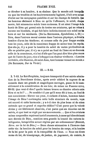 142                                       PSAUME XVIII.

se d é r o b e r à sa l u m i è r e , à sa c h a l e u r . Que le m o n d e soit tranquille
ou q u e les t r o u b l e s et les b o u l e v e r s e m e n t s l ' a g i t e n t , il luit avec autant
d'éclat s u r les c a m p a g n e s paisibles et s u r les c h a m p s de bataille. Q E                 U
les h o m m e s obéissent à Dieu ou qu'ils l'offensent, le soleil, chaque
a n n é e , fait n é a n m o i n s m û r i r leurs moissons. Il est ainsi l'image de U
b o n t é de Dieu q u i p r e n d soin d e toutes ses c r é a t u r e s , q u i ne retuse À
a u c u n e ses bienfaits, et q u i fait luire i n d i s t i n c t e m e n t son soleil surlw
b o n s et s u r les m é c h a n t s . ( D E L A B O U I L L E R I E , Symbolisme, I, 3 3 . ) —
Dieu, d a n s l'univers m o r a l c o m m e d a n s l'univers p h y s i q u e , a divisé la
l u m i è r e d'avec les t é n è b r e s ; et c o m m e celle du j o u r frappe soudain
tous les y e u x , celle d e la conscience f r a p p e d e m ê m e tous les esprits.
Que dis-je, il y a p o u r la l u m i è r e d u soleil de vastes profondeurs O                            Ù
elle ne p é n è t r e p a s ; il n'y en a p o i n t a u fond de l ' â m e où n e descende
celle de la conscience, e t c'est d'elle q u e l'on p e u t dire bien plus encore
q u e de l'astre du j o u r , rien n ' é c h a p p e à sa c h a l e u r vivifiante. « Lumière
v é r i t a b l e , elle i l l u m i n e , dit s a i n t J e a n , t o u t h o m m e v e n a n t au monde.»
( D E B O U L O G N E , Sur la             Vérité.)


                                              III. — 8 - 1 2 .

     f. 7 - 1 2 . Le R o i - P r o p h è t e , t o u j o u r s t r a n s p o r t é d ' u n e s a i n t e admira-
tion de la P r o v i d e n c e d i v i n e , a p r è s avoir célébré la sagesse de S T                       E
conseils d a n s ses g r a n d s et magnifiques o u v r a g e s , passe de là insen-
s i b l e m e n t à la c o n s i d é r a t i o n de ses lois ; d e m ê m e a u P s a u m e cxvm,
8 9 - 9 2 . Que v e u t - i l d i r e ? quelle liaison t r o u v e ce c h a n t r e céleste entre
Dieu et sa loi ? . . . Ne semble-t-il pas q u ' i l n o u s dit à t o u s , au fond de
nos consciences : Elevez vos y e u x , ô enfants d ' A d a m , h o m m e s faits à
l'image de Dieu 1 c o n t e m p l e z cette belle s t r u c t u r e d u m o n d e , voyez
cet accord et cette h a r m o n i e ; y a - t - i l rien de plus b e a u n i d e mieux
e n t e n d u q u e ce g r a n d et s u p e r b e édifice? C'est p a r c e q u e la volonté
divine y est fidèlement observée, c'est p a r c e q u e ses desseins ont été
suivis, e t q u e t o u t se régit p a r ses m o u v e m e n t s . . . Que si les créatures
m ê m e corporelles reçoivent t a n t d ' o r n e m e n t s , à cause qu'elles obéissent
a u x décrets de D i e u , combien sera g r a n d e la b e a u t é des natures in-
t e l l i g e n t e s , lorsqu'elles s e r o n t réglées p a r ses o r d o n n a n c e s ! ( B O S S U E T ,
Serm. sur la loi de Dieu.) — Deux choses nécessaires à l ' h o m m e dans
cette vie : la l u m i è r e du soleil p o u r les besoins du c o r p s , et l a lumière
d e la loi p o u r l a p a i x et la tranquillité de P â m e . — S o u s ces divers
n o m s de loi, d e t é m o i g n a g e , de j u s t i c e , de j u g e m e n t , de c r a i n t e , le
 