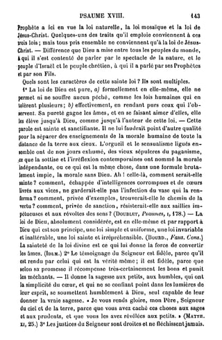 PSAUME XVIII.                                                   143

Prophète a ici en vue la loi n a t u r e l l e , la loi m o s a ï q u e et la loi d e
Jésus-Christ. Q u e l q u e s - u n s des t r a i t s qu'il emploie c o n v i e n n e n t à ces
trois lois ; mais tous p r i s e n s e m b l e ne c o n v i e n n e n t q u ' à la loi de J é s u s -
Christ. — Différence q u e Dieu a mise e n t r e tous les p e u p l e s du m o n d e ,
à qui il s'est c o n t e n t é de p a r l e r p a r le spectacle de la n a t u r e , e t le
peuple d'Israël et le peuple c h r é t i e n , à q u i il a p a r l é p a r ses P r o p h è t e s
 et par son Fils.
     Quels s o n t les c a r a c t è r e s de cette sainte loi ? Us sont m u l t i p l e s .
     1° La loi de Dieu est p u r e , a) formellement en e l l e - m ê m e , elle ne
 permet ni ne souffre a u c u n p é c h é , c o m m e les lois h u m a i n e s q u i en
 tolèrent p l u s i e u r s ; b) effectivement, en r e n d a n t p u r s ceux q u i l ' o b -
 servent. S a p u r e t é g a g n e les â m e s , et en se faisant a i m e r d'elles, elle
 les élève j u s q u ' à Dieu, c o m m e j u s q u ' à l ' a u t e u r de cette loi. — C e t t e
 parole est s a i n t e et sanctifiante. Il ne lui faudrait p o i n t d ' a u t r e q u a l i t é
 pour la s é p a r e r des e n s e i g n e m e n t s de la m o r a l e h u m a i n e de t o u t e la
 dislance de la t e r r e a u x cieux. L ' o r g u e i l et le s e n s u a l i s m e ligués e n -
 semble ont de nos j o u r s e x h u m é , des vieux s é p u l c r e s d u p a g a n i s m e ,
iCe que la sottise et l'irréflexion c o n t e m p o r a i n e s o n t n o m m é la m o r a l e
  indépendante, ou ce q u i est la m ê m e chose, d a n s u n e formule b r u t a -
  lement i m p i e , la m o r a l e s a n s Dieu. Ah ! celle-là, c o m m e n t serait-elle
  sainte? c o m m e n t , é c h a p p é e d'intelligences c o r r o m p u e s et de c œ u r s
  livrés a u x v i c e s , n e garderait-elle p a s l'infection du vase q u i la r e n -
  ferma? c o m m e n t , privée d ' e x e m p l e s , trouverait-elle le c h e m i n d e la
  vertu? c o m m e n t , privée de s a n c t i o n , résisterait-elle a u x saillies i m -
  pétueuses et a u x révoltes des sens ? ( D O U B L E T , Psaumes, i, 178.) — L a
  loi de Dieu, a b s o l u m e n t considérée, est en elle-même et p a r r a p p o r t à
  Dieu qui est son p r i n c i p e , une loi simple et uniforme, u n e loi i n v a r i a b l e
  et inaltérable, u n e loi sainte et i r r é p r é h e n s i b l e . ( B O U R D . , Faus. Cons.)
   La sainteté de la loi divine est ce qui lui d o n n e la force de c o n v e r t i r
   les âmes. ( I D E M . ) 2° Le t é m o i g n a g e du S e i g n e u r est fidèle, p a r c e q u ' i l
   est r e n d u p a r celui qui est la vérité m ô m e ; il est fidèle, p a r c e q u e
   selon sa p r o m e s s e il r é c o m p e n s e t r è s - c e r t a i n e m e n t les b o n s et p u n i t
   les m é c h a n t s . — Il d o n n e la sagesse a u x p e t i t s , a u x h u m b l e s , qui o n t
   la simplicité d u c œ u r , et q u i n e se confiant p o i n t d a n s les l u m i è r e s d e
   leur esprit, se s o u m e t t e n t h u m b l e m e n t à Dieu, seul c a p a b l e de l e u r
   donner la vraie s a g e s s e . « J e vous r e n d s gloire, m o n P è r e , S e i g n e u r
   du ciel et d e l a t e r r e , p a r c e q u e vous avez c a c h é ces c h o s e s a u x s a g e s
   et aux p r u d e n t s , et q u e vous les avez révélées a u x p e t i t s . » (MATTn.
   Xi, 25.) 3 ° Les justices d u S e i g n e u r sont droites et n e fléchissent j a m a i s .
 