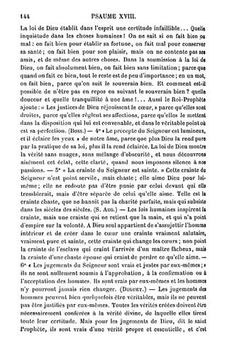 144                                     PSAUME XVIII.

L a loi d e Dieu é t a b l i t d a n s l'esprit u n e c e r t i t u d e i n f a i l l i b l e . . . Quelle
i n q u i é t u d e d a n s les choses h u m a i n e s l On n e sait si on fait bien pu
m a l : on fait bien p o u r é t a b l i r sa f o r t u n e , on fait mal p o u r conserver
sa santé ; on fait bien p o u r son plaisir, mais on ne c o n t e n t e pas ses
a m i s , et de m ê m e des a u t r e s choses. Dans la soumission à la loi de
Dieu, on fait a b s o l u m e n t b i e n , on fait bien sans l i m i t a t i o n ; parce que
q u a n d on fait ce b i e n , t o u t le reste est de peu d ' i m p o r t a n c e ; en un mot,
on fait b i e n , p a r c e q u ' o n suit le souverain bien. E t c o m m e n t est-il
possible d e n ' ê t r e p a s e n repos en s u i v a n t le s o u v e r a i n bien ? quelle
d o u c e u r et quelle t r a n q u i l l i t é à u n e â m e ! . . . Aussi le Roi-Prophète
ajoute : « Les j u s t i c e s de Dieu réjouissent le c œ u r , » p a r c e qu'elles sont
d r o i t e s , p a r c e qu'elles r è g l e n t ses affections, p a r c e qu'elles le meltent
d a n s la disposition q u i lui est c o n v e n a b l e , et d a n s le v é r i t a b l e point où
est sa perfection. (Boss.) — 4° « Le p r é c e p t e du S e i g n e u r est lumineux,
et il éclaire les y e u x » de n o t r e â m e , p a r c e q u e plus Dieu la rend pure
p a r la p r a t i q u e de sa loi, plus il la rend éclairée. L a loi de Dieu montre
la vérité s a n s n u a g e s , sans m é l a n g e d ' o b s c u r i t é , et n o u s découvrons
a i s é m e n t cet éclat, cette c l a r t é , q u a n d n o u s i m p o s o n s silence à nos
p a s s i o n s . — 5° « L a c r a i n t e du S e i g n e u r est s a i n t e . » Cette crainte du
S e i g n e u r n'est p o i n t s e r v i l e , mais c h a s t e ; elle a i m e Dieu p o u r lui-
m ê m e ; elle ne r e d o u t e p a s d ' ê t r e p u n i e p a r celui d e v a n t qui elle
t r e m b l e r a i t , mais d ' ê t r e s é p a r é e de celui qu'elle a i m e . Telle est la
c r a i n t e c h a s t e , q u e ne b a n n i t pas la c h a r i t é parfaite, mais q u i subsiste
d a n s les siècles des siècles. (S. A U G . ) — Les lois h u m a i n e s inspirent la
c r a i n t e , m a i s u n e c r a i n t e q u i ne r e t i e n t q u e la m a i n , et q u i n ' a point
d ' e m p i r e s u r la v o l o n t é . A Dieu seul a p p a r t i e n t de s'assujettir l'homme
i n t é r i e u r et d e c r é e r d a n s le c œ u r u n e c r a i n t e v r a i m e n t salutaire,
v r a i m e n t p u r e e t s a i n t e , cette c r a i n t e q u i c h a n g e les c œ u r s ; non point
la c r a i n t e de l'esclave q u i c r a i n t l'arrivée d ' u n m a î t r e fâcheux, mais
la c r a i n t e d ' u n e c h a s t e é p o u s e qui craint de p e r d r e ce qu'elle aime.—•
6° « Les j u g e m e n t s du S e i g n e u r sont vrais et j u s t e s p a r eux-mêmes ; i
ils ne sont n u l l e m e n t soumis à l ' a p p r o b a t i o n , à la confirmation ou à
l'acceptation des h o m m e s . Ils s o n t vrais p a r e u x - m ê m e s et les hommes
n ' y p o u r r o n t j a m a i s rien c h a n g e r . ( D U G U E T . ) — L e s j u g e m e n t s des
h o m m e s p e u v e n t bien quelquefois ê t r e véritables, mais ils ne peuvent
p a s être justifiés p a r e u x - m ê m e s . Toutes les vérités créées doivent êtro
n é c e s s a i r e m e n t conférées à la vérité divine, d e l a q u e l l e elles tirent
t o u t e l e u r c e r t i t u d e . Mais p o u r les j u g e m e n t s de Dieu, dit le saint
P r o p h è t e , ils s o n t vrais d ' u n e vérité p r o p r e et e s s e n t i e l l e , et c'est
 