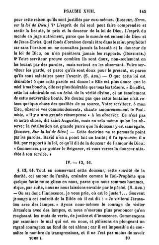 PSAUME XVIII.                                                 145

pour cette raison qu'ils sont justifiés p a r e u x - m ê m e s . ( B O S S U E T , Serra,
sur la loi de Dieu.) 7° L ' e s p r i t de foi seul p e u t faire c o m p r e n d r e e t
sentir la b e a u t é , le prix e t la d o u c e u r d e la loi de Dieu. L ' e s p r i t d u
monde en j u g e a u t r e m e n t , p a r c e q u e le m o n d e est e n n e m i d e Dieu et
de Jésus-Christ. Quel fonds d'oraison devait ê t r e d a n s le saint p r o p h è t e !
car sans l'oraison on n e c o n n a î t r a j a m a i s la b e a u t é et la d o u c e u r d e
la loi de Dieu, on n ' e n p é n é t r e r a j a m a i s les r a p p o r t s . ( B E R T I I I E R . )
8° Votre s e r v i t e u r p r o u v e combien ils s o n t d o u x , n o n - s e u l e m e n t en
les l o u a n t p a r . d e s p a r o l e s , m a i s s u r t o u t en les o b s e r v a n t . Votre s e r -
viteur les g a r d e , et p a r c e qu'ils sont d o u x p o u r le p r é s e n t , et p a r c e
qu'ils s o n t s a l u t a i r e s p o u r l'avenir. ( S . A U G . ) — O q u e c e t t e loi est
désirable 1 ô q u e cette p a r o l e est douce I « Elle est plus d o u c e q u e le
miel à m a b o u c h e , elle est plus désirable q u e tous les t r é s o r s . » En effet,
cette loi a d m i r a b l e est u n éclat d e la vérité d i v i n e , et u n é c o u l e m e n t
de cette s o u v e r a i n e b o n t é . Ne doutez p a s q u e cette fontaine n'ait r e -
tenu q u e l q u e chose des qualités de sa s o u r c e . V o t r e serviteur, ô m o n
Dieu, observe vos c o m m a n d e m e n t s , c h a n t e a m o u r e u s e m e n t le P s a l -
miste, « il y a u n e g r a n d e r é c o m p e n s e » à les observer. Ge n'est p a s
en a u t r e c h o s e , d i t s a i n t A u g u s t i n , m a i s e n cela m ê m e q u ' o n les o b -
serve ; la r é t r i b u t i o n est g r a n d e p a r c e q u e la d o u c e u r y est s a n s é g a l e .
( B O S S U E T , Sur la loi de Dieu.)          — Cette d o c t r i n e ne se p e r s u a d e p o i n t
par les p a r o l e s . David n ' e n a p o i n t fait u n t r a i t é ; il l'a é p r o u v é e ; il a
fait, p a r r a p p o r t à la loi, ce qu'il dit de la d o u c e u r de l ' a m o u r de Dieu :
• Commencez p a r g o û t e r le S e i g n e u r , et vous verrez la d o u c e u r a t t a -
chée à son service. •

                                          IV. — 1 3 , 16.

   f. 13, 1 4 . T o u t en c o n s e r v a n t eette d o u c e u r , cette s u a v i t é de la
charité, cet a m o u r d e l ' u n i t é , c r a i n d r e c o m m e le R o i - P r o p h è t e q u e
quelque faute n e se glisse en n o u s , p a r c e q u e n o u s s o m m e s h o m m e s ,
et que, p a r s u i t e , n o u s ne n o u s laissions e n v a h i r p a r le p é c h é . ( S . A U G . )
— Où est d o n c l ' i n n o c e n c e , j e vous p r i e , où est le j u s t e ? . . . S o u v e n t
je songe à cet e n d r o i t d e l a Bible où il est dit : « J e visiterai J é r u s a -
lem avec des l a m p e s . » Ayons n o u s - m ê m e s le c o u r a g e d e visiter
Jérusalem avec d e s l a m p e s , et n o u s n ' o s e r o n s p l u s p r o n o n c e r q u ' e n
rougissant les m o t s de v e r t u , de j u s t i c e et d ' i n n o c e n c e . C o m m e n ç o n s
par e x a m i n e r le m a l q u i est en n o u s , e t pâlissons en p l o n g e a n t u n
regard c o u r a g e u x a u fond d e cet a b î m e ; c a r il est impossible d e c o n -
naître le n o m b r e d e t r a n s g r e s s i o n s , et il ne l'est p a s moins de savoir
            T O M E i.                                                                      10
 