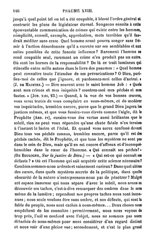 146                                      PSAUME           XVILT.


j u s q u ' à quel p o i n t tel ou tel a été c o u p a b l e , à blessé l ' o r d r e général et
 c o n t r a r i é les p l a n s du l é g i s l a t e u r é t e r n e l . S o n g e o n s ensuite à cette
 é p o u v a n t a b l e c o m m u n i c a t i o n de crimes q u i existe e n t r e les hommes,
 complicité, conseil, e x e m p l e , a p p r o b a t i o n , m o t s t e r r i b l e s qu'il fau-
 d r a i t m é d i t e r s a n s cesse. Quel h o m m e sensé p o u r r a s o n g e r sans fré-
 m i r à l'action d é s o r d o n n é e qu'il a exercée sur ses semblables et aux
 suites possibles de cette funeste i n f l u e n c e ? R a r e m e n t l'homme se
 r e n d c o u p a b l e s e u l , r a r e m e n t un crime n'en p r o d u i t p a s u n autre.
 Où sont les b o r n e s de la responsabilité ? De là ce t r a i t l u m i n e u x qui
 étincelle e n t r e mille a u t r e s d a n s le livre des p s a u m e s : « Quel homme
 p e u t c o n n a î t r e t o u t e l ' é t e n d u e de ses p r é v a r i c a t i o n s ? O Dieu, puri-
 fiez-moi de celles q u e j ' i g n o r e , et p a r d o n n e z - m o i celles d'autrui. »
 (J. D E M A I S T R E . ) — Dire s o u v e n t avec le s a i n t h o m m e J o b : « Quels
 s o n t mes crimes et m e s iniquités ? m o n t r e z - m o i mes péchés et MES
 fautes. » ( J O B . X H I , 23.) — Q u a n d , à la v u e d e vos b o n n e s œuvres,
 vous serez tentés d e vous c o m p l a i r e en v o u s - m ê m e s , et de modérer
 vos i n q u i é t u d e s , t r e m b l e z e n c o r e , p a r c e q u e le g r a n d Dieu j u g e r a LES
 j u s t i c e s m ê m e s , et q u e vous fussicz-vous élevés c o m m e l'aigle, dit le
  P r o p h è t e ( A B D . I V ) , eussiez-vous des vertus aussi b r i l l a n t e s que le
  soleil, rien n e p e u t vous r é p o n d r e q u ' u n e c h u t e fatale n ' e n ternisse
  à l'instant le l u s t r e et l'éclat. E t q u a n d vous a u r e z confessé devant
  Dieu tous vos p é c h é s c o n n u s , t r e m b l e z e n c o r e , p a r c e qu'il est DES
  p é c h é s c a c h é s , dit le P r o p h è t e , et q u e tous les m y s t è r e s ne sont PAS
  d a n s le sein de Dieu, m a i s qu'il en est encore d'affreux et d'incompré-
  hensibles d a n s le c œ u r d e l ' h o m m e . « Qui c o n n a î t ses péchés? •
  ( D E B O U L O G N E , Sur la justice           de Dieu.) — « Qui est-ce q u i connaît SES
  défauts ? » Où est l ' h o m m e q u i sait a c q u é r i r cette science nécessaire?
  Combien s o m m e s - n o u s a r d e n t s et v a i n e m e n t c u r i e u x ? D a n s quel abîme
  des c œ u r s , d a n s quels m y s t è r e s secrets de l a p o l i t i q u e , d a n s quelle
  obscurité de la n a t u r e n ' e n t r e p r e n o n s - n o u s p a s de p é n é t r e r ? Malgré
  cet espace i m m e n s e q u i n o u s s é p a r e d ' a v e c le soleil, n o u s avons su
  d é c o u v r i r ses t a c h e s , c'est-à-dire r e m a r q u e r des o m b r e s d a n s le SENS
   m ê m e de l a l u m i è r e ; c e p e n d a n t nos p r o p r e s taches n o u s sont incon-
  n u e s ; nous seuls voulons être sans o m b r e , et nos d é f a u t s , q u i sont la
  fable du p e u p l e , nous sont cachés à n o u s - m ê m e s . . . Deux choses nous
  e m p ê c h e n t d e les c o n n a î t r e : p r e m i è r e m e n t , n o u s n o u s voyons de
  t r o p p r è s , l'œil se confond avec l'objet, n o u s n e s o m m e s pas assci
  d é t a c h é s do n o u s - m ê m e s p o u r nous considérer d ' u n r e g a r d distinct
  et n o u s voir d ' u n e pleine v u e ; s e c o n d e m e n t , et c'est le plus grand
 
