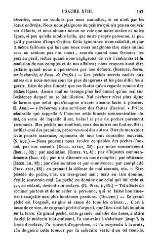 PSAUME          XVIII.                                      147

désordre, n o u s n e voulons p a s nous c o n n a î t r e , si c e n'est p a r les
beaux e n d r o i t s . Nous nous p l a i g n o n s d u p e i n t r e q u i n ' a pas su c o u v r i r
nos défauts, et n o u s a i m o n s m i e u x ne voir q u e n o t r e o m b r e et n o t r e
figure, si peu qu'elle semble belle, q u e n o t r e p r o p r e p e r s o n n e , si p e u
qu'il y p a r a i s s e d'imperfection. Celte i g n o r a n c e nous satisfait, et p a r
la même faiblesse q u i fait q u e n o u s n o u s i m a g i n o n s être sains q u a n d
nous n e s e n t o n s p a s nos m a u x , assurés q u a n d nous fermons l e s
yeux a u p é r i l , riches q u a n d nous négligeons de voir l ' e m b a r r a s e t l a
confusion de nos c o m p t e s et de nos affaires ; nous croyons aussi ê t r e
parfaits q u a n d n o u s n ' a p e r c e v o n s pas nos défauts. ( B O S S U E T , Serm.
sur la charité, et Servi, de Profes.) — Les péchés secrets cachés a u x
autres et à n o u s - m ê m e s sont les plus d a n g e r e u x et les plus difficiles à
guérir. Rien de p l u s funeste q u e ces fautes q u ' o n r e g a r d e c o m m e d e s
péchés l é g e r s . Aucun m a l ne t r o m p e plus facilement q u ' u n mal s u r
l'existence d u q u e l o n se fait illusion. Nul p é c h e u r n'est plus d i g n e
de l a r m e s q u e celui qui s'imagine n'avoir a u c u n e faute à p l e u r e r .
(S. A U G . ) — « Préservez votre s e r v i t e u r des fautes d ' a u t r u i . » P r i è r e
admirable q u i r a p p e l l e à l ' h o m m e cette funeste c o m m u n i c a t i o n d u
mal, en v e r t u d e laquelle il est, hélas ! si peu d e péchés p u r e m e n t
personnels. Mes péchés m e souillent, ceux des autres me fontsouffrir ;
purifiez-moi des p r e m i e r s , préservez-moi des a u t r e s . O l e z d e mon c œ u r
toute p e n s é e m a u v a i s e , repoussez d e moi t o u t conseiller m a u v a i s .
(S. A U G . ) — Nous p o u v o n s n o u s r e n d r e c o u p a b l e s des péchés d ' a u -
trui, p a r nos conseils ( E C C L I . x x v m , 3 0 ) ; p a r n o t r e c o n s e n t e m e n t
(ROM. i, 3 2 ) ; p a r excitation ( r E . V I , 4 ) ; p a r d'injustes c o m m a n -
                                              Eu S
dements ( I S A I . xi) ; p a r n o s discours o u nos e x e m p l e s ; p a r réticence
( E Z E C H . m , 1 8 ) ; p a r dissimulation et p a r c o n n i v e n c e ; p a r c o m p l i c i t é
( f Y x x i x , 2 4 ) ; en p r e n a n t la défense du m a l c o m m i s , e t c . — Ê t r e
 Pi .
    O
possédé d u p é c h é , c'est u n t r è s - g r a n d mal ; m a i s e n ê t r e d o m i n é ,
c'est le s o u v e r a i n m a l . Le p é c h é ne d o m i n e q u e celui q u i lui cède e t
qui, en c é d a n t , devient son esclave. ( I I , P I E U , I I , 1 9 . ) — T cl affecte d e
dominer p a r t o u t et de ne c é d e r à p e r s o n n e , q u i se laisse h o n t e u s e -
ment assujettir aux p l u s h o n t e u s e s passions. ( D U G U E T . ) — Ce g r a n d
péché est l'orgueil, origine e t cause d e tous les c r i m e s . . . C'est à
cause de ce vice, d e ce g r a n d p é c h é d'orgueil, q u e Dieu s'est fait h u m b l e
sur la t e r r e . Ce g r a n d péché, cette g r a n d e maladie des â m e s , a a t t i r é
du ciel le m é d e c i n t o u t - p u i s s a n t , l'a c o n t r a i n t à s'abaisser j u s q u ' à l a
forme d'esclave, T a couvert d ' o p p r o b r e s , et l'a s u s p e n d u à la croix,
afin de g u é r i r cette t u m e u r p a r l a s a l u t a i r e v e r l u d ' u n tel r e m è d e .
 