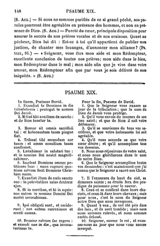 148                                    PSAUME XIX.

(S. A U G . ) — Si nous ne s o m m e s purifiés d e ce si g r a n d p é c h é , nos pa-
roles p o u r r o n t ê t r e a g r é a b l e s en p r é s e n c e des h o m m e s , et non en pré-
sence de Dieu. (S. A U G . ) — P u r e t é du c œ u r , p r i n c i p a l e disposition pour
a s s u r e r le succès de nos p r i è r e s vocales et de nos o r a i s o n s . Quant au
p é c h e u r , Dieu lui dit : Est-ce à toi qu'il a p p a r t i e n t de publier mes
justices, d e c h a n t e r m e s l o u a n g e s , d ' a n n o n c e r m o n a l l i a n c e ? (Ps.
X L I X , 16.) — « S e i g n e u r , vous êtes m o n a i d e et m o n Rédempteur,

excellente conclusion d e t o u t e s nos p r i è r e s ; m o n aide d a n s le bien,
m o n R é d e m p t e u r d a n s le m a l ; m o n aide afin q u e j e vive d a n s votre
a m o u r , m o n R é d e m p t e u r afin q u e p a r vous j e sois délivré de mes
iniquités. » (S. A U G . )



                                      PSAUME XIX.
   In finem, Psalmus David.                        Pour la fin, Psaume de David.
   1. Exaudiat te Dominus in die                   1. Que le Seigneur vous exauce au
tribulationis : nrolcgat te nomen               jour de la tribulation ; que le nom du
Dei Jacob.                                      Dieu de Jacob vous protège.
   2. Mittat tibi auxilium de sancto :             2. Qu'il vous envoie du secours de son
et de Sion tueatur te.                          lieu saint ; et que de Sion il soit votre
                                                défenseur.
    3. Memor sit omnis sacrificii                  3. Qu'il se souvienne de tous vos sa-
tui : et holocaustum tuum pingue                crifices, et que votre holocauste lui soit
fiât.                                           agréable.
   4. Tribuat tibi secundum cor                    4. Qu'il vous accorde ce que votre
tuum : et omne consilium tuum                   cœur désire ; et qu'il accomplisse tous
confirmet.                                      vos desseins.
   5. Lœtabimur in salutari tuo :                  5. Nous nous réjouirons de votre salut,
et in nomine Dei nostri magnifi-                et nous nous glorifierons dans le nom
cabimnr.                                        de notre Dieu.
   G. Impleat Dominus omnes pe-                    6. Que le Seigneur accomplisse toutes
tiliones tuas : nunc cognovi quo-               vos demandes : c'est maintenant quo j'ai
niam salvum fecit Dominus Chris-                connu que le Seigneur a sauvé son Christ.
tum suum.
   7. Exaudiet illum de cœlo sancto                7. Il l'exaucera du haut du ciel, sa
suo : in potcstatibus salus dexteraï            demeure sainte ; sa droite fera des pro-
ejus.                                           diges de puissance pour lo sauver.
   8. Hi in curribus, et hi in equis:              8. Ceux-ci se confient dans leurs cha-
nos autem in nomine Domini Dei                  riots, et ceux-là dans leurs chevaux ; mais
nostri invocabimus.                             pour nous, c'est le nom du Seigneur
                                                notre Dieu que nous invoquons.
  0. Ipsi obligati sunt, et cccide-                9. Quant à e u x , ils ont été pris dans
runt : nos autem surreximus et                  des lacs , et ils sont tombés ; mais nous
erecti su mus.                                  nous sommes relevés, et nous sommes
                                                restés debout.
   10. Domino salviun fac regem :                  10. Seigneur, sauvez lo r o i , et exau-
et exaudi nos in d i e , qua invoca-            cez-nous au jour que nous vous aurons
verimus te.                                     invoqué.
 
