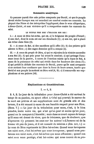 PSAUME XIX.                                                  14f

                                   Sommaire analytique.

  Ce psaume paraît être uiie prière composée p a r David, et que le peuple
devait réciter lorsque son roi marchait au combat contre ses ennemis. La
plupart des Pères et des interprètes l'appliquent, dans le sens allégorique,
à Jésus-Christ, et a u x victoires qu'il a remportées contre les ennemis d u
salut.
                         LE   PEUPLE    PRIE    DIEU   D'EXAUCER      S O N R O I *.

  L— A cause de Dieu lui-même, qui est, a) le Seigneur du peuple d'Israël ;
b) son chef, dont le n o m est sur ses étendards (I) ; c) son roi, qui a placé
son trône dans Sion (2).
  IL — A cause du Roi, a) des sacrifices qu'il offro (3) ; b) des prières qu'il
adresse à Dieu ; c) des sages desseins qu'il a conçus (4).
   III. — A cause du peuple de Dieu, a) qui se réjouira de la victoire accordée
à son Roi (5) ; 6) qui prie p o u r lui avant le combat ; c) qui présage l'heu-
reuse issue de la g u e r r e , à cause de l'onction sainte q u ' a reçue le Roi, à
cause de la puissance de celui qui réside dans les hauteurs des cieux (7) ;
d) qui prédit la défaite des ennemis de David, parce qu'ils sont arrogants
et ne mettent leur confiance que dans la force de leurs armes, tandis q u e
David et son peuple la mettent en Dieu seul (8, 9) ; e) il renouvelle ses s u p -
plications et ses prières (10).




                              Explications et Considérations.

                                               I. — 1, 2.

    f. 1 , 2 . Le j o u r d e la t r i b u l a t i o n p o u r J é s u s - C h r i s t a été s u r t o u t le
temps de sa passion, où a y a n t offert à Celui q u i p o u v a i t le s a u v e r d e
la m o r t ses p r i è r e s et ses supplications avec de g r a n d s cris et d e s
larmes, il a été e x a u c é à cause de son h u m b l e r e s p e c t p o u r son P è r e .
( H E B R . 7.) — Le j o u r d e la t r i b u l a t i o n p o u r n o u s , c'est, à le b i e n

p r e n d r e , t o u t e n o t r e vie, q u i n'est q u ' u n j o u r et moins q u ' u n j o u r ,
quand on la c o m p a r e à l ' é t e r n i t é ; mais d a n s ce c o u r t espace de t e m p s
qu'il nous est d o n n é de vivre, q u e de tristesses, q u e de d o u l e u r s , q u e
d'épreuves s'y p r e s s e n t les unes sur les a u t r e s ! « L ' h o m m e né d e l a
femme vit peu de j o u r s , et il est rassasié de misères.» (JOB. X I V , i.) —
Le nom de Dieu r e p r é s e n t e ici Dieu lui-même. Quand n o u s i n v o q u o n s
son saint n o m , c'est lui-même (pie nous invoquons ; q u a n d nous p r o -
fanons son s a i n t n o m , c'est l u i - m ê m e q u e nous offensons ; q u a n d son
saint nom nous p r o t è g e , c'est l u i - m ê m e q u i n o u s c o u v r e de sa p r o -
 