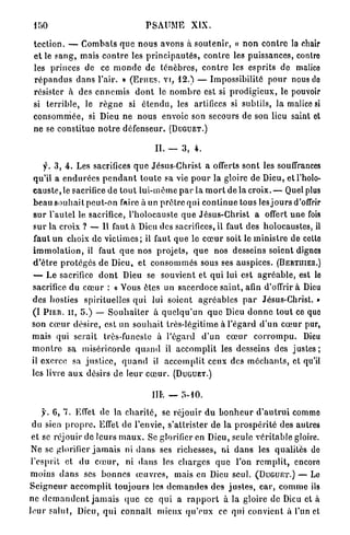 PSAUME           XIX.

 t e c t i o n . — C o m b a t s q u e n o u s avons à s o u t e n i r , « n o n c o n t r e la chair
 e t le s a n g , mais c o n t r e les p r i n c i p a u t é s , c o n t r e les puissances, contre
 les princes de ce m o n d e de t é n è b r e s , c o n t r e les esprits do malice
 r é p a n d u s d a n s l'air. » ( E H I E S . vr, 12.) — Impossibilité p o u r nous do
 résister à des e n n e m i s d o n t le n o m b r e est si p r o d i g i e u x , le pouvoir
 si t e r r i b l e , le r è g n e si é t e n d u , les artifices si subtils, l a malice si
 c o n s o m m é e , si Dieu n e n o u s envoie son secours de son lieu saint et
 ne se c o n s t i t u e n o t r e défenseur. ( D U G U E T . )

                                            II. — 3 , 4.

      f. 3 , 4 . Les sacrifices q u e Jésus-Christ a offerts sont les souffrances
 qu'il a e n d u r é e s p e n d a n t t o u t e sa vie p o u r la gloire de Dieu, et l'holo-
 c a u s t e , le sacrifice de t o u t lui-même p a r la m o r t de la croix. — Quel plus
 b e a u s o u h a i t peut-on faire à un p r ê t r e qui c o n t i n u e tous les j o u r s d'offrir
 s u r l'autel le sacrifice, l'holocauste q u e Jésus-Christ a offert u n e fois
 s u r la croix ? — Il faut à Dieu des sacrifices, il faut des holocaustes, il
  faut un choix d e v i c t i m e s ; il faut q u e le c œ u r soit le m i n i s t r e de cette
 i m m o l a t i o n , il faut q u e n o s projets, q u e nos desseins soient dignes
 d ' ê t r e p r o t é g é s de Dieu, et c o n s o m m é s sous ses auspices. ( B E R T H I E R . )
  — L e sacrifice d o n t Dieu se souvient et q u i lui est a g r é a b l e , est le
 sacrifice du c œ u r : « Vous êtes un sacerdoce s a i n t , afin d'offrir à Dieu
 des hosties spirituelles q u i lui soient a g r é a b l e s p a r Jésus-Christ. »
 (I P I E R . I I , 5.) — S o u h a i t e r à q u e l q u ' u n q u e Dieu d o n n e t o u t ce que
 son c œ u r d é s i r e , est un s o u h a i t très-légitime à l'égard d ' u n c œ u r pur,
 mais qui serait très-funeste à l'égard d ' u n c œ u r c o r r o m p u . Dieu
 m o n t r e sa miséricorde q u a n d il a c c o m p l i t les desseins des j u s t e s ;
 il exerce sa j u s t i c e , q u a n d il a c c o m p l i t ceux des m é c h a n t s , et qu'il
 les livre a u x désirs de leur c œ u r . ( D U G U E T . )

                                           IIL — 5-10.

      y. 6, 7. Effet de la c h a r i t é , se réjouir d u b o n h e u r d ' a u t r u i comme
  du sien p r o p r e . Effet de l'envie, s'attrister de la p r o s p é r i t é des autres
 et se réjouir de leurs m a u x . Se glorifier en Dieu, seule v é r i t a b l e gloire.
 Ne se glorifier j a m a i s ni d a n s ses richesses, ni d a n s les qualités de
 l'esprit et du c œ u r , ni d a n s les c h a r g e s q u e l'on r e m p l i t , encoro
 moins d a n s ses b o n n e s œ u v r e s , mais en Dieu seul. ( D U G U E T . ) — Lo
S e i g n e u r a c c o m p l i t toujours les d e m a n d e s des j u s t e s , c a r , c o m m e ils
ne d e m a n d e n t j a m a i s q u e ce q u i a r a p p o r t à la gloire de Dieu et à
l e u r s a l u t , Dieu, q u i c o n n a î t mieux q u ' e u x ce qui convient à l'un et
 