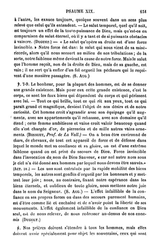 PSAUME XIX.                                               151

à l ' a u t r e , les e x a u c e toujours, q u o i q u e souvent d a n s u n sens p l u s
relevé q u e celui qu'ils e n t e n d e n t . — Le s a l u t t e m p o r e l , q u e l qu'il soit,
est toujours u n effet de la toute-puissance de Dieu, mais qu'est-ce en
comparaison du s a l u t é t e r n e l , où il y a t a n t et de si p u i s s a n t s obstacles
à vaincre. ( D U G U E T . ) — « Le s a l u t q u ' o p è r e sa droite est d ' u n e force
invincible. » Notre force est d a n s le s a l u t q u i nous vient d e sa m i s é -
ricorde, alors qu'il nous secourt a u milieu de nos tribulations ; d e la
sorte, n o t r e faiblesse m ê m e devient la cause de n o t r e force. Mais le s a l u t
que l ' h o m m e reçoit, n o n de la droite d e Dieu, m a i s de sa g a u c h e , est
vain ; il ne sert q u ' à enfler d ' u n fol orgueil les p é c h e u r s qui le r e ç o i -
vent d'une m a n i è r e p a s s a g è r e . (S. A U G . )

   f. 7-9. Le b o n h e u r , p o u r la p l u p a r t des h o m m e s , est de se d o n n e r
 une g r a n d e existence. Mais p o u r eux cette g r a n d e existence, c'est le
 corps, ce sont les faux biens q u i d é p e n d e n t du corps et q u i p é r i s s e n t
 avec lui. — T o u t ce q u i brille, t o u t ce q u i rit a u x y e u x , t o u t ce q u i
paraît g r a n d et m a g n i f i q u e , devient l'objet de nos désirs e t de n o t r e
curiosité. Cet h o m m e croit s ' a g r a n d i r avec son é q u i p a g e qu'il a u g -
mente, avec ses a p p a r t e m e n t s qu'il r e h a u s s e , avec son d o m a i n e q u ' i l
étend ; celte f e m m e a m b i t i e u s e et v a i n e croit valoir b e a u c o u p q u a n d
elle s'est c h a r g é e d'or, de pierreries et d e mille a u t r e s vains o r n e -
ments. ( B O S S U E T , Prof, de La Vall.) — On a b e a u ê t r e e n v i r o n n é d e
chars, de c h e v a u x , de t o u t cet a p p a r e i l de force et de défense d a n s
lequel le m o n d e m e t sa confiance et sa gloire, on est d ' u n e e x t r ê m e
faiblesse q u a n d on est privé du secours de Dieu. F o r c e invincible
dans l'invocation du n o m du Dieu S a u v e u r , « c a r n u l a u t r e n o m s o u s
le ciel n ' a été d o n n é a u x h o m m e s p a r lequel nous d e v o n s ê t r e sauvés.»
(ACT. I V . ) — Les u n s sont e n t r a î n é s p a r la r a p i d e mobilité des biens
temporels, les a u t r e s sont gonflés d'orgueil p a r les h o n n e u r s et y m e t -
tent l e u r j o i e ; n o u s , a u c o n t r a i r e , fixant n o t r e e s p é r a n c e d a n s les
biens é t e r n e l s , et oublieux de toute g l o i r e , n o u s m e t t o n s n o t r e j o i e
dans le n o m du S e i g n e u r . ( S . A U G . ) — L'effet infaillible de la c o n -
fiance en ses p r o p r e s forces ou d a n s des secours p u r e m e n t h u m a i n s ,
est d'être c o m m e lié et e n c h a î n é et de n'avoir point la liberté d e ses
m o u v e m e n t s . L'effet é g a l e m e n t infaillible de la confiance en Dieu
seul, est do n o u s relever, de nous redresser au-dessus d e nos e n n e -
mis        (DUGUET.)


      f.   Nos p r i è r e s d o i v e n t s'étendre à tous les h o m m e s , maïs elles
doivent avoir s p é c i a l e m e n t p o u r ohjet les s o u v e r a i n s , ceux qui sont
 