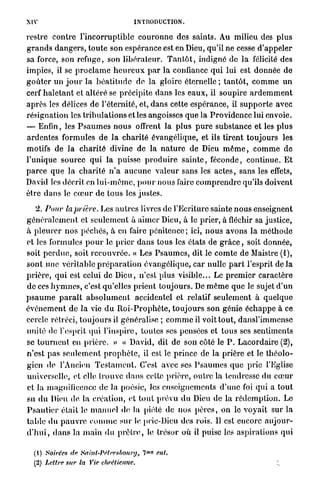 XIV                                      INTRODUCTION.

restre contre l'incorruptible c o u r o n n e des saints. Au milieu des p l u s
g r a n d s d a n g e r s , t o u t e son espérance est en Dieu, qu'il ne cesse d ' a p p e l e r
sa force, son refuge, son l i b é r a t e u r . T a n t ô t , indigné de l a félicité des
impics, il se p r o c l a m e h e u r e u x p a r la confiance qui lui est donnée de
g o û t e r u n j o u r l a b é a t i t u d e de la gloire éternelle ; t a n t ô t , c o m m e u n
cerf h a l e t a n t et a l t é r é se précipite dans les e a u x , il soupire a r d e m m e n t
a p r è s les délices de l'éternité, et, dans cette espérance, il s u p p o r t e avec
résignation les t r i b u l a t i o n s et les angoisses q u e la P r o v i d e n c e lui envoie.
— Enfin, les P s a u m e s n o u s offrent la plus p u r e substance et les p l u s
a r d e n t e s formules de l a c h a r i t é évangélique, et ils tirent toujours les
motifs de la c h a r i t é divine de la n a t u r e de Dieu m ê m e , c o m m e de
l'unique source qui la puisse p r o d u i r e s a i n t e , féconde, continue. E t
p a r c e que la c h a r i t é n ' a a u c u n e v a l e u r sans les a c t e s , sans les effets,
David les décrit en l u i - m ê m e , p o u r nous faire c o m p r e n d r e qu'ils doivent
être d a n s le c œ u r de tous les justes.

    2. Pour la prière. Les a u t r e s livres de l'Ecriture sainte n o u s enseignent
g é n é r a l e m e n t et seulement à a i m e r Dieu, à le prier, à fléchir sa justice,
à p l e u r e r n o s péchés, à en faire p é n i t e n c e ; ici, n o u s avons la m é t h o d e
et les formules p o u r le p r i e r d a n s tous les états de g r â c e , soit donnée,
soit p e r d u e , soit r e c o u v r é e . « Les P s a u m e s , dit le c o m t e de Maistre (1),
sont une véritable p r é p a r a t i o n évangélique, car nulle p a r t l'esprit d e l à
p r i è r e , q u i est celui de Dieu, n'est plus visible... Le p r e m i e r caractère
de ces h y m n e s , c'est qu'elles p r i e n t t o u j o u r s . De m ê m e q u e le sujet d ' u n
p s a u m e p a r a î t a b s o l u m e n t accidentel et relatif seulement à quelque
é v é n e m e n t de l a vie d u R o i - P r o p h è t e , t o u j o u r s son génie é c h a p p e à ce
cercle rétréci, t o u j o u r s il généralise ; c o m m e il voit tout, d a n s l ' i m m c n s c
unité de l'esprit qui l'inspire, toutes ses pensées et t o u s ses sentiments
se t o u r n e n t en p r i è r e . » « David, dit de son côté le P . L a c o r d a i r e (2),
n'est p a s s e u l e m e n t p r o p h è t e , il est le p r i n c e de la prière et le t h é o l o -
gien de l'Ancien T e s t a m e n t . C'est avec ses P s a u m e s que prie l'Eglise
universelle, et elle t r o u v e d a n s cette prière, o u t r e la tendresse du c œ u r
et la magnificence de la poésie, les enseignements d ' u n e foi q u i a t o u t
su d u Dieu de la création, et t o u t prévu du Dieu de la r é d e m p t i o n . Le
P s a u t i e r était le m a n u e l de la piété de nos p è r e s , on le v o y a i t sur la
t a b l e du p a u v r e c o m m e sur le prie-Dieu des rois. Il est encore a u j o u r -
d ' h u i , d a n s la m a i n d u p r ê t r e , le trésor où il puise les aspirations q u i

                                                 M O
  (1) Soirées de Sahit-JVtrrsbourg,          7         ent.
  (2) Lettre sur la Vie chrétienne.                                                             ;.
 