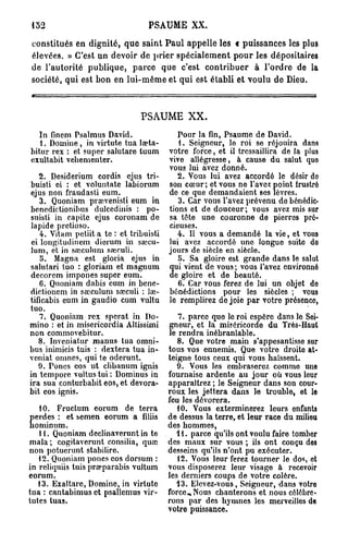 P S A U M E XX.

constitués en d i g n i t é , q u e s a i n t P a u l a p p e l l e les « p u i s s a n c e s les plus
élevées. » C'est un devoir de p r i e r s p é c i a l e m e n t p o u r les dépositaires
de l'autorité p u b l i q u e , p a r c e q u e c'est c o n t r i b u e r à l ' o r d r e de la
société, qui est b o n en l u i - m ê m e et q u i est é t a b l i et voulu de Dieu.



                                      PSAUME X X .
  In finem Psalmus David.                          Pour la fin, Psaume de David.
   1. Domine, in virtute tua la?ta-                1. Seigneur, lo roi se réjouira dans
bitur rex : et super salutare tuum              votre force, et il tressaillira de la plus
exultabit vehementer.                           vive allégresse, à cause du salut quo
                                                vous lui avez donné.
    2. Desiderium cordis ejus tri-                 2. Vous lui avez accordé le désir do
buisti ei : et voluntate labiorum               son cœur; et vous ne l'avez point frustré
ejus non fraudasti eum.                         de ce que demandaient ses lèvres.
    3. Quoniam pra?venisti eum in                  3. Car vous l'avez prévenu de bénédic-
benedictionibus dulcedinis : po-                tions et de douceur; vous avez mis sur
suisti in capite ejus coronam de                sa tête une couronne de pierres pré-
lapide pretioso.                                cieuses.
    4. Vitam petiit a te : et tribuisti            4. Il vous a demandé la vie, et vous
 ei longitudinem dicrum in saicu-               lui avez accordé uno longue suito do
lum, et in sœculum sseculi.                     jours de siècle en siècle.
    5. Magna est gloria ejus in                    5. Sa gloire est grande dans le salut
salutari tuo : gloriam et magnum                qui vient de vous; vous l'avez environné
decorem impones super eum.                      de gloire et de beauté.
    C. Quoniam dabis cum in bene-                  6. Car vous ferez de lui un objet do
dictionem in saiculum saîculi : lae-            bénédictions pour les siècles ; vous
tificabis eum in gaudio cum vultu               le remplirez de joie par votre présence,
tuo.
    7. Quoniam rex sperat in Do-                   7. parce quo le roi espère dans le Sei-
mino : et in misericordia Altissimi             gneur, et la miséricorde du Très-Haut
non commovebitur.                               le rendra inébranlable.
   8. Inveniatur manus tua omni-                   8. Que votre main s'appesantisse sur
bus inimicis tuis : dextera tua in-             tous vos ennemis. Que votre droite at-
veniat omnes, qui te oderunt.                   teigne tous ceux qui vous haïssent.
   9. Pones eos ut clibanum ignis                  9. Vous les ombrasorez comme une
in tempore vultustui: Dominus in                fournaise ardente au jour où vous leur
ira sua conturbabit eos, et devora-             apparaîtrez ; le Seigneur dans son cour-
bit eos ignis.                                  roux les jettera dans le trouble, et le
                                                feu les dévorera.
   10. Fructum eorum de terra                      10. Vous exterminerez leurs enfants
perdes : et semen eorum a filiis                de dessus la terre, et leur race du milieu
hominum.                                        des hommes,
   11. Quoniam declinaverunt in te                 41. parce qu'ils ont voulu faire tomber
m a l a ; cogitaverunt consilia, quai           des maux sur vous ; ils ont conçu des
non potuerunt stabilire.                        desseins qu'ils n'ont pu exécuter.
   12. Quoniam pones eos dorsum :                  12. Vous leur ferez tourner le dos, ot
in reliquiis tuis prœparabis vultum             vous disposerez leur visage à recevoir
eorum.                                          les derniers coups de votre colère.
   13. Exaltare, Domine, in virtute                43. Elevez-vous, Seigneur, dans votre
tua : cantabimus et psallemus vir-              force.. Nous chanterons et nous célébre-
tutes tuas.                                     rons par des hymnes les merveilles de
                                                votre puissance.
 