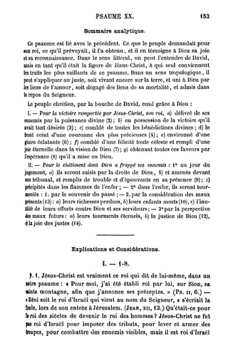 P S A U M E XX.                                                 153


                                   Sommaire analytique.

  Ce p s a u m e est lié avec le précédent. Ce que le peuple demandait p o u r
son roi, ce qu'il prévoyait, il l'a o b t e n u , et il en témoigne à Dieu sa joie
et sa reconnaissance. Dans le sens littéral, on peut l'entendre de David,
mais en tant qu'il était la ligure de Jésus-Christ, à qui seul conviennent
les traits les plus saillants de ce p s a u m e . Dans u n sens tropologique, il
peut s'appliquer au juste, soit vivant encore sur la terre, et uni à Dieu p a r
les liens de l ' a m o u r , soit dégagé des liens de sa mortalité, et admis dans
le repos d u Seigneur.
 Le peuple chrétien, p a r la bouche de David, rend grâce a Dieu :
 I. — Pour la victoire remportée par Jésus-Christ,                       son roi, a) délivré de ses
ennemis p a r la puissance divine (2) ; b) en possession do la victoire qu'il
avait tant désirée (3) ; c) comblé de toutes les bénédictions divines ; d) le
front ceint d'une couronne des plus précieuses (4) ; e) environné d'une
gloire éclatante (6) ; f) comblé d'une félicité toute céleste et rempli d'une
joie éternelle dans la vision de Dieu (7) ; g) obtenant toutes ces faveurs p a r
fespéranec (8) qu'il a mise en Dieu.
  II. — Pour le châtiment            dont Dieu a frappé             ses ennemis : 1° a u j o u r d u
jugement, a) ils seront saisis p a r la droite de Dieu, 6) et amenés devant
son tribunal, et remplis de trouble et d'épouvante en sa présence (9) ; c)
précipités d a n s les flammes de l'enfer ; — 2° dans l'enfer, ils seront tour-
mentés : I. p a r le souvenir d u passé ;— 2. p a r la considération des m a u x
présents (13): a) leurs richesses perdues, b) leurs enfants morts (10), c) l'inu-
tilité de leurs efforts contre Dieu et ses serviteurs;— 3°par la perspective
des maux futurs : a) leurs tourments éternels, b) la justice de Dieu (12),
«) la joie des justes (14).



                            Explications et Considérations.

                                              I. — 1-8.

  f. 1. J é s u s - C h r i s t est v r a i m e n t ce r o i q u i d i t d e l u i - m ô m e , d a n s u n
Mtre p s a u m e : « P o u r m o i , j ' a i é t é établi roi p a r lui, s u r Sion, s a
sainte m o n t a g n e , afin q u e j ' a n n o n c e ses p r é c e p t e s . » ( P s . u , 6.) —
«Béni soit le roi d'Israël q u i vient a u n o m d u S e i g n e u r , » s'écriait la
foule, lors d e s o n e n t r é e à J é r u s a l e m . ( J E A N , X I I , 1 3 . ) Q u ' é t a i t - c e p o u r
5e roi des siècles d e d e v e n i r le r o i d e s h o m m e s ? J é s u s - C h r i s t n e fut
sas roi d'Israël p o u r i m p o s e r d e s t r i b u t s , p o u r lever e t a r m e r des
troupes, p o u r c o m b a t t r e des e n n e m i s visibles, mais il est roi d'Israël
 