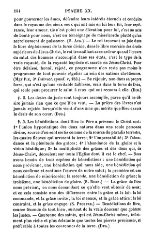 P S A U M E XX.

 p o u r g o u v e r n e r les â m e s , défendre leurs i n t é r ê t s é t e r n e l s et conduire
d a n s le r o y a u m e des cieux ceux qui o n t mis en lui l e u r foi, leur espé-
r a n c e , l e u r a m o u r . Ce n'est p o i n t une élévation p o u r lui, c'est un acte
de b o n t é p o u r n o u s , c'est u n t é m o i g n a g e de m i s é r i c o r d e plutôt qu'un
accroissement de p u i s s a n c e . ( S . A U G . ) — Le roi t r o u v a n t sa joie dans
le libre d é p l o i e m e n t de la force divine, d a n s le libre exercice des droits
s u p é r i e u r s de Jésus-Christ, le roi tressaillant avec a r d e u r q u a n d l'œuvre
du s a l u t des h o m m e s s'accomplit d a n s ses é t a t s , c'est le type de la
v r a i e r o y a u t é , d e la r o y a u t é baptisée et sacrée en Jésus-Christ. Pour
ê t r e délaissé, h o n n i , r e j e t é , ce p r o g r a m m e n'en reste pas moins lo
p r o g r a m m e de t o u t pouvoir régulier au sein des n a t i o n s chrétiennes.
                  E
(Mgr P I E , 3 Instruct. synod. v, 1 8 3 . ) — Se réjouir, n o n d a n s sa propre
force, qui n ' e s t q u ' u n e véritable faiblesse, mais d a n s la force de Dieu,
q u i seule p e u t p r o c u r e r le salut à ceux q u i o n t r e c o u r s à elle. ( D U G . )

    y. 2 . Les désirs du j u s t e s o n t toujours accomplis, p a r c e qu'il ne dé-
sire j a m a i s rien q u e ce q u e Dieu veut. — L a p r i è r e des lèvres n'ost
j a m a i s rejeléc lorsqu'elle vient d ' u n e â m e q u i m é r i t e q u e Dieu exauce
 le désir de son c œ u r . ( D U G . )

     y. 3 . Les b é n é d i c t i o n s d o n t Dieu le P è r e a p r é v e n u le Christ sont:
1° l'union h y p o s t a t i q u e des d e u x n a t u r e s d a n s u n e seule personne
divine, source d'où s o n t sortis c o m m e de la source du p a r a d i s terrestre,
les q u a t r e fleuves q u i a r r o s e n t la t e r r e ; 2 ° l'impeccabilité ; 3 ° l'abon-
d a n c e et la p l é n i t u d e des g r â c e s ; 4 ° l ' a b o n d a n c e d e la gloire et ta
vision béatifique ; 5 ° la multiplicité des grâces et des dons qui, de
J é s u s - C h r i s t , d é c o u l e n t s u r toute l'Eglise d o n t il est le chef. — Nous
avons besoin d e trois espèces de bénédictions : u n e bénédiction qui
n o u s p r é v i e n n e , u n e b é n é d i c t i o n qui nous a i d e , u n e bénédiction qui
n o u s confirme et c o n t i n u e l ' œ u v r e de n o t r e s a l u t ; la p r e m i è r e est une
b é n é d i c t i o n de m i s é r i c o r d e ; la seconde, u n e bénédiction de g r â c e ; la
t r o i s i è m e , une b é n é d i c t i o n de gloire. (S. B E R N . ) — L a g r â c e de Dieu
n o u s p r é v i e n t , en nous d e m a n d a n t ce q u ' e l l e v e u t o b t e n i r de nous;
e t en cela consiste u n e des différences e n t r e la g r â c e et la loi : la loi
c o m m a n d e , et la g r â c e invite ; la loi m e n a c e , et la g r â c e a t t i r e ; la loi
c o n t r a i n t , et la g r â c e e n g a g e . (S. P R O S T E R . ) — B é n é d i c t i o n s de Dieu,
s o u r c e féconde de t o u t b i e n , s u r t o u t d e la vraie d o u c e u r q u e goûlcnl
les j u s t e s . — C o u r o n n e des s a i n t s , q u i est Jésus-Christ m ê m e , infini-
m e n t plus riche et plus é c l a t a n t e q u e t o u t e s les p i e r r e s précieuses, cl
p r é f é r a b l e à t o u t e s les c o u r o n n e s de la t e r r e . ( D U G . )
 