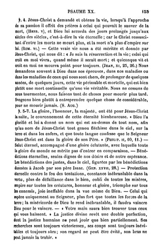 PSAUME           XX.                                         15»


    f, 4. J é s u s - C h r i s t a d e m a n d é et obtenu la vie, l o r s q u ' à l ' a p p r o c h e
 de sa passion il offrit des prières à celui q u i p o u v a i t le s a u v e r de l a
 mort, ( H R B R . V ) , et Dieu lui a c c o r d a des j o u r s prolongés j u s q u ' a u x
 siècles des siècles, c ' e s t - à - d i r e la vie éternelle ; car le Christ ressusci-
 tant d'entre les m o r t s ne m e u r t plus, et la m o r t n ' a plus d ' e m p i r e s u r
 lai. (ROM. V I . ) — Cette vraie vie nous a été m é r i t é e et d o n n é e p a r
 Jésus-Christ, q u i nous dit : « J e suis la r é s u r r e c t i o n et la vie ; celui q u i
 croit en m o i v i v r a , q u a n d m ê m e il serait m o r t ; et q u i c o n q u e vit e t
 croit en m o i n e m o u r r a p o i n t p o u r toujours. ( J E A N , X I , 2 5 , 2 6 . ) Nous
 demandons s o u v e n t à Dieu d a n s nos é p r e u v e s , d a n s nos maladies ou
 dans les m a l a d i e s de ceux qui nous sont c h e r s , de p r o l o n g e r de q u e l q u e s
 années, de q u e l q u e s j o u r s , cette vie périssable et m o r t e l l e , q u i est bien
 plutôt u n e m o r t continuelle q u ' u n e vie v é r i t a b l e . Nous ne cessons d e
 nous t o u r m e n t e r , n o u s faisons t a n t de choses p o u r m o u r i r plus t a r d .
 Songeons bien p l u t ô t à e n t r e p r e n d r e q u e l q u e chose de considérable,
 pour ne m o u r i r j a m a i s . ( S . A U G . )
    f. 5 - 7 . L a g l o i r e , l ' h o n n e u r , la m a j e s t é , o n t été p o u r Jésus-Christ
 la suite, le c o u r o n n e m e n t de cette é t e r n i t é b i e n h e u r e u s e . « Dieu l'a
 glorifié et lui a d o n n é un nom q u i est au-dessus de t o u t n o m , afin
 qu'au n o m de Jésus-Christ t o u t g e n o u fléchisse d a n s le ciel, sur la
 terre et d a n s les enfers, et q u e t o u t e l a n g u e confesse q u e le S e i g n e u r
 Jésus-Christ est d a n s la gloire de son P è r e . » ( P U I L I P . I I , 10, 11.) —
 Salut é t e r n e l , a c c o m p a g n é d ' u n e gloire é c l a t a n t e , avec laquelle t o u t e
 la gloire d u m o n d e ne m é r i t e p a s d ' e n t r e r en c o m p a r a i s o n . — Béné-
 dictions é t e r n e l l e s , seules dignes de nos désirs et de n o t r e e s p é r a n c e .
 Les bénédictions des j u s t e s , d a n s le ciel, figurées p a r les b é n é d i c t i o n s
 données à J a c o b p a r son p è r e I s a a c . ( G E N . X X V I I , 2 8 . ) — P r o t e c t i o n
 éternelle c o n t r e le feu des t e n t a t i o n s , c o n s t a n c e i n é b r a n l a b l e d a n s l a
 Tcrtu, plus de défaillance d a n s le b i e n , oubli d e t o u t e s les misères,
 empire s u r toutes les c r é a t u r e s , h o n n e u r et g l o i r e , t r i o m p h e s u r tous
les e n n e m i s , j o i e ineffable d a n s l a v u e m ê m e d e Dieu. — Celui q u i
espère u n i q u e m e n t au S e i g n e u r , plus fort q u e toutes les forces de la
terre; la m i s é r i c o r d e de Dieu le r e n d i n é b r a n l a b l e , il f a u d r a vaincre
Dieu pour le v a i n c r e . — « Votre m a i n saura bien t r o u v e r t o u s ceux
qui vous haïssent. » L a justice divine revêt u n e d o u b l e perfection,
dont la justice h u m a i n e ne p e u t j o u i r q u e bien p a r t i e l l e m e n t . Ses
recherches s o n t t o u j o u r s v i c t o r i e u s e s , ses coups sont t o u j o u r s i n é v i -
tables et toujours s û r s ; son r e g a r d ne p e u t ê t r e é v i t é , son b r a s ne
peut jamais la t r a h i r . »
 