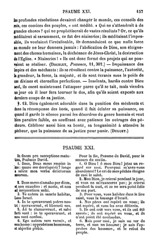 PSAUME XXI.                                                157

les profondes résolutions d e v a i e n t c h a n g e r le m o n d e , ces conseils d e s
rois, ces comices des p e u p l e s , « o n t m é d i t é . » Qui ne s ' a t t e n d r a i t à d e
grandes choses ? qui ne p r o p h é t i s e r a i t de vastes r é s u l t a t s ? Or, ce qu'ils
méditaient si s a v a m m e n t , ce fut des n i a i s e r i e s ; ils m é d i t a i e n t l'impos-
sible, ils v o u l a i e n t l'irréalisable, ils d e m a n d a i e n t ce q u e nulle force
au monde n e l e u r d o n n e r a j a m a i s : l'abdication de Dieu, son é l o i g n e -
ment des choses h u m a i n e s , la d é c h é a n c e de Jésus-Christ, la destruction
de l'Eglise. « Niaiseries ! » Ils o n t d o n c formé des projets q u i ne p o u -
vaient se réaliser. ( D O U B L E T , Psaumes, 1 1 , 3 0 7 . ) — Impuissance d e s
impies et des m é c h a n t s : ils se r é v o l t e n t c o n t r e la puissance, l ' a u t o r i t é ,
la g r a n d e u r , la force, la m a j e s t é , et ils sont écrasés sous le poids d e
 ces divines et éternelles perfections. — I n s o l e n t s , h a r d i s contre Dieu
seul, ils osent m a i n t e n a n t l ' a t t a q u e r p a r c e qu'il se t a i t , mais v i e n d r a
 un jour o ù il l e u r fera t o u r n e r le dos, afin qu'ils soient exposés a u x
 derniers coups d e sa j u s t i c e .
  jr. 1 3 . Dieu é g a l e m e n t a d o r a b l e d a n s la p u n i t i o n des m é c h a n t s e t
dans la r é c o m p e n s e des borfs, q u a n d il fait éclater sa puissance, ou
quand il g a r d e le silence p a r m i les d é s o r d r e s du g e n r e h u m a i n et v e u t
bien p a r a î t r e faible, en souffrant avec p a t i e n c e les o u t r a g e s des p é -
cheurs. Célébrer aussi bien sa b o n t é , sa l o n g a n i m i t é à a t t e n d r e le
pécheur, q u e la puissance de sa justice p o u r p u n i r . ( D U G U E T . )



                                       PSAUME XXI.
   In finem pro susceptione matu-                  Pour la fin, Psaume do David, pour le
 tina, Psalmus David.                            secours du malin.
    I. Deus, Deus meus respice in                   . O Dieu 1 ô mon Dieu ! jetez un re-
Ine : quare me dcreliquisli? longe               gard sur moi. Pourquoi m'avez-vous
 a salute moa verba deJictorum                   abandonné? Lo cri do mes péchés éloigne
 meorum.                                         de moi le salut.
                                                   2. Mon Dieu, je crierai pendant le jour,
   8. Deus meus clamabo per dicm,                et vous no m'exaucerez pas ; je crierai
et non exaudics : et nocte, et non               pendant Ja nuit, et ce ne sera point folie
ad insipientiam mihi.                            de ma part.
   3. Tu autem in sancto habitas,                   3. Pour vous, vous habitez dans le lieu
Laus Israël.                                     saint, vous la louange d'Israël.
   4. In te speraverunt patres nos-                 4. Nos pères ont espéré on vous ; ils
tri : speraverunt, et liberasti eos.             ont espéré, et vous les avez délivrés.
   5. Ad te clamaverunt, et salvi                   Ei. Ils ont crié vers vous, et ils ont été
facti sunt : in te speraverunt, et               sauvés; ils ont espéré en vous, et ils
non sunt confusi.                                n'ont point été confondus.
   0. Ego autem sum verrais, et                     (5. Mais [tour moi, je suis un ver do
non homo : opprobrium hominnm,                   terre, et non un homme ; je suis l'op-
et abjectio plcbis.                              probre des hommes, et le rebut du
                                                 peuple.
 