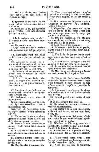 PSAUME XXI.

   7. Omne? videntes nie, derise-           7. Tous ceux qui m'ont vu m'ont
 runt me : Jocuti sunt labiis, et        tourné en dérision ; ils ont ouvert leurs
 moverunt caput.                         lèvres avec mépris, et ils ont secoué U
                                         tète.
  8. Speravit in Domino, eripiat           8. U a espéré au Seigneur : que le
eum : salvum faciat eum, quoniam         Seigneur le délivre ; qu'il le sauve,
vult eum.                                puisqu'il l'aime.
  9. Quoniam tu es, qui extraxisti         9. Cependant c'est vous qui m'avez
me de ventre : spes mea ab uberi-       tiré du ventre de ma mère ; vous avez
bus matris meœ.                         été mon espérance dès lo temps que
                                        j'étais à la mamelle.
   10. In te projectus sum ex utero :      10. Dès ma naissance, j ' a i été reçu
de ventre matris meœ Deus meus          dans vos bras ; dès le sein de ma mère,
es tu,                                  vous avez été mon Dieu,
  ne discosseris a me :                    ne vous retirez pas de moi :
   11. Quoniam tribulatio proxima          11. Parce que la tribulation est proche,
est: quoniam non est qui adjuvet.       parce qu'il n'y a personne pour me se-
                                        courir.
   12. Circumdederunt me vituli            12. Une foule de jeunes bœufs m'ont
multi : tauri pingues obsederunt        environné, des taureaux gras m'ont as-
nie.                                    siégé.
   13. Aperuerunt super me os              13. Ils ont ouvert leur gueule sur moi
suum, sicut leo râpions et rugiens.     comme un lion ravisseur et rugissant.
   14. Sicut aqua eflusus s u m : et       14. Je me suis écoulé comme l'eau, et
dispersa sunt omnia ossa mea.           tous mes os sont disloqués.
   15. Factum est cor meum tan-            15. Mon cœur est devenu au-dedans
quam cera liquescens in medio           de moi comme la cire qui se fond.
vent ris mei.
   10. Àruit tanquam testa virtus           16. Toute ma force s'est desséchée
m e a , et lingua mea adhœsit fau-       comme la terre cuite au feu, et ma languo
cibus mois : et in pulverem mortis       s'est attachée à mon palais ; et vous
deduxisti me.                            m'avez conduit jusqu'à la poussière du
                                         tombeau.
    17. Quoniam circumdederunt me           17. Une meute nombreuse de chiens
 canes multi : roncilium malignan-      m'a environné ; une multitude criminelle
tium obsedit me.                        m'a assiégé.
   18. Foderunt m anus meas et              18. Ils ont percé mes mains et mes
pedes meos :                            pieds,
   dinumeraverunt omnia ossamea.           et ils ont compté tous mes os.
   19. Ipsi vero considéraveruut et        19. Ils m'ont eux-mêmes considéré et
inspexerunt me.                         regardé attentivement.
   diviscrunt sibi vestimenta mea,         ils ont partagé entre eux mes habits,
et super vestcm meam miserunt           et ils ont jeté le sort sur ma robe. Jean,
sortem.                                 x, 23, 24.
   20. Tu autem Domine ne elon-            20. Mais pour vous, Seigneur, n'éloi-
gaveris auxilium tuum a me : ad         gnez point de moi votre secours ; appli-
deiensioncm meam conspice.              quez-vous à me défendre.
   2 t . Erue a framca Deus animam         2 t . Dérobez ma tête au glaive à deux
meam : et de manu canis unicam          tranchants, et délivrez mon âme, aban-
meam.                                   donnée à la fureur du chien.
   22. Salva me ex ore leonis : et         22. Sauvez-moi de la gueule du lion,
a cornibus unieorniumliumilitalem       et ma faiblesse des cornes des licornes.
meam.
   23. Narrabo nomen tuum fra-             23. J'annoncerai votre nom à mes
tribus mois : in medio ecclcsico        frères ; je publierai vos louanges au mi-
laudabo te.                             lieu de l'assemblée. Hebr. n, 12.
   24. Qui timetis Dominum lau-            24. Vous qui craignez le Seigneur,
 