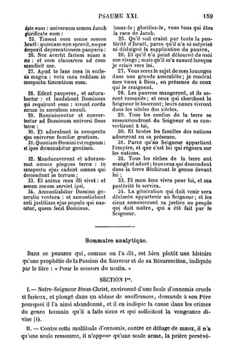 PSAUME XXI.                                     159

  date eum : universum semen Jacob        louez-le; gloriliez-Je, vous tous qui êtes
 glorificate eum :                        la race de Jacob.
    25. Timeat eum onine semen              25. Qu'il soit craint par toute la pos-
 Israël : quoniam non sprevit, neque     térité d'Israël, parce qu'il n'a ni méprisé
 despexit deprecationem pauperis :       ni dédaigné la supplication du pauvre,
    26. Nec avertit faciein suam a          20. Et qu'il n'a point détourné de moi
 me : et cum clamarem ad cum             son visage ; mais qu'il m'a exaucé lorsque
 exaudivit me.                           je criais vers lui.
    27. Apud te laus mea in eccle-          27. Vous serez le sujet de mes louanges
 sia magna : vota mea l'eddam in         dans une grande assemblée; je rendrai
 conspectu timentium eum.                mes vœux a Dieu, en présence de ceux
                                         qui le craignent.
    28. Edent paupefes, et satura-          28. Les pauvres mangeront, et ils se-
 buntur : et laudabunt Dominum           ront rassasiés ; et ceux qui cherchent le
 qui requirunt eum : vivent corda        Seigneur le loueront; leurs cœurs vivront
 eorum in sœculum sœculi.                dans les siècles des siècles.
    29. Reminiscentur et conver-            29. Tous les confins de la terre se
 tentur ad Dominum univcrsi fines        ressouviendront du Seigneur et se con-
 terrae :                                vertiront à lui,
    30. Et adorabunt in conspectu           30. Et toutes les familles des nations
 ejus universa; familiœ gontium.         adoreront en sa présence.
   .31. Quoniam Domini est regnum :         31. Parce qu'au Seigneur appartient
 etipse dominabitur gentiurn.            l'empire, et que c'est lui qui régnera sur
                                         les nations.
  32. Manducaverunt et adorave-             32. Tous les riches de la terre ont
runt omnes pingues terrée : in           mangé et adoré ; tous ceux qui descendent
conspectu ejus cadent omnes qui          dans la terre fléchiront le genou devant
dcscendunt in terram ;                   lui ;
  33. Et anima mea illi vivet : et          33. Et mon âme vivra pour lui, et m a
semen meum serviet ipsi.                 postérité le servira.
  34. Annuntiabitur Domino ge-              34. La génération qui doit venir sera
ncratio vcntura : et annuntiabunt        déclarée appartenir au Soigneur; et les
cœli justitiam ejus populo qui nas-      cieux annonceront sa justice au peuple
cetur, quem fecit Dominus.               qui doit naître, qui a été fait par le
                                         Seigneur.




                             Sommaire analytique.

  Dans ce p s a u m e q u i , comme on l'a d i t , est bien plutôt u n e histoire
qu'une prophétie de la Passion d u Sauveur et de sa Résurrection, indiquée
par le litre : « Pour le secours d u matin. »

                                   SECTION P°.
   L — Notre-Seigneur Jésus-Christ, environné d'une foule d'ennemis cruels
et furieux, et plongé dans u n abîme de souffrances, d e m a n d e à son Père
pourquoi il l'a ainsi a b a n d o n n é , et il en indique la cause d a n s les crimes
du genre h u m a i n qu'il a faits siens et qui sollicitent la vengeance di-
vine (l).
  IL — Contre cette multitude d'ennemis, contre ce déluge de m a u x , il n ' a
qu'une seule ressource, il n'oppose qu'une seule a r m e , la prière persevé-
 