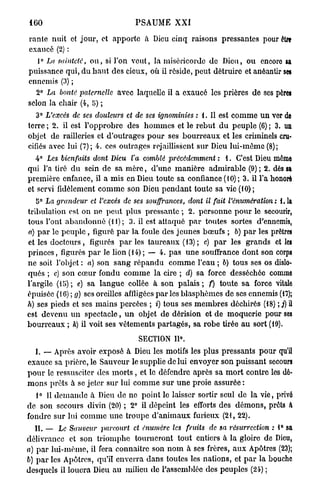 160                                  PSAUME X X I

rante nuit et jour, et apporte à Dieu cinq raisons pressantes pour être
exaucé (2) :
   1° La sainteté, o u , si l'on veut, la miséricorde do Dieu, ou encore sa
puissance qui, du haut des cieux, où il réside, peut détruire et anéantir ses
ennemis (3) ;
  2° La bonté paternelle avec laquelle il a exaucé les prières de ses pères
selon la chair (4, 5) ;
  3° L'excès de ses douleurs       et de ses ignominies   : 1. Il est c o m m e u n ver de
terre ; 2. il est l'opprobre des h o m m e s et le rebut d u peuple (6) ; 3. un
objet de railleries et d'outrages pour ses b o u r r e a u x et les criminels cru-
cifiés avec lui (7); 4. ces outrages rejaillissent sur Dieu lui-même (8);
  4° Les bienfaits   dont Dieu l'a comblé précédemment           : 1. C'est Dieu môme
qui l'a tiré d u sein de sa m è r e , d'une manière admirable (9) ; 2. dès sa
première enfance, il a mis en Dieu toute sa confiance (10); 3. il l'a honoré
et servi fidèlement c o m m e son Dieu p e n d a n t toute sa vie (10);
  5° La grandeur     et l'excès de ses souffrances,   dont il fait l'énumération : 1.1a
tribulation est on ne peut plus pressante ; 2. personne p o u r le secourir,
tous l'ont a b a n d o n n é ( U ) ; 3. il est attaqué p a r toutes sortes d'ennemis,
a) p a r le p e u p l e , figuré p a r la foule des jeunes bœufs ; 6) p a r les prêtres
et les d o c t e u r s , figurés p a r l e s taureaux (13) ; c) p a r les grands et les
princes, figurés p a r le lion (14); — 4. p a s u n e souffrance dont son corps
ne soit l'objet : a) son sang répandu c o m m e l'eau ; b) tous ses os dislo-
qués ; c) son cœur fondu c o m m e la cire ; d) sa force desséchée comme
l'argile (15); e) sa langue collée à son p a l a i s ; f) toute sa force vitale
épuisée (16) ; g) ses oreilles affligées p a r l e s blasphèmes de ses ennemis (17);
h) ses pieds et ses mains percées ; i) tous ses m e m b r e s déchirés (18) ; j) il
est devenu u n spectacle, u n objet de dérision et de moquerie pour ses
bourreaux ; k) il voit ses vêtements partagés, sa robe tirée a u sort (19).
                                      SECTION 11°.
   I. „ Après avoir exposé à Dieu les motifs les plus pressants pour qu'il
exauce sa prière, le Sauveur le supplie de lui envoyer son puissant secours
p o u r le ressusciter des m o r t s , et le défendre après sa m o r t contre les dé-
m o n s prêts à se jeter sur lui c o m m e sur u n e proie assurée :
  1° 1 d e m a n d e à Dieu de no point le laisser sortir seul de la vie, privé
      1
de son secours divin (20) ; 2° il dépeint les efforts des d é m o n s , prêts a
fondre sur lui comme u n e troupe d'animaux furieux (21, 22).
  II. — Le Sauveur      parcourt     et énwnèrc les fruits    de sa résurrection   : 1 sa
                                                                                      °
délivrance et son triomphe tourneront tout entiers à la gloire de Dieu,
a) p a r lui-même, il fera connaître son n o m à ses frères, a u x Apôtres (23);
b) p a r les Apôtres, qu'il enverra dans toutes les nations, et p a r la bouche
desquels il louera Dieu au milieu de l'assemblée dos peuples (24) ;
 