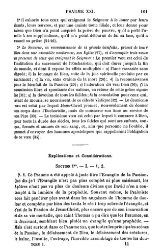 PSAUME XXI.                                              161

  2° 11 exhorte tous ceux qui craignent le Seigneur à le louer p a r leurs
chants, lcm*s œ u v r e s , et p a r u n o crainte toute filiale, et leur donne p o u r
raison quo Dieu n ' a point méprisé la prière d u p a u v r e , qu'il a prêté l'o-
reille à ses supplications, qu'il n ' a point détourné de lui sa face, qu'il a
exaucé sa prière (21-20).
  3° Le Sauveur, en reconnaissance de si grands bienfaits, promet de louer
Dieu dans une assemblée nombreuse, son Église (27), et d'accomplir trois vœux
tn présence de ceux qui craignent le Seigneur : Le premier vœu est celui d e
l'institution d u sacrement de l'Eucharistie, qui doit durer j u s q u ' à la fin
du monde, et dont il expose les effets multipliés : a) l'àmc rassasiée sans
dégoût ; b) la louange de Dieu, suite de la joie spirituelle produite p a r ce
sacrement ; c) la vie, sans crainte de la mort (28) ; d) la reconnaissance
pour le bienfait de la Passion (29) ; c) l'adoration d u vrai Dieu (30) ; f) la
soumission libre et spontanée des nations, en retour de cette grâce signa-
lée (31); g) la dévotion de tous les fidèles ; h) la consolation pour ceux qui,
avant de mourir, se nourrissent de ce céleste Viatique (32). — Le deuxième
vœu est celui p a r lequel Jésus-Christ p r o m e t , non-seulement de donner
son corps dans l'Eucharistie, mais de consacrer son â m e a u service de
son Père (33). — Le troisième v œ u est celui p a r lequel il consacre à Dieu,
pour toute la durée des siècles, tous les fidèles qui sont ses enfants, con-
çus , formés et animés de son s a n g , e t , afin que personne ne l'oublie, il
promet d'envoyer des hommes apostoliques qui rappelleront l'obligation
de ce vœu (34).



                          Explications et Considérations.

                                            r o
                               SECTION     l .    —   I.   —   1,   2.


   f. 1. Ce P s a u m e a été a p p e l é a j u s t e litre l'Evangile d e la Passion.
Que dis-je ? l'Evangile n'est p a s plus c o m p l e t n i p l u s saisissant, les
Apôtres n ' o n t p a s vu p l u s d e douleurs divines q u e David n ' e n a con-
templé à l a l u m i è r e de l a p r o p h é t i e . S o u v e n t m ê m e , le Psalmiste
nous fait p é n é t r e r p l u s a v a n t d a n s les angoisses d e l ' h o m m e de d o u -
leur et c o m p l è t e p a r bien des traits le récit t r o p sobre de l'évangile, e t
c'est de l a Passion d e Jésus-Christ, plus encore (pic de son i n c a r n a t i o n
et de sa vie m o r t e l l e , q u e s a i n t T h o m a s a p u dire q u e les P s a u m e s , e n
la décrivant, s e m b l e n t bien p l u t ô t u n évangile q u ' u n e p r o p h é t i e . —
Mais c'est s u r t o u t d a n s c e P s a u m e x x i , q u e toutes les principales scènes
de la Passion, le d é l a i s s e m e n t d e Dieu, le d é l a i s s e m e n t des c r é a t u r e s ,
la haine, l'insullo, l ' o u t r a g e , l'horrible a s s e m b l a g e de toutes les d o u -
            TOME     i.                                                             11
 
