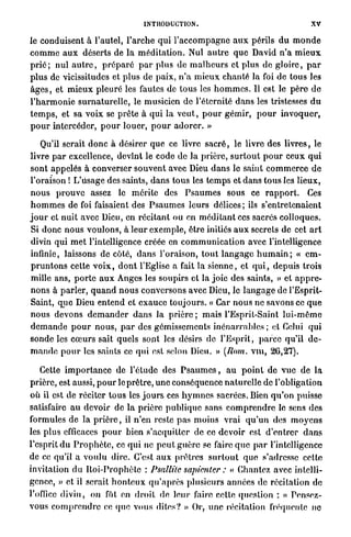 INTRODUCTION.                                              XV

le conduisent à l'autel, l ' a r c h e q u i l ' a c c o m p a g n e a u x périls d u m o n d e
c o m m e a u x déserts de la m é d i t a t i o n . Nul a u t r e q u e David n ' a m i e u x
p r i é ; nul a u t r e , p r é p a r é p a r plus de m a l h e u r s et p l u s de g l o i r e , p a r
plus de vicissitudes et plus de paix, n ' a m i e u x chanté la foi de tous les
â g e s , et m i e u x p l e u r é les fautes de t o u s les h o m m e s . Il est le p è r e d e
l ' h a r m o n i e s u r n a t u r e l l e , le musicien de l'éternité dans les tristesses d u
t e m p s , et sa voix se p r ê t e à qui la v e u t , p o u r gémir, p o u r i n v o q u e r ,
p o u r intercéder, p o u r louer, p o u r a d o r e r . »

    Qu'il serait d o n c à désirer que ce livre s a c r é , le livre des livres, le
livre p a r excellence, devînt le code de la prière, s u r t o u t p o u r ceux q u i
sont appelés à converser souvent avec Dieu d a n s le saint c o m m e r c e d e
l'oraison ! L'usage des saints, d a n s tous les t e m p s et d a n s t o u s les lieux,
n o u s p r o u v e assez le m é r i t e des P s a u m e s sous ce r a p p o r t . Ces
h o m m e s de foi faisaient des P s a u m e s leurs délices ; ils s'entretenaient
j o u r et nuit avec Dieu, en récitant ou en m é d i t a n t ces sacrés colloques.
Si donc n o u s voulons, à l e u r exemple, être initiés a u x secrets de cet a r t
divin qui m e t l'intelligence créée en c o m m u n i c a t i o n avec l'intelligence
infinie, laissons d é c o t e , d a n s l'oraison, t o u t l a n g a g e h u m a i n ; « e m -
p r u n t o n s cette v o i x , d o n t l'Eglise a fait la s i e n n e , et q u i , depuis trois
mille ans, p o r t e a u x Anges les soupirs et la joie des saints, » et a p p r e -
nons à p a r l e r , q u a n d n o u s conversons avec Dieu, le l a n g a g e de l'Esprit-
Saint, q u e Dieu entend et e x a u c e t o u j o u r s . « Car nous ne savons ce q u e
nous devons d e m a n d e r d a n s la prière ; mais l'Esprit-Saint l u i - m ê m e
d e m a n d e p o u r n o u s , p a r des gémissements i n é n a r r a b l e s ; et Celui qui
sonde les c œ u r s sait quels sont les désirs de l'Esprit, p a r c e qu'il d e -
m a n d e p o u r les saints ce qui est selon Dieu. » (Rom. v i n , 26,27).

    Cette i m p o r t a n c e de l'étude des P s a u m e s , a u p o i n t de v u e de la
prière, est aussi, p o u r le p r ê t r e , u n e conséquence n a t u r e l l e de l'obligation
où il est de réciter t o u s les j o u r s ces h y m n e s sacrées. Bien q u ' o n puisse
satisfaire a u devoir de la p r i è r e p u b l i q u e sans c o m p r e n d r e le sens des
formules de la p r i è r e , il n'en reste p a s m o i n s vrai q u ' u n des m o y e n s
les plus efficaces p o u r bien s'acquitter de ce d e v o i r est d ' e n t r e r d a n s
l'esprit d u P r o p h è t e , ce q u i ne p e u t g u è r e se faire q u e p a r l'intelligence
de ce qu'il a v o u l u dire. C'est a u x prêtres s u r t o u t q u e s'adresse cette
invitation d u I t o i - P r o p h è t c : Psalltte sapienter : « Chantez avec intelli-
gence, » et il serait h o n t e u x q u ' a p r è s plusieurs années de récitation de
l'office d i v i n , on fût en d r o i t de leur faire cette question : « Pensez-
vous c o m p r e n d r e ce que vous dites? » Or, u n e récitation fréquente ne
 