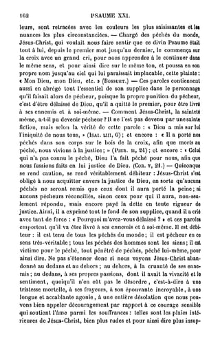 162                                      PSAUME          XXI.

l e u r s , sont retracées avec les couleurs les p l u s saisissantes et les
n u a n c e s les p l u s circonstanciées. — C h a r g é des p é c h é s du monde,
Jésus-Christ, q u i voulait n o u s faire sentir q u e ce divin P s a u m e était
t o u t à lui, d e p u i s le p r e m i e r m o t j u s q u ' a u d e r n i e r , le commença sur
la croix avec u n g r a n d cri, p o u r nous a p p r e n d r e à le continuer dans
le m ô m e s e n s , et p o u r ainsi dire sur le m ô m e t o n , et poussa en son
p r o p r e n o m j u s q u ' a u ciel q u i lui paraissait i m p l a c a b l e , cette plainte :
€ Mon Dieu, m o n Dieu, e t c . Ï ( B O S S U E T . ) — Ces p a r o l e s contiennent
aussi en a b r é g é t o u t l'essentiel de son supplice d a n s le personnage
qu'il faisait alors de p é c h e u r , p u i s q u e la p r o p r e p u n i t i o n du pécheur,
c'est d ' ê t r e délaissé d e Dieu, qu'il a quitté le p r e m i e r , p o u r être livré
à ses e n n e m i s e t à soi-même. — C o m m e n t Jésus-Christ, la sainteté
m ê m e , a - t - i l p u d e v e n i r p é c h e u r ? Il ne l'est p a s d e v e n u p a r u n e sainte
fiction, m a i s selon la vérité de cette p a r o l e : « Dieu a mis sur lui
l'iniquité de n o u s t o u s , » ( I S A I . L U I , 0) ; et encore : « Il a porté nos
p é c h é s d a n s son corps s u r le bois de la croix, afin q u e morts au
p é c h é , n o u s vivions à la j u s t i c e ; » ( P I E R . H , 24) ; ot encore : « Celui
q u i n ' a p a s c o n n u le p é c h é , Dieu l'a fait p é c h é p o u r n o u s , afin que
n o u s fussions faits en lui j u s t i c e de Dieu. (COR. V , 21.) — Quiconque
 se r e n d c a u t i o n , se r e n d v é r i t a b l e m e n t d é b i t e u r : Jésus-Christ s'est
 obligé à n o u s a c q u i t t e r envers la j u s t i c e de Dieu, en sorte qu'aucuns
p é c h é s n e s e r o n t r e m i s q u e ceux d o n t il a u r a p o r t é l a peine ; ni
 a u c u n s p é c h e u r s réconciliés, sinon ceux p o u r q u i il a u r a , non-seu-
l e m e n t r é p o n d u , m a i s e n c o r e p a y é l a d e t t e en t o u t e r i g u e u r do
j u s t i c e . Ainsi, il a e x p r i m é t o u t le fond de son supplice, q u a n d il a crié
avec t a n t de force : « P o u r q u o i m ' a v e z - v o u s délaissé ? » et ces paroles
 e m p o r t e n t qu'il va ê t r e livré à ses e n n e m i s et à soi-même. Il est débi-
 t e u r : il est t e n u de t o u s les p é c h é s d u m o n d e ; il est p é c h e u r en ce
 sens t r è s - v é r i t a b l e ; tous les péchés des h o m m e s s o n t les siens ; il est
 victime p o u r le p é c h é , t o u t p é n é t r é de p é c h é s , p é c h é l u i - m ô m e , pour
 ainsi d i r e . Ne p a s s ' é t o n n e r d o n c si nous v o y o n s Jésus-Christ aban-
 d o n n é au d e d a n s et au d e h o r s ; au d e h o r s , à la c r u a u t é de ses enne-
 mis ; au d e d a n s , à ses p r o p r e s passions, d o n t il a v a i t la vivacité et lo
 s e n t i m e n t , q u o i q u ' i l n ' e n e û t pas le d é s o r d r e , c'est-à-dire à une
 tristesse m o r t e l l e , à ses frayeurs, à son é p o u v a n t e i n c r o y a b l e , à une
 l o n g u e et a c c a b l a n t e agonie , à u n e e n t i è r e désolation q u e nous pou-
v o n s bien a p p e l e r d é c o u r a g e m e n t p a r r a p p o r t à ce c o u r a g e sensiblo
q u i s o u t i e n t l ' â m e p a r m i les souffrances : telles sont les plaies inté-
r i e u r e s de J é s u s - C h r i s t , bien plus r u d e s et p o u r ainsi d i r e p l u s insup-
 