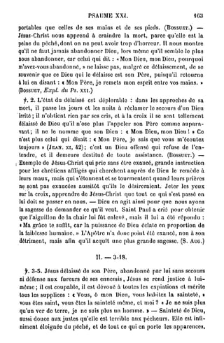 PSAUME XXI.                                                 IG3

    portables q u e celles d e ses m a i n s et de ses pieds. ( B O S S U E T . )                      —

    Jésus-Christ nous a p p r e n d à c r a i n d r e la m o r t , p a r c e qu'elle est la
    peine du p é c h é , d o n t o n n e p e u t avoir t r o p d ' h o r r e u r . Il n o u s m o n t r e
    qu'il ne faut j a m a i s a b a n d o n n e r Dieu, lors m ô m e qu'il s e m b l e le p l u s
    nous a b a n d o n n e r , car celui q u i dit : «Mon Dieu, mon Dieu, p o u r q u o i
    m'avez-vous a b a n d o n n é , » ne laisse p a s , m a l g r é ce délaissement, d e se
    souvenir q u e ce Dieu q u i le délaisse est son P è r e , puisqu'il r e t o u r n e
    à lui en d i s a n t : « Mon P è r e , j e r e m e t s m o n esprit e n t r e vos m a i n s . »
    ( B O S S U E T , Expl. du Ps. xxi.)
       f. 2. L ' é t a t d u délaissé est d é p l o r a b l e : d a n s les a p p r o c h e s d e sa
    mort, il passe les j o u r s et les nuits à r é c l a m e r le secours d'un Dieu
    irrité ; il n ' o b t i e n t rien p a r ses cris, et à la croix il se sent t e l l e m e n t
    délaissé de Dieu qu'il n'ose plus l ' a p p e l e r son P è r e c o m m e a u p a r a -
    vant; il ne le n o m m e q u e son Dieu : <. Mon Dieu, m o n Dieu 1 » Ce
                                                                r
    n'est plus celui q u i disait : « Mon P è r e , j e sais q u e vous m ' é c o u t e z
    toujours » ( J E A N , X I , 4 2 ) ; c'est u n Dieu offensé qui refuse de l ' e n -
    tendre, et il d e m e u r e destitué de t o u t e assistance. ( B O S S U E T . ) —
s   Exemple de Jésus-Christ q u i prie sans être e x a u c é , g r a n d e i n s t r u c t i o n
    pour les c h r é t i e n s affligés q u i c h e r c h e n t a u p r è s d e Dieu le r e m è d e à
    leurs m a u x , mais q u i s ' é t o n n e n t et se t o u r m e n t e n t q u a n d leurs p r i è r e s
    ne sont p a s exaucées aussitôt qu'ils le d é s i r e r a i e n t . J e t e r les y e u x
    sur la croix, a p p r e n d r e de Jésus-Christ q u e t o u t ce q u i s'est passé en
    lui doit se p a s s e r en n o u s . — Dieu en a g i t ainsi p o u r q u e nous a y o n s
    la sagesse de d e m a n d e r ce qu'il veut. S a i n t P a u l a crié p o u r o b t e n i r
    que l'aiguillon de la c h a i r lui fût enlevé , mais il lui a été r é p o n d u :
     « Ma g r â c e te suffit, c a r la puissance de Dieu éclate en p r o p o r t i o n d e
    la faiblesse h u m a i n e . » L ' A p ô t r e n ' a d o n c p o i n t été e x a u c é , n o n à son
    détriment, mais afin qu'il a c q u î t u n e plus g r a n d e sagesse. (S. A U G . )


                                               II. — 3-18.

      f. 3 - 5 . J é s u s délaissé de son P è r e , a b a n d o n n é p a r lui sans secours
    ni défense a u x fureurs de ses e n n e m i s , Jésus se r e n d justice à l u i -
    même ; il est c o u p a b l e , il est dévoué à toutes les expiations et m é r i t e
    tous les supplices : « V o u s , ô m o n Dieu, vous h a b i t e z l a s a i n t e t é , »
    vous ôtes saint, vous êtes la sainteté m ô m e , et moi ? « J e ne suis p l u s
    qu'un ver de t e r r e , j e ne suis plus un h o m m e . » — S a i n t e t é do Dieu,
    aussi d o u c e a u x j u s t e s q u ' e l l e est terrible a u x p é c h e u r s . Elle est infi-
    niment éloignée du p é c h é , et de tout ce qui en p o r t e les a p p a r e n c e s ,
 