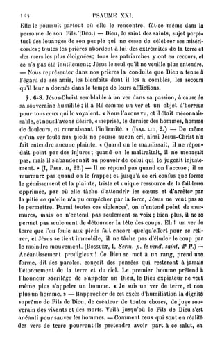 lin                                     PSAUME XXI.
 Elle le p o u r s u i t p a r t o u t où elle le r e n c o n t r e , fût-ce m ê m e dans la
 p e r s o n n e de son Fils.*(DuG.) — Dieu, le saint des s a i n t s , sujet perpé-
 t u e l des l o u a n g e s de son p e u p l e q u i ne cesse de c é l é b r e r ses miséri-
 c o r d e s ; toutes les p r i è r e s a b o r d e n t à lui des e x t r é m i t é s de la terre et
 des mers les plus é l o i g n é e s ; tous les p a t r i a r c h e s y ont eu recours, et
 ce n'a pas été i n u t i l e m e n t ; J é s u s le seul qu'il n e veuille plus entendre.
 — Nous r e p r é s e n t e r d a n s nos p r i è r e s la c o n d u i t e q u e Dieu a tenue à
 l'égard de ses a m i s , les bienfaits d o n t il les a comblés, les secoure
 qu'il leur a d o n n é s d a n s le t e m p s de l e u r s afflictions.
      y, 6 - 8 . Jésus-Christ s e m b l a b l e à u n ver d a n s sa passion, à cause de
 sa s o u v e r a i n e h u m i l i t é ; il a été c o m m e un ver et u n objet d'horreur
 p o u r tous ceux q u i le v o y a i e n t . « Nous l'avons v u , et il était méconnais-
 sable, et n o u s l'avons désiré, « m é p r i s é , le d e r n i e r des h o m m e s , homme
 de d o u l e u r s , et c o n n a i s s a n t l'infirmité. » (ÏSA,I. LUI, 2.) — De même
 q u ' u n ver foulé a u x pieds n e pousse a u c u n cri, ainsi J é s u s - C h r i s t n'a
 fait e n t e n d r e a u c u n e p l a i n t e . « Q u a n d on le m a u d i s s a i t , il ne répon-
 d a i t p o i n t p a r des i n j u r e s ; q u a n d on le m a l t r a i t a i t , il n e menaçait
 pas, mais il s ' a b a n d o n n a i t au pouvoir de celui q u i le j u g e a i t injuste-
 m e n t . » (l, PIER. il, 22.) — Il ne r é p o n d pas q u a n d on l'accuse ; il ne
 m u r m u r e p a s q u a n d on le f r a p p e ; et j u s q u ' à ce cri confus q u e forme
le g é m i s s e m e n t et l a p l a i n t e , triste et u n i q u e ressource de la faiblesse
o p p r i m é e , p a r où elle t â c h e d ' a t t e n d r i r les c œ u r s et d ' a r r ê t e r par
l a pitié ce qu'elle n ' a p u e m p ê c h e r p a r la force, J é s u s n e v e u t pas so
le p e r m e t t r e . P a r m i toutes ces violences', o n n ' e n t e n d p o i n t de mur-
m u r e s , mais on n ' e n t e n d p a s s e u l e m e n t sa voix ; bien p l u s , il ne so
p e r m e t p a s s e u l e m e n t de d é t o u r n e r la t ê t e des c o u p s . E h 1 u n ver de
t e r r e que l'on foule a u x pieds fait encore quelqu'cffort p o u r se reti-
 r e r , et J é s u s se t i e n t i m m o b i l e , il n e t â c h e p a s d ' é l u d e r le coup par
le m o i n d r e m o u v e m e n t . (BOSSUET, I, Serm. p. le vend, saint, 2° P.) —
A n é a n t i s s e m e n t p r o d i g i e u x ! Ce Dieu se m e t à u n r a n g , p r e n d une
forme, dit des p a r o l e s , conçoit des pensées q u i r e s t e r o n t à jamais
l ' é t o n n e m e n t de la t e r r e et d u ciel. Le p r e m i e r h o m m e p r é t e n d à
l ' h o n n e u r sacrilège de s'appeler un Dieu, le Dieu e x p i a t e u r ne veut
m ê m e p l u s s ' a p p e l e r u n h o m m e . « J e suis u n ver de t e r r e , et non
p l u s u n h o m m e . » — R a p p r o c h e r de cet excès d ' h u m i l i a t i o n la dignité
s u p r ê m e de Fils de Dieu, de Créateur de t o u t e s choses, d é j u g e sou-
v e r a i n des v i v a n t s et des m o r t s . Yoilà j u s q u ' o ù le Fils de Dieu s'est
a n é a n t i p o u r s a u v e r les h o m m e s . — C o m m e n t ceux q u i sont en réalité
des vers de t e r r e p o u r r o n t - i l s p r é t e n d r e avoir p a r t à ce salut, en
 