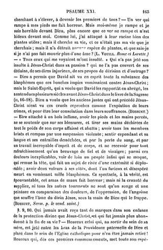PSAUME XXI.                                               165

c h e r c h a n t à s'élever, à d e v e n i r les p r e m i e r s de tous ? — Un ver q u i
rampe à m e s pieds m e fait h o r r e u r . Mais moi-même j e r a m p e e t j e
suis horrible d e v a n t Dieu, plus encore q u e ce ver ne r a m p e et n ' e s t
hideux d e v a n t m o i . C o m m e lui, j ' a i a t t a q u é à leur racine bien des
plantes utiles ; m a i s il c h e r c h e sa vie, et ce n'était pas m a vie q u e j e
cherchais ; mais il n ' a d é t r u i t aucune espèce de p l a n t e s , e t q u e s a i s - j e
si j e n'ai pas fait m o u r i r plus d ' u n e â m e ? ( L . V E U I L L . Rome et         Lorelle.)
— « T o u s ceux q u i me voyaient m'ont i n s u l t é . » Qui n'a pas j e t é son
insulte à Jésus-Christ d a n s sa passion ? q u i ne l'a p a s couvert de ses
dédains, de ses dires i n j u r i e u x , de ses p r o p o s de dérision et d ' o u t r a g e ?
~ Dieu a p e r m i s q u e David ait vu en esprit toute Ja s u b s t a n c e des
blasphèmes q u e ces b o u c h e s impics vomissaient c o n t r e Jésus-Christ;
mais le S a i n t - E s p r i t , q u i a voulu que David les r a p p o r t â t en a b r é g é , les
a e n t e n d u e s p l u s i e u r s siècles a v a n t Jésus-Christ dans le livre de l a S a g e s s c
(u, 16-18). Dieu a voulu q u e les anciens j u s t e s q u i o n t précédé J é s u s -
Christ a i e n t vu ces cruels r e p r o c h e s c o m m e l'expiation de l e u r s
crimes, et p o u r ê t r e l e u r consolation d a n s leurs souffrances. ( B O S S U E T . )
— Etre a t t a c h é à un bois infâme, avoir les pieds et les m a i n s p e r c é s ,
 ne se s o u t e n i r q u e s u r ses blessures, et tirer ses m a i n s déchirées d e
 tout le poids de son corps affaissé et a b a t l u ; avoir tous les m e m b r e s
 brisés et r o m p u s p a r u n e suspension violente ; s e n t i r c e p e n d a n t et sa
langue et ses entrailles desséchées, et p a r la p e r t e du s a n g , et p a r
 un travail i n c r o y a b l e d'esprit et de corps, et no recevoir p o u r t o u t
rafraîchissement q u ' u n b r e u v a g e de fiel et de v i n a i g r e ; p a r m i ces
douleurs inexplicables, voir de loin un p e u p l e infini qui se m o q u e ,
qui r e m u e la l ê t e , q u i fait un sujet de risée d ' u n e e x t r é m i t é si d é p l o -
yable ; avoir deux voleurs à ses côtés, d o n t l'un furieux et désespéré
 meurt en v o m i s s a n t mille b l a s p h è m e s . Ce spectacle, à l a vérité, est
épouvantable, cet a m a s de m a u x fait h o r r e u r ; mais ni la c r u a u t é d u
 supplice, ni lous les a u t r e s t o u r m e n t s ne sont q u ' u n songe et u n e
peinture en c o m p a r a i s o n des d o u l e u r s , de l'oppression, de l'angoisse
que souffre l'âme du divin J é s u s , sous la m a i n de Dieu qui le f r a p p e .
(BOSSUET,     Serm.     p. le vend,       saint.)

  f. 9, 10. Qui jamais avait reçu t a n t de m a r q u e s d a n s son enfance
de la protection divine q u e Jésus-Christ,*ct qui fut j a m a i s p l u s a b a n -
donné à la fin de sa v i e ? — Heureux celui qui, au s o r t i r du sein de sa
mère, est j e t é e n t r e les b r a s d e J Providence p a t e r n e l l e d e Dieu et
                                             a
placé dans le sein de l'Eglise catholique pour n'en ê t r e j a m a i s r e t i r é !
Heureux qui, dès ces p r e m i e r s c o m m e n c e m e n t s , m e t toute son espé-
 