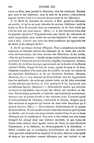 100                                        PSAUME XXI.

r a n c e en Dieu, sans j a m a i s la d é t o u r n e r vers les c r é a t u r e s . Heureux
qui, avec le lait m a t e r n e l , suce le miel de la p i e r r e , c'est-à-dire la
sagesse incrééc d o n t il se n o u r r i t d u r a n t t o u t e sa vie ! ( D U G U E T . )
    f. il. Motif de nécessité de r e c o u r i r à Dieu q u a n d la tribulation
est p r o c h e , et q u ' o n ne p e u t a t t e n d r e de secours d ' a i l l e u r s ; motif do
bonté en Dieu de secourir d a n s ces r e n c o n t r e s , et de faire sentir quo
c'est lui seul q u i p e u t s a u v e r . ( D U G . ) — A q u i r e c o u r o n s - n o u s dans
les g r a n d e s é p r e u v e s ? N'épuisons-nous p a s t o u t e s les ressources do
n o t r e i m a g i n a t i o n p o u r t e n t e r les secours h u m a i n s ? Si n o u s recou-
r o n s à Dieu, n'est-ce pas avec u n e demi-confiance q u i a p p r o c h e fort
d u d o u t e et d u m a n q u e de foi?
     f. 1 2 - 1 7 . Le d r a m e devient effrayant. T o u t a a b a n d o n n é l a victime
e x p i r a n t e , le Calvaire r e t e n t i t des c l a m e u r s de la foule, des cris for-
cenés des b o u r r e a u x , des rires atroces des P h a r i s i e n s et des scribes.
« P a s un q u i le secoure. » Quelle i m a g e r e n d r a l ' a c h a r n e m e n t de cette
m u l t i t u d e ? C o m m e n t p e i n d r e la force, l'agilité, la p é t u l a n c e , la haino,
l'avidité de ces botes s a u v a g e s qui se r u e n t s u r la t e n d r e et inolfensivo
v i c t i m e ? Enfin, frappé de t a n t de c o u p s , épuisé de s a n g et de force,
l'Agneau e x p i a t e u r n'en p e u t plus de souffrir, la croix est témoin do
ses s u p r ê m e s défaillances et de ses d e r n i è r e s d o u l e u r s . ( D O U B L E T ,
Psaumes, etc.) — Les e n n e m i s de Jésus é t a i e n t tous les hypocrites et
tous les m é c h a n t s , de sorte q u e j a m a i s h a i n e ne fut p l u s envenimée
ni plus a l l u m é e q u e la l e u r , et c'est p o u r q u o i il les représente sous
ces affreuses figures. ( D O S S U E T . ) — P e r s é c u t e u r s cachés q u i déchirent
en secret la r é p u t a t i o n , ligures p a r des chiens qui m o r d e n t en flat-
t a n t . P e r s é c u t e u r s p u i s s a n t s en a u t o r i t é , q u i o p p r i m e n t ouvertement,
m a r q u é s p a r d é j e u n e s b œ u f s et des t a u r e a u x g r a s . L ' e n n e m i capital
et irréconciliable de l ' h o m m e , c'est-à-dire le d é m o n , désigné parce
lion r a v i s s a n t et r u g i s s a n t q u i t o u r n e de tous côtés c h e r c h a n t qui il
p o u r r a d é v o r e r . (DUG.) — Circonstances d o u l o u r e u s e s de la passion
de Jésus-Christ. Il s'est écoulé c o m m e l'eau d a n s la s u e u r qu'il éprouva
au J a r d i n ; s u r la croix son s a n g ruissela c o m m e l'eau et ses os furent
disloqués p a r le crucifiement. Son c œ u r a été c o m m e u n e cire fondue
lorsqu'il fut p l o n g é d a n s u n e tristesse m o r t e l l e , et q u e toutes ses
forces é t a n t retirées d a n s 1% plus i n t i m e do l ' â m e , le reste fut livré à
l ' é p o u v a n t e , à la faiblesse, au d é c o u r a g e m e n t , à la désolation. —
David n ' o u b l i e pas ce p r o d i g i e u x d e s s è c h e m e n t q u i doit arriver à
ceux q u i s o n t c o n d a m n é s au supplice de la croix, d a n s u n corps épuisé
de s a n g et des m e m b r e s c o m m e disloqués p a r u n e t o r t u r e et une
 