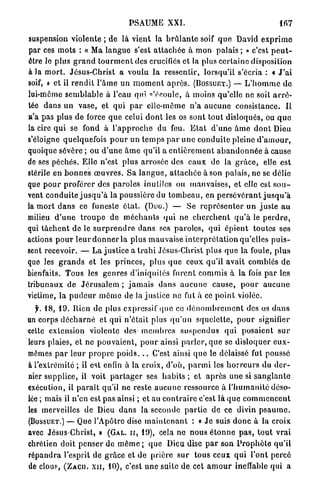 PSAUME XXI.                                                167

suspension violente ; de là vient la b r û l a n t e soif q u e David e x p r i m e
par ces m o t s : « Ma l a n g u e s'est a t t a c h é e à mon palais ; » c'est p e u t -
être le plus g r a n d t o u r m e n t des crucifiés et la plus c e r t a i n e disposition
à la m o r t . Jésus-Christ a voulu la ressentir, lorsqu'il s'écria : « J ' a i
soif, » et il r e n d i t l ' â m e un m o m e n t a p r è s . ( B O S S U E T . ) — L ' h o m m e d e
                                               c
lui-môme s e m b l a b l e à l'eau qui ' é c o u l e , à moins qu'elle ne soit a r r ê -
tée d a n s u n v a s e , et q u i p a r elle-même n ' a a u c u n e consistance. Il
a'a pas plus de force q u e celui d o n t les os s o n t tout disloqués, ou q u e
la cire q u i se fond à l ' a p p r o c h e du feu. E t a t d ' u n e â m e d o n t Dieu
s'éloigne quelquefois p o u r un t e m p s p a r u n e c o n d u i t e pleine d ' a m o u r ,
quoique sévère ; ou d ' u n e â m e qu'il a e n t i è r e m e n t a b a n d o n n é e à cause
de ses péchés. Elle n'est p l u s a r r o s é e des e a u x de la g r â c e , elle e s t
stérile en b o n n e s œ u v r e s . S a l a n g u e , a t t a c h é e à son palais, ne se délie
que p o u r p r o f é r e r des paroles inulilcs ou mauvaises, et elle est s o u -
vent c o n d u i t e j u s q u ' à la poussière du t o m b e a u , en p e r s é v é r a n t j u s q u ' à
la m o r t d a n s ce funeste é t a t . (Duo.) — Se r e p r é s e n t e r un j u s t e a u
milieu d ' u n e t r o u p e de m é c h a n t s q u i n e c h e r c h e n t q u ' à le p e r d r e ,
qui t â c h e n t de le s u r p r e n d r e d a n s ses paroles, qui é p i e n t toutes ses
actions p o u r l e u r d o n n e r la p l u s mauvaise i n t e r p r é t a t i o n qu'elles p u i s -
sent recevoir. — L a justice a t r a h i Jésus-Christ plus q u e la foule, plus
que les g r a n d s et les p r i n c e s , plus q u e ceux qu'il avait comblés d e
bienfaits. Tous les genres d'iniquités furent c o m m i s à la fois p a r les
tribunaux de J é r u s a l e m ; j a m a i s d a n s a u c u n e c a u s e , p o u r a u c u n e
victime, la p u d e u r m ê m e de la justice ne fut à ce p o i n t violée.
    f. 1 8 , 1 9 . Bien de plus expressif (pie ce d é n o m b r e m e n t des os d a n s
un corps d é c h a r n é et q u i n'était plus q u ' u n s q u e l e t t e , p o u r signifier
celte extension violente des m e m b r e s s u s p e n d u s q u i posaient s u r
leurs plaies, et ne p o u v a i e n t , p o u r ainsi p a r l e r , q u e se disloquer e u x -
mêmes p a r l e u r p r o p r e p o i d s . . . C'est ainsi q u e le délaissé fut poussé
à l'extrémité ; il est enfin à la croix, d'où, p a r m i les h o r r e u r s du d e r -
nier supplice, il voit p a r t a g e r ses h a b i t s ; et a p r è s une si s a n g l a n t e
exécution, il p a r a î t qu'il ne reste a u c u n e ressource à l ' h u m a n i t é déso-
lée ; mais il n'en est p a s ainsi ; et au c o n t r a i r e c'est là quo c o m m e n c e n t
les merveilles de Dieu d a n s la seconde p a r t i e d e ce divin p s a u m e .
( B O S S U E T . ) — Que l'Apôtre dise m a i n t e n a n t : « J e suis d o n c à la croix

avec Jésus-Christ, » ( G A L . I I , 1 9 ) , cela ne n o u s é t o n n e p a s , t o u t vrai
chrétien doit p e n s e r de m ê m e ; que Dieu dise p a r son P r o p h è t e q u ' i l
r é p a n d r a l'esprit de g r â c e et de prière s u r tous ceux q u i l'ont percé
de clou?, ( Z A C U . x n , 1 0 ) , c'est une suite d e cet a m o u r ineffable qui a
 