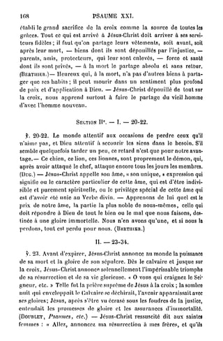 108                                        PSAUME           XXI.

établi le g r a n d sacrifice de la croix c o m m e la source de toutes les
g r â c e s . T o u t ce qui est a r r i v é à Jésus-Christ doit a r r i v e r à ses servi-
t e u r s fidèles ; il faut q u ' o n p a r t a g e leurs v ê t e m e n t s , soit a v a n t , soil
a p r è s leur m o r t , — biens d o n t ils sont dépouillés p a r l'injustice, •                         —
p a r e n t s , a m i s , p r o t e c t e u r s , qui leur sont enlevés, — force et santé
d o n t ils s o n t privés, — à la m o r t le p a r t a g e absolu et sans retour.
( B E R T I I I E R . ) — H e u r e u x q u i , à la m o r t , n ' a p a s d ' a u t r e s b i e n s à parta-

g e r que ses h a b i t s ; il p e u t m o u r i r d a n s u n s e n t i m e n t p l u s profond
de paix et d ' a p p l i c a t i o n à Dieu. — J é s u s - C h r i s t dépouillé de tout sur
la croix, n o u s a p p r e n d s u r t o u t à faire le p a r t a g e d u vieil homme
d'avec l ' h o m m e n o u v e a u .

                                                 e
                                 SECTION       I I . — I. — 2 0 - 2 2 .

     f. 20-22. Le m o n d e a t t e n t i f a u x occasions d e p e r d r e ceux qu'il
n ' a i m e p a s , et Dieu attentif à secourir les siens d a n s le besoin. S'il
semble quelquefois t a r d e r un p e u , ce r e t a r d n'est q u e p o u r n o t r e avan-
t a g e . — Ce chien, ce lion, ces l i o n n e s , sont p r o p r e m e n t le d é m o n , qui,
a p r è s avoir a t t a q u é le chef, a t t a q u e encore tous les j o u r s les membres.
(Duo.) — J é s u s - C h r i s t a p p e l l e son â m e , « son u n i q u e , » expression qui
signifie ou le c a r a c t è r e p a r t i c u l i e r de cette â m e , q u i est d ' ê t r e indivi-
sible et p u r e m e n t spirituelle, ou le privilège spécial de cette âme qui
est d'avoir été unie au Verbe divin. — A p p r e n o n s de lui quel est lo
p r i x de n o t r e â m e , la p a r t i e la plus n o b l e de n o u s - m ê m e s , celle qui
doit r é p o n d r e à Dieu de t o u t le bien ou le m a l q u e n o u s faisons, des-
tinée à u n e gloire i m m o r t e l l e . Nous n ' e n avons q u ' u n e , et si nous la
p e r d o n s , t o u t est p e r d u p o u r n o u s . ( B E R T I I I E R . )

                                             IL — 2 3 - 3 4 .

     y. 2 3 . A v a n t d ' e x p i r e r , Jésus-Christ a n n o n c e au m o n d e la puissance
 de sa m o r t et la gloire d e son sépulcre. Dès le calvaire et j u s q u e sur
la croix, Jésus-Clirist a n n o n c e s o l e n n e l l e m e n t l'impérissable triomphe
d e sa r é s u r r e c t i o n et de sa vie glorieuse. « O vous q u i craignez le Sei-
g n e u r , e t c . » Telle fut la p r i è r e s u p r ê m e de J é s u s à la croix ; la sombre
n u i t qui e n v e l o p p a i t le Calvaire se d é c h i r a i t , l'avenir a p p a r a i s s a i t avec
ses g l o i r e s ; J é s u s , a p r è s s'être vu écrasé sous les foudres d e la justice,
e n t e n d a i t les p r o m e s s e s de gloire et les a s s u r a n c e s d'immortalité.
( D O U B L E T , Psaumes,           de.) — J é s u s - C h r i s t ressuscité dit a u x saintes
femmes : « Allez, a n n o n c e z m a r é s u r r e c t i o n à mes frères, et qu'ils
 