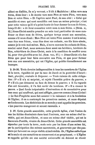 PSAUME XXI.                                                  169

aillent en Galilée, ils m ' y v e r r o n t . » Il dit à Madeleine : Allez vers m e s
frères, d i t e s - l e u r : « J e m o n t e vers mon P è r e et votre P è r e , vers m o n
Dieu et votre Dieu. » E t l ' a p ô t r e saint P a u l , de son côté : * Celui q u i
sanctifie et ceux q u i sont sanctifiés o n t tous u n m ô m e p r i n c i p e ; c'est
pour cette raison qu'il n ' a p o i n t h o n t e de l e u r d o n n e r le nom de frères,
lorsqu'il dit : « J e ferai c o n n a î t r e votre n o m à mes frères. » ( H E B R . ir,
12.) Jésus-Christ semble p r e n d r e un soin tout particulier de nous con-
firmer ce d o u x nom de frères, q u e l q u e t e m p s a v a n t son ascension,
comme s'il n o u s disait : Mon P è r e est v o t r e P è r e c o m m e il est le mien;
vous êtes m e s frères, vous êtes donc ses e n f a n t s , ses fils b i e n - a i m é s ,
comme j e le suis m o i - m ê m e . Mais, si nous s o m m e s les enfants d e Dieu,
conclut s a i n t P a u l , nous s o m m e s d o n c aussi ses héritiers, h é r i t i e r s d e
Dieu, cohéritiers d e Jésus-Christ, mais à la condition de souffrir a v e c
lui, p o u r ê t r e glorifiés avec lui. ( R O M . v i n , 17.) — Jésus-Christ n'a d e s
frères q u e p o u r l e u r faire c o n n a î t r e son P è r e , et q u e p o u r former
avec e u x u n e a s s e m b l é e , q u i est l'Eglise, qui publie é t e r n e l l e m e n t ses
louanges.

   jr. 24-26. T r o i s devoirs i n d i s p e n s a b l e s à tous les m e m b r e s de l'Eglise
de la t e r r e , signifiés ici p a r la r a c e de J a c o b et l a p o s t é r i t é d'Israël :
louer, glorifier, craindre le Seigneur. — Trois raisons de cette o b l i g a -
tion : 1° « Il n ' a ni m é p r i s é , ni rejeté l ' h u m b l e p r i è r e du p a u v r e ; »
2° « Il n ' a p a s d é t o u r n é sa face de dessus le p a u v r e ; » il l'a r e g a r d é
d'un œil f a v o r a b l e , il l'a fait sortir d u t o m b e a u . 3° « Il a exaucé le
pauvre. » Quel fonds i n é p u i s a b l e d'instruction et de consolation p o u r
tous ceux q u i souffrent, q u i sont affligés, p a u v r e s c o m m e Jésus-Christ 1
— Le R o i - P r o p h è t e nous fait assister à la naissance et à la fondation
de l'Eglise; il en a c o n t e m p l é les p r e m i è r e s assises, et n o u s d é p e i n t
ses fondements. Les déshérités de ce m o n d e y s o n t a p p e l é s les p r e m i e r s .
« Les p a u v r e s m a n g e r o n t et s e r o n t rassasiés. »

   jh 27. Cette g r a n d e a s s e m b l é e , cette g r a n d e église, c'est l'union de
lous les fidèles disséminés d a n s t o u t l'univers, sous un m ô m e chef i n -
visible, qui est Jésus-Christ, et sous un m ô m e chef visible, q u i est le
Souverain-Pontife, vicaire d e Jésus-Christ. Cette g r a n d e assemblée est
répandue p a r t o u t e la t e r r e , mais unie p a r les liens d ' u n e m ô m e foi,
par la p a r t i c i p a t i o n des m ô m e s s a c r e m e n t s , et g o u v e r n é e p a r des p a s -
teurs qui forment u n corps visible et indivisible. Or, l'Eglise c a t h o l i q u e
est la seule où ces c a r a c t è r e s so c o n s e r v e n t e t se p e r p é t u e n t . — L'Eglise
se rappelle q u ' e l l e est u n e société universelle où doivent se r é u n i r
 
