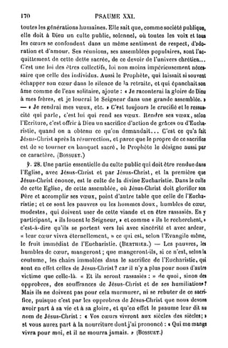 170                                       PSAUME XXI.

t o u t e s les g é n é r a t i o n s h u m a i n e s . Elle sait q u e , c o m m e société publique,
elle doit à Dieu un culte p u b l i c , solennel, où toutes les voix et tous
les cœurs se c o n f o n d e n t d a n s u n m ê m e s e n t i m e n t d e respect, d'ado-
ration et d ' a m o u r . Ses r é u n i o n s , ses assemblées p o p u l a i r e s , sont l'ac-
q u i t t e m e n t d e cette d e t l e s a c r é e , de ce devoir d e l'univers chrétien...
C'est une loi des ê t r e s collectifs, loi non moins i m p é r i e u s e m e n t néces-
saire que celle des i n d i v i d u s . Aussi le P r o p h è t e , q u i laissait si souvent
é c h a p p e r son c œ u r d a n s le silence de la r e t r a i t e , et q u i épanchait son
â m e c o m m e de l'eau solitaire, ajoute : « J e r a c o n t e r a i la gloire de Dieu
à mes frères, et je l o u e r a i le S e i g n e u r d a n s une g r a n d e assemblée. >
— t J e r e n d r a i m e s v œ u x , etc. » C'est toujours le crucifié et le ressus-
cité qui p a r l e , c'est lui q u i r e n d ses v œ u x . R e n d r e ses v œ u x , selon
l ' E c r i t u r e , c'est offrir à Dieu un sacrifice d'action de grâces ou d'Eucha-
ristie, q u a n d on a obtenu ce q u ' o n d e m a n d a i t . . . C'est ce qu'a fait
Jésus-Christ a p r è s la r é s u r r e c t i o n , et p a r c e q u e le p r o p r e de ce sacrifice
est de se t o u r n e r en b a n q u e t s a c r é , le P r o p h è t e le désigne aussi par
ce c a r a c t è r e . ( B O S S U E T . )
     f. 28. Une p a r t i e essentielle du culte p u b l i c qui doit ê t r e r e n d u e dans
l ' E g l i s e , avec J é s u s - C h r i s t et p a r J é s u s - C h r i s t , et la première que
Jésus-Christ é n o n c e , est le culte de la divine E u c h a r i s t i e . Danslecullo
de cette E g l i s e , d e cette a s s e m b l é e , où Jésus-Christ doit glorifier son
P è r e et a c c o m p l i r ses v œ u x , p o i n t d ' a u t r e table q u e celle de l'Eucha-
r i s t i e ; et ce sont les p a u v r e s ou les h o m m e s d o u x , h u m b l e s de cœur,
m o d e s t e s , q u i d o i v e n t user de cette v i a n d e et en ê t r e rassasiés. En y
p a r t i c i p a n t , « ils l o u e n t le S e i g n e u r , » et c o m m e o ils le recherchent, »
c'est-à-dire qu'ils se p o r t e n t vers lui avec sincérité et avec ardeur,
« l e u r c œ u r vivra é t e r n e l l e m e n t , » ce q u i est, selon l'Evangile môme,
le fruit i m m é d i a t de l ' E u c h a r i s t i e . ( B E R T I I I E R . ) — Les p a u v r e s , les
h u m b l e s de c œ u r , m a n g e r o n t ; q u e m a n g e r o n t - i l s , si ce n'est, selon la
c o u t u m e , les chairs i m m o l é e s d a n s le sacrifice de l'Eucharistie, qui
s o n t en effet celles de J é s u s - C h r i s t ? c a r il n ' y a plus p o u r nous d'autro
victime q u e celle-là. « E t ils s e r o n t rassasiés : » de q u o i , sinon des
o p p r o b r e s , des souffrances de Jésus-Christ et d e ses humiliations?
Mais ils n e doivent pas p o u r cela m u r m u r e r , ni se r e b u t e r de ce sacri-
 fice, p u i s q u e c'est p a r les o p p r o b r e s de Jésus-Christ q u e nous devons
 avoir p a r t à sa vie et à sa g l o i r e , et q u ' e n effet le p s a u m e leur dit au
 n o m de J é s u s - C h r i s t : « Vos c œ u r s vivront a u x siècles des siècles; •
 et vous a u r e z p a r t à la n o u r r i t u r e d o n t j ' a i p r o n o n c é : « Qui me mange
 v i v r a p o u r m o i , et il ne m o u r r a j a m a i s . » ( B O S S U E T . )
 