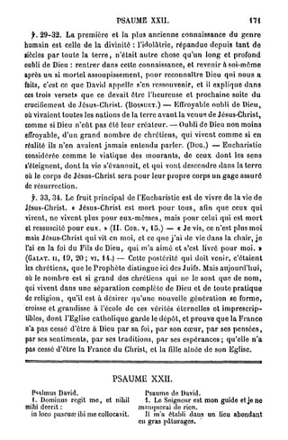 PSAUME XXII.                                                 171

   f. 2 9 - 3 2 . L a p r e m i è r e et la plus a n c i e n n e connaissance du g e n r e
humain est celle de la divinité : l'idolâtrie, r é p a n d u e d e p u i s t a n t d e
siècles p a r t o u t e la t e r r e , n ' é t a i t a u t r e chose q u ' u n l o n g et p r o f o n d
oubli de Dieu : r e n t r e r d a n s cette connaissance, et revenir à s o i - m ê m e
après u n si m o r t e l a s s o u p i s s e m e n t , p o u r r e c o n n a î t r e Dieu q u i n o u s a
faits, c'est ce q u e David a p p e l l e s'en ressouvenir, et il explique d a n s
ces trois versets q u e ce devait être l'heureuse et p r o c h a i n e suite d u
crucifiement de J é s u s - C h r i s t . ( B O S S U E T . ) — Effroyable oubli de D i e u ,
où vivaient t o u t e s les nations de la t e r r e a v a n t la v e n u e de Jésus-Christ,
comme si Dieu n ' e û t pas été leur c r é a t e u r . — Oubli de Dieu n o n m o i n s
effroyable, d ' u n g r a n d n o m b r e de c h r é t i e n s , qui vivent c o m m e si e n
réalité ils n ' e n a v a i e n t j a m a i s e n t e n d u p a r l e r . ( D U G . ) — E u c h a r i s t i e
considérée c o m m e le viatique des m o u r a n t s , de ceux d o n t les s e n s
s'éteignent, d o n t la vie s'évanouit, et q u i v o n t d e s c e n d r e d a n s la t e r r e
où le corps de J é s u s - C h r i s t sera p o u r l e u r p r o p r e corps u n g a g e a s s u r é
de r é s u r r e c t i o n .
    f. 3 3 , 3 4 . Le fruit p r i n c i p a l de l'Eucharistie est de vivre de la vie d e
Jésus-Christ. « J é s u s - C h r i s t est m o r t p o u r t o u s , afin q u e ceux q u i
vivent, n e vivent p l u s p o u r e u x - m ê m e s , mais p o u r celui q u i est m o r t
et ressuscité p o u r e u x . » ( I L C O R . V , 1 5 . ) — « J e vis, ce n'est plus m o i
mais Jésus-Christ q u i vit en moi, et ce q u e j ' a i de vie d a n s la chair, j e
l'ai en la foi du Fils de Dieu, q u i m ' a a i m é et s'est livré p o u r m o i . »
( G A L A T . I I , 1 9 , 2 0 ; vi, 1 4 . ) — Cette postérité q u i doit venir, c'étaient
les c h r é t i e n s , q u e le P r o p h è t e distingue ici des Juifs. Mais a u j o u r d ' h u i ,
où le n o m b r e est si g r a n d des c h r é t i e n s qui ne lo sont q u e de n o m ,
qui vivent d a n s u n e s é p a r a t i o n complète de Dieu et de t o u t e p r a t i q u e
de religion, qu'il est à désirer q u ' u n e nouvelle g é n é r a t i o n se f o r m e ,
croisse et g r a n d i s s e à l'école de ces vérités éternelles et i m p r e s c r i p -
tibles, d o n t l'Eglise c a t h o l i q u e g a r d e le d é p ô t , et p r o u v e q u e la F r a n c e
n'a pas cessé d ' ê t r e à Dieu p a r sa foi, p a r son c œ u r , p a r ses p e n s é e s ,
par ses s e n t i m e n t s , p a r ses t r a d i t i o n s , p a r ses e s p é r a n c e s ; qu'elle n ' a
pas cessé d ' ê t r e la F r a n c e d u Christ, et la fille aînée de son Eglise.



                                        PSAUME XXII.
  Psalmus David.                                      Psaumo de David.
  i. Dominus régit m e , et nihil                     1. Le Soigneur est mon guide et je ne
mihi deerit :                                       manquerai do rien,
 in loco pascuœ ibi me collocavit.                    Il m'a établi dans un lieu abondant
                                                    en gras pâturages.
 