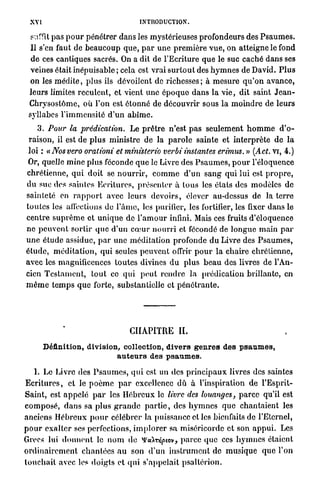 XVI                                      INTRODUCTION.

  surfit p a s p o u r pénétrer dans les mystérieuses profondeurs des P s a u m e s .
  Il s'en faut de b e a u c o u p q u e , p a r u n e p r e m i è r e v u e , on atteigne le fond
  d e ces cantiques sacrés. On a dit de l'Ecriture que le suc caché d a n s ses
 veines était inépuisable ; cela est vrai s u r t o u t des h y m n e s de David. P l u s
 on les m é d i t e , plus ils dévoilent de richesses ; à m e s u r e q u ' o n avance,
 leurs limites reculent, et vient u n e é p o q u o d a n s l a v i e , dit saint J e a n -
 Chrysostôme, où l'on est étonné de découvrir sous l a m o i n d r e de leurs
 svllabes l ' i m m e n s i t é d ' u n a b î m e .
      3 . Pour la prédication.            Le p r ê t r e n'est p a s seulement h o m m e d ' o -
 raison, il est de p l u s ministre de l a p a r o l e sainte e t i n t e r p r è t e de l a
 loi : « Nos vero orationi et ministerio verbi instantes erimus. » (Act. vi, 4.)
 Or, quelle m i n e plus féconde q u e le Livre des P s a u m e s , p o u r l'éloquence
chrétienne, q u i doit se n o u r r i r , c o m m e d ' u n s a n g q u i lui est p r o p r e ,
d u suc des saintes Ecritures, présenter à tous les états des modèles de
sainteté en r a p p o r t avec leurs d e v o i r s , élever au-dessus d e la terre
t o u t e s les affections de l ' â m e , les purifier, les fortifier, les fixer d a n s le
c e n t r e s u p r ê m e et u n i q u e de l ' a m o u r infini. Mais ces fruits d'éloquence
n e p e u v e n t sortir q u e d'un c œ u r n o u r r i et fécondé de l o n g u e m a i n p a r
u n e é t u d e assidue, p a r une méditation profonde d u Livre des P s a u m e s ,
é t u d e , m é d i t a t i o n , qui seules p e u v e n t offrir p o u r la chaire chrétienne,
avec les magnificences toutes divines d u plus b e a u des livres de l'An-
cien T e s t a m e n t , t o u t ce q u i p e u t r e n d r e l a prédication brillante, en
m ê m e t e m p s q u e forte, substantielle et p é n é t r a n t e .




                                        CHAPITRE I L

        Définition, division, collection, divers genres des psaumes,
                            auteurs des psaumes.

     I. Le Livre des P s a u m e s , q u i est un des p r i n c i p a u x livres des saintes
E c r i t u r e s , e t le p o è m e p a r excellence d û à l'inspiration de l'Esprit-
Saint, est a p p e l é p a r les H é b r e u x le livre des louanges, p a r c e qu'il est
c o m p o s é , d a n s sa p l u s g r a n d e p a r t i e , des h y m n e s que chantaient les
anciens H é b r e u x p o u r célébrer la puissance et les bienfaits de l'Eternel,
p o u r e x a l t e r ses perfections, i m p l o r e r sa miséricorde et son a p p u i . Les
Grecs lui d o n n e n t le n o m d e mcàrriptov, p a r c e que ces h y m n e s étaient
o r d i n a i r e m e n t c h a n t é e s a u son d'un i n s t r u m e n t de m u s i q u e q u e l'on
t o u c h a i t avec les d o i g t s et q u i s'appelait p s a l t é r i o n .
 