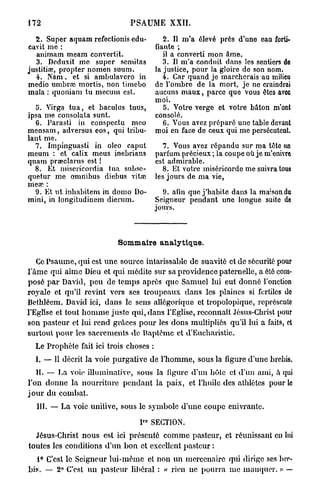 172                            PSAUME XXII.

   2. Super aquam refectionis edu-         2. Il m'a élevé près d'une eau forti-
cavit me :                              fiante ;
   animam meam convertit.                  il a converti mon âme.
   3. Deduxit me super scmitas             3. Il m'a conduit dans les sentiers do
justitiœ, propter nomen suum.           la justice, pour la gloire de son nom.
   4. Nam, et si ambulavero in             4. Car quand je marcherais au milieu
medio umbrra mortis, non timebo         de l'ombre de la mort, je ne craindrai
rnala : quoniam tu mecum est.           aucuns m a u x , parce que vous êtes avec
                                        moi.
  5. Virga t u a , et baculus tuus,        5. Votre verge et votre bâton m'ont
ipsa me consolata sunt.                 consolé.
  6. Parasti in conspectu meo              C. Vous avez préparé une table devant
mensam, adversus eos, qui tribu-        moi en face de ceux qui me persécutent.
lant me.
  7. Impinguasti in oleo caput             7. Vous avez répandu sur ma tôte un
meum : et calix meus inebrians          parfum précieux ; la coupe où je m'enivre
quam praeclarus est !                   est admirable.
  8. Et miscricordia tua subsc-            8. Et votre miséricorde me suivra tous
quetur me omnibus diebus vitœ           les jours de ma vie,
mece :
  9. Et ut inhabitem in domo Do-          9. afin que j'habite dans la maison du
mini, in longitudinem dierum.           Seigneur pendant une longue suite de
                                        jours.



                           Sommaire analytique.

   Ce Psaume, qui est une source intarissable de suavité et de sécurité pour
l'âme qui aime Dieu et qui médite sur sa providence paternelle, a été com-
posé p a r David, peu de temps après que Samuel lui eut donné l'onction
royale et qu'il revint vers ses troupeaux dans les plaines si fertiles de
Bethléem. David ici, dans le sens allégorique et tropolopique, représente
l'Eglise et tout h o m m e juste qui, dans l'Eglise, reconnaît Jésus-Christ pour
son pasteur et lui rend grâces p o u r les dons multipliés qu'il lui a faits, et
surtout pour les sacrements de Baptême et d'Eucharistie.
  Le Prophète fait ici trois choses :
  L —- Il décrit la voie purgative de l'homme, sous la figure d'une brebis.
    II. — La voie illuininalive, sous la figure d'un hôte et d'un ami, à qui
l'on donne la nourriture p e n d a n t la paix, et l'huile des athlètes pour le
j o u r du combat.
  III. — La voie unitive, sous le symbole d'une coupe enivrante.

                                  P° SECTION.
  Jésus-Christ nous est ici présenté comme pasteur, et réunissant en lui
toutes les conditions d'un bon et excellent pasteur :
   1° C'est le Seigneur lui-même et non un mercenaire qui dirige ses bre-
bis. — 2° C'est un pasteur libéral : « rien ne pourra m e manquer. » —
 