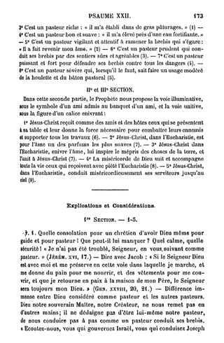 PSAUME XXII.                                     473

3° C'est u n pasteur riche : « il m ' a établi dans de gras pâturages. » (i) —
4° C'est u n pasteur b o n et suave : « il m ' a élevé près d'une eau fortifiante. »
— 5° C'est u n pasteur vigilant et attentif à ramoner la brebis qui s'égare :
« Il a fait revenir m o n â m e . » (2) — 6° C'est un pasteur prudent qui con-
duit ses brebis p a r des sentiers sûrs et agréables (3). — 7° C'est un pasteur
puissant et fort p o u r défendre ses brebis contre tous les dangers (4). —
8° C'est u n pasteur sévère qui, lorsqu'il le faut, sait faire u n usage modéré
de la houlette et d u bâton pastoral (5).
                                            0
                                      II et IIP SECTION.
  Dans cette seconde partie, le Prophète nous propose la voie illuminative,
sous le symbole d'un ami admis au banquet d'un ami, et la voie unitive,
sous la figure d'un calice enivrant :
   1° Jésus-Christ reçoit comme des amis et des hôtes ceux qui se présentent
à sa table et leur donne la force nécessaire pour combattre leurs ennemis
et supporter tous les travaux (6). — 2° Jésus-Christ, dans l'Eucharistie, est
pour l'âme u n des parfums les plus suaves (7). — 3° Jésus-Christ d a n s
l'Eucharistie, enivre l ' â m e , lui inspire le mépris des choses de la terre, et
l'unit à Jésus-Christ (7). — 4° La miséricorde de Dieu suit ot accompagne
toute la vie ceux qui reçoivent avec piété l'Eucharistie (8). — b° Jésus-Christ,
dans l'Eucharistie, conduit miséricordieusement ses serviteurs j u s q u ' a u
eiel (9).



                         Explioations et Considérations.

                                      R O
                                  4             SECTION.   —   4-5.



  >jr. 4 . Quelle consolation p o u r u n c h r é t i e n d'avoir Dieu m ô m e p o u r
guide et p o u r p a s t e u r ! Que p e u t - i l lui m a n q u e r ? Quel c a l m e , q u e l l e
sécurité 1 « J e n ' a i p a s été t r o u b l é , S e i g n e u r , en vous,.suivant c o m m e
pasteur. » ( J É R É M . X V I , 1 7 . ) — Dire avec J a c o b : « Si le S e i g n e u r Dieu
est avec m o i et m e p r é s e r v e en cette voie d a n s laquelle j e m a r c h e , e t
me donne d u p a i n p o u r m e n o u r r i r , e t des v ê t e m e n t s p o u r me c o u -
vrir, et q u e j e r e t o u r n e en p a i x à la maison de mon P è r e , le S e i g n e u r
sera toujours m o n Dieu. » ( G E N . X X Y I I I , 2 0 , 2 1 . ) — Différence i m -
mense e n t r e Dieu considéré c o m m e p a s t e u r et les a u t r e s p a s t e u r s .
Dieu n o t r e s o u v e r a i n Maître, n o t r e C r é a t e u r , n e n o u s r e m e t p a s e n
d'autres m a i n s ; il ne d é d a i g n e pas d ' ô t r e l u i - m ô m e n o t r e p a s t e u r ,
do nous conduire p a s à p a s c o m m e u n p a s t e u r c o n d u i t ses b r e b i s ,
« Ecoulez-nous, vous q u i gouvernez I s r a ë l , vous q u i conduisez J o s e p h
 