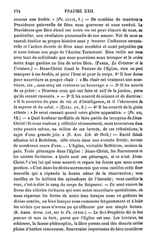 174                                      PSAUME XXII.

c o m m e u n e b r e b i s . » (Ps. L X X I X , 1.) — De combien de manières la
P r o v i d e n c e p a t e r n e l l e de Dieu nous g o u v e r n e et nous conduit. La
Providence q u e Dieu é t e n d s u r n o t r e vie est p o u r c h a c u n de nous, on
particulier, u n e r é v é l a t i o n p e r s o n n e l l e de son a m o u r . Nul de nous no
saurait é t u d i e r sa p r o p r e histoire sans y t r o u v e r l'influence surnatu-
relle et l'action d i r e c t e de Dieu aussi sensibles et aussi p a l p a b l e s que
si nous lisions u n e p a g e de l'Ancien T e s t a m e n t . Dieu veille sur nous
avec t a n t d e sollicitude q u e n o u s p o u r r i o n s n o u s t r o m p e r et le croire
n o t r e Ange g a r d i e n a u lieu de n o t r e Dieu. ( F A B E R , Le Créateur et la
Créature.) — Jésus-Christ é t a n t le P a s t e u r de l'Eglise, rien ne peut
m a n q u e r à ses b r e b i s , ni p o u r l'âme ni p o u r le c o r p s . 1° Il leur donno
p o u r n o u r r i t u r e sa p r o p r e c h a i r : « Ma c h a i r est v r a i m e n t u n e nour-
r i t u r e , e t c . , m o n s a n g est v r a i m e n t u n b r e u v a g e . » — 2° Il les nourrit
de sa g r â c e : « H e u r e u x ceux q u i ont faim et soif de la j u s t i c e , parce
qu'ils s e r o n t rassasiés. » — 3° Il les n o u r r i t de science et de doctrine :
 « Il le n o u r r i r a d u p a i n de vie et d'intelligence, et il l'abreuvera de
la sagesse et du s a l u t . » ( E C C L I . X V , 3.) — 4° Il les n o u r r i t d e l à gloire
céleste : « J e serai rassasié q u a n d votre gloire a p p a r a î t r a . » (Ps. X Y I ,
1 3 . ) — « Quel b o n h e u r ineffable de faire p a r t i e du t r o u p e a u de Jésus-
C h r i s t ! Si nous voulons y réfléchir sérieusement, nous t r o u v e r o n s dans
cette p e n s é e m ô m e , au milieu de ces l a r m e s , de ces tribulations, le
sujet d ' u n e g r a n d e j o i e . » (S. A U G . Lib. de Ovib.) — David faisait
allusion ici à B e t h l é e m , ville située d a n s u n e c o n t r é e fertile, arroséo
d e n o m b r e u x cours d ' e a u . . . L'Eglise, véritable B e t h l é e m , maison du
p a i n . Trois p â t u r a g e s d a n s l'Eglise : J é s u s - C h r i s t , les S a c r e m e n t s et
les saintes E c r i t u r e s . € Quels sont ces p â t u r a g e s , si ce n'est Jésus-
Christ ? c'est lui q u i nous n o u r r i t et r é p a r e les forces q u e nous avons
p e r d u e s . » C'est d a n s les divins s a c r e m e n t s q u e vous cueillez cette fleur
nouvelle qui a r é p a n d u l a b o n n e o d e u r de la r é s u r r e c t i o n ; vous
cueillez ce lis b r i l l a n t des s p l e n d e u r s d e l'éternité ; vous cueillez la
r o s e , c'est-à-dire le s a n g du c o r p s du S e i g n e u r . — Ce sont encore les
livres des célestes écritures q u i sont n o t r e n o u r r i t u r e q u o t i d i e n n e , où
n o u s r é p a r o n s les forces de n o t r e â m e l o r s q u e n o u s en goûtons les
divins o r a c l e s , ou bien lorsque nous r u m i n o n s f r é q u e m m e n t et à loisir
les vérités q u e n o u s n ' a v o n s p u qu'effleurer p a r u n e s i m p l e lecture.
(S. A M B R . Servi, xiv, sur le Ps. c x v m . ) — Le R o i - P r o p h è t e dit in loco
pascux et n o n in locis, p a r c e que l'Eglise est u n e . Les hérésies, les
s c h i s m e s , la fausse p h i l o s o p h i e , la libre pensée sont des d é s e r t s arides
pleins d ' h e r b e s v é n é n e u s e s . S o u v e r a i n e i m p o r t a n c e de bien considérer
 