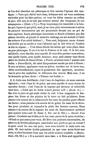 PSAUME XXII.                                                175


oii l'on doit c h e r c h e r ces p â t u r a g e s et dire c o m m e l'épouse d e s c a n -
tiques : « Vous q u e c h é r i t m o n â m e , indiquez-moi o ù vous conduisez
vos brebis p o u r les faire p a î t r e ; où vous les faites r e p o s e r a u milieu
du jour, afin q u e j e n e sois p a s e r r a n t e a u t o u r des t r o u p e a u x de vos
compagnons. » ( G A N T . I , 7 . ) — T r o p l o n g t e m p s j ' a i ressemblé à la b r e -
bis qui s'égare e t q u i p é r i t , m a i s j e n e v e u x p l u s r e c o m m e n c e r à suivre
les pasteurs m e r c e n a i r e s q u i m e p o u s s a i e n t d e v a n t e u x au g r é d e
leurs caprices. L e u r s p â t u r a g e s l u x u r i a n t s et fleuris n ' é t a i e n t q u e d e s
poisons m o r t e l s , et j a m a i s le m o i n d r e o m b r a g e n e m e m e t t a i t à l ' a b r i
des a r d e u r s d ' u n soleil b r û l a n t l... Vous seul, S e i g n e u r , savez d o n n e r
à la brebis q u i se confie à vous l ' a l i m e n t q u i la fait vivre et l ' o m b r e
où elle se r e p o s e . . . C'est Jésus-Christ lui-môme q u i n o u s place d a n s
ses gras p â t u r a g e s . Il est à la fois le P a s t e u r e t la voie. Il le fait avec
sollicitude, avec c h a r i t é , avec suavité. Si vous ôtes p a s t e u r v o u s - m ê m e ,
avec quelle b o n t é , avec quelle d o u c e u r , avec quel a m o u r vous devez
paître les b r e b i s de Jésus-Christ. « P i e r r e , m'aimez-vous ? paissez m e s
brebis. » Jésus-Christ, dit s a i n t C h r y s o s t o m e a u r a i t p u d i r e à P i e r r e :
Si vous m ' a i m e z , a p p l i q u e z - v o u s au j e û n e , couchez s u r l a t e r r e n u e ,
veillez c o n t i n u e l l e m e n t , soyez le p r o t e c t e u r des o p p r i m é s , m o n t r e z -
vous le p è r e des o r p h e l i n s , le défenseur des veuves. Mais n o n , il n e
 lai d e m a n d e q u ' u n e chose : « Paissez vos b r e b i s . »
   f. 2 . Cette e a u fortifiante, c'est l'eau d u b a p t ê m e , où n o u s s o m m e s
régénérés ; c'est l'eau de la g r â c e q u i n o u s purifie et n o u s d o n n e d e
nouvelles forces ; c'est l'eau d e la sagesse q u i a b r e u v e et rafraîchit
notre â m e . « Celui q u i en b o i r a n ' a u r a j a m a i s soif. » ( J E A N , I V . ) —
Eau vive et p u r e et q u i seule éteint la soif. L'eau s t a g n a n t e et fan-
geuse des biens et des plaisirs d e la t e r r e n e fait q u ' a l t é r e r . N o u s
puisons à la source d e la miséricorde les e a u x d u p a r d o n p o u r effacer
nos fautes ; n o u s puisons à l a source d e la g r â c e les e a u x d e l a d é v o -
tion p o u r p r o d u i r e et r é p a n d r e la pluie des b o n n e s œ u v r e s . Nous
puisons à l a source d e la sagesse les e a u x d u d i s c e r n e m e n t spirituel
pour apaiser n o t r e soif. (S. D E R N . I, Scr. sur la Nat.) — Devoir d ' u n
pasteur : C o n d u i r e ses b r e b i s p r è s des e a u x p u r e s de la saine doctrine ;
«N'était-ce p a s assez p o u r vous, dit Dieu a u x p a s t e u r s m e r c e n a i r e s , d e
paître en d e fertiles p â t u r a g e s , s a n s fouler a u x pieds ce q u i e n r e s t a i t ?
et après avoir b u u n e eau p u r e , vous avez troublé le r e s t e avec vos
pieds. E t m e s a u t r e s b r e b i s p a i s s a i e n t c e q u e vous aviez foulé a u x
pieds, et elles b u v a i e n t l'eau q u e vos pieds a v a i e n t t r o u b l é e . » ( E Z E C I I .
XXXIV, 1 8 , 1 9 . ) -w- « Il a converti m o n â m e . » A Dieu seul a p p a r t i e n t
 