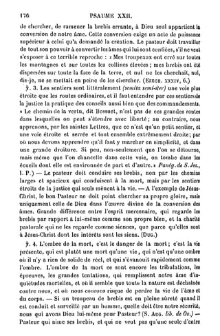 I7G                                      PSAUME           XXII.

de c h e r c h e r , de r a m e n e r la brebis e r r a n t e , à Dieu seul appartient la
conversion de n o t r e â m e . Cette conversion exige un acte de puissance
s u p é r i e u r à celui q u ' a d e m a n d é la c r é a t i o n . Le p a s t e u r doit travailler
de tout son p o u v o i r à c o n v e r t i r l é s â m e s qui lui sont confiées, s'il ncveut
s'exposer à ce terrible r e p r o c h e : x Mes t r o u p e a u x o n t e r r é sur toutes
les m o n t a g n e s et s u r t o u t e s les collines élevées ; m e s b r e b i s ont été
dispersées s u r t o u t e la face d e la t e r r e , et nul n e les c h e r c h a i t , nul,
dis-je, ne se m e t t a i t en p e i n e de les c h e r c h e r . ( E Z E C U . x x x i v , 6.)
     y. 3 . L e s sentiers sont l i t t é r a l e m e n t (semita semi-iter) u n e voie plus
étroite q u e les r o u t e s o r d i n a i r e s , et il f a u t e n t e n d r e p a r ces sentiers de
la justice la p r a t i q u e des conseils aussi bien q u e des c o m m a n d e m e n t s .
« Le c h e m i n de la v e r t u , dit Bossuet, n'est pas de ces g r a n d e s routes
d a n s lesquelles on p e u t s ' é t e n d r e avec l i b e r t é ; a u c o n t r a i r e , nous
a p p r e n o n s , p a r les saintes L e t t r e s , q u e ce n'est q u ' u n p e t i t sentier, et
u n e voie étroite et s e r r é e et tout e n s e m b l e e x t r ê m e m e n t d r o i t e ; par
où nous d e v o n s a p p r e n d r e qu'il faut y m a r c h e r cri simplicité, et dans
u n e g r a n d e d r o i t u r e . Si p e u , n o n - s e u l e m e n t q u e l'on se détourne,
mais m ô m e q u e l'on c h a n c e l l e d a n s cette voie, on t o m b e dans les
écueils d o n t elle est e n v i r o n n é e de p a r t et d ' a u t r e . » Panég.de           S.Jos.,
I. P . ) — Le p a s t e u r doit conduire ses b r e b i s , non p a r les chemins
l a r g e s et s p a c i e u x q u i c o n d u i s e n t à l a m o r t , mais p a r les sentiers
étroits de la justice q u i seuls m è n e n t à la vie. — A l ' e x e m p l e de Jésus-
Christ, le b o n P a s t e u r ne doit p o i n t c h e r c h e r sa p r o p r e g l o i r e , mais
u n i q u e m e n t celle de Dieu d a n s l ' œ u v r e divine d e l a conversion des
â m e s . G r a n d e différence e n t r e l'esprit m e r c e n a i r e , q u i r e g a r d e les
b r e b i s p a r r a p p o r t à l u i - m ê m e c o m m e son p r o p r e b i e n , e t la charité
p a s t o r a l e q u i ne les r e g a r d e c o m m e siennes, q u e p a r c e qu'elles sont
à Jésus-Christ d o n t les i n t é r ê t s sont tes siens. ( D U G . )
     f. 4. L ' o m b r e de la m o r t , c'est le d a n g e r de l a m o r t ; c'est la vie
p r é s e n t e , qui est p l u t ô t u n e m o r t q u ' u n e v i e , qui n'est q u ' u n e ombre
où il n ' y a rien de solide de réel, et q u i s'évanouit r a p i d e m e n t comme
l ' o m b r e . L ' o m b r e de la m o r t ce s o n t encore les tribulations, les
é p r e u v e s , les g r a n d e s t e n t a t i o n s , q u i r e m p l i s s e n t n o t r e â m e d'in-
q u i é t u d e s m o r t e l l e s , et où il semble q u e t o u t e la n a t u r e est déchaînée
c o n t r e n o u s , et où nous c o u r o n s risque de p e r d r e la vie de l'âme et
d u c o r p s . — Si u n t r o u p e a u de brebis est en pleine s û r e t é quand il
est c o n d u i t et surveillé p a r un h o m m e , quelle doit ê t r e n o t r e sécurité,
n o u s qui a v o n s Dieu l u i - m ê m e p o u r P a s t e u r ? ( S . A U G . lib. de Ou.) —
P a s t e u r q u i a i m e ses b r e b i s , et q u i ne veut pas q u ' u n e seule d'cnlro
 